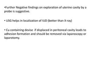 •Further Negative findings on exploration of uterine cavity by a
probe is suggestive.
• USG helps in localization of IUD (better than X-ray)
• Cu containing devise if displaced in peritoneal cavity leads to
adhesion formation and should be removed via laparoscopy or
laparotomy.

 