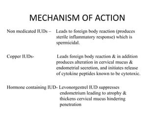 MECHANISM OF ACTION
Non medicated IUDs –

Leads to foreign body reaction (produces
sterile inflammatory response) which is
spermicidal.

Copper IUDs-

Leads foreign body reaction & in addition
produces alteration in cervical mucus &
endometrial secretion, and initiates release
of cytokine peptides known to be cytotoxic.

Hormone containing IUD- Levonorgestrel IUD suppresses
endometrium leading to atrophy &
thickens cervical mucus hindering
penetration

 
