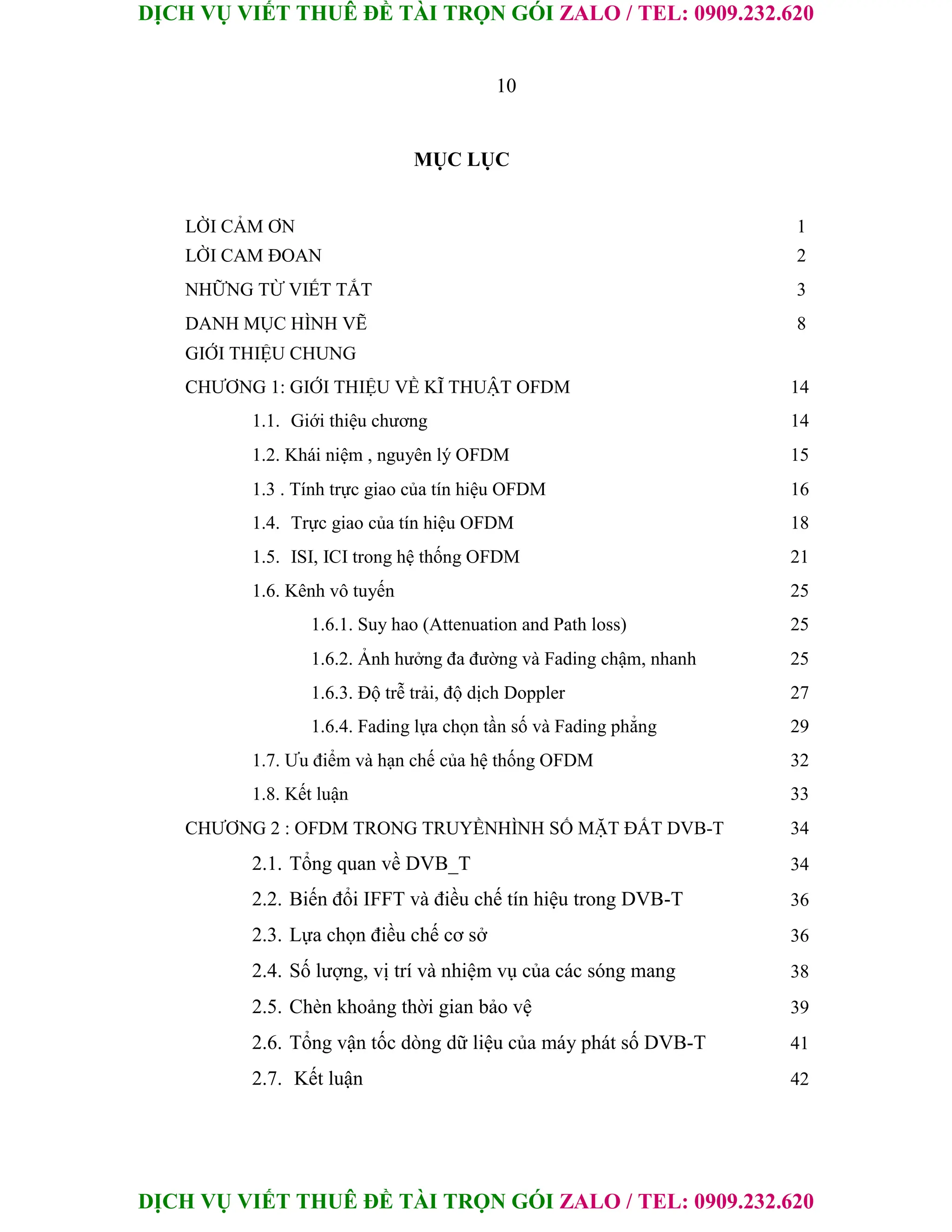 DỊCH VỤ VIẾT THUÊ ĐỀ TÀI TRỌN GÓI ZALO / TEL: 0909.232.620
DỊCH VỤ VIẾT THUÊ ĐỀ TÀI TRỌN GÓI ZALO / TEL: 0909.232.620
10
MỤC LỤC
LỜI CẢM ƠN 1
LỜI CAM ĐOAN 2
NHỮNG TỪ VIẾT TẮT 3
DANH MỤC HÌNH VẼ 8
GIỚI THIỆU CHUNG
CHƯƠNG 1: GIỚI THIỆU VỀ KĨ THUẬT OFDM 14
1.1. Giới thiệu chương 14
1.2. Khái niệm , nguyên lý OFDM 15
1.3 . Tính trực giao của tín hiệu OFDM 16
1.4. Trực giao của tín hiệu OFDM 18
1.5. ISI, ICI trong hệ thống OFDM 21
1.6. Kênh vô tuyến 25
1.6.1. Suy hao (Attenuation and Path loss) 25
1.6.2. Ảnh hưởng đa đường và Fading chậm, nhanh 25
1.6.3. Độ trễ trải, độ dịch Doppler 27
1.6.4. Fading lựa chọn tần số và Fading phẳng 29
1.7. Ưu điểm và hạn chế của hệ thống OFDM 32
1.8. Kết luận 33
CHƯƠNG 2 : OFDM TRONG TRUYỀNHÌNH SỐ MẶT ĐẤT DVB-T 34
2.1. Tổng quan về DVB_T 34
2.2. Biến đổi IFFT và điều chế tín hiệu trong DVB-T 36
2.3. Lựa chọn điều chế cơ sở 36
2.4. Số lượng, vị trí và nhiệm vụ của các sóng mang 38
2.5. Chèn khoảng thời gian bảo vệ 39
2.6. Tổng vận tốc dòng dữ liệu của máy phát số DVB-T 41
2.7. Kết luận 42
 