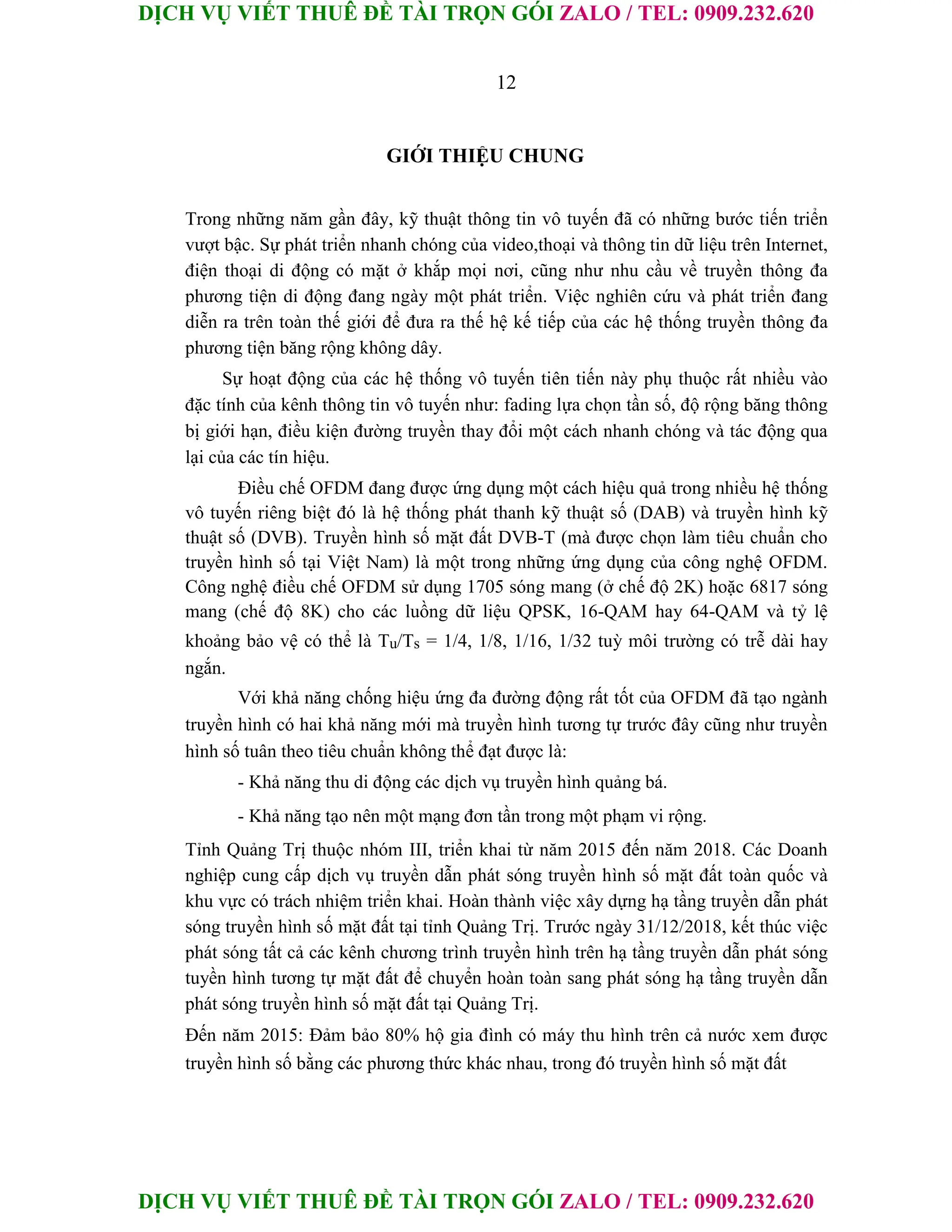 DỊCH VỤ VIẾT THUÊ ĐỀ TÀI TRỌN GÓI ZALO / TEL: 0909.232.620
DỊCH VỤ VIẾT THUÊ ĐỀ TÀI TRỌN GÓI ZALO / TEL: 0909.232.620
12
GIỚI THIỆU CHUNG
Trong những năm gần đây, kỹ thuật thông tin vô tuyến đã có những bước tiến triển
vượt bậc. Sự phát triển nhanh chóng của video,thoại và thông tin dữ liệu trên Internet,
điện thoại di động có mặt ở khắp mọi nơi, cũng như nhu cầu về truyền thông đa
phương tiện di động đang ngày một phát triển. Việc nghiên cứu và phát triển đang
diễn ra trên toàn thế giới để đưa ra thế hệ kế tiếp của các hệ thống truyền thông đa
phương tiện băng rộng không dây.
Sự hoạt động của các hệ thống vô tuyến tiên tiến này phụ thuộc rất nhiều vào
đặc tính của kênh thông tin vô tuyến như: fading lựa chọn tần số, độ rộng băng thông
bị giới hạn, điều kiện đường truyền thay đổi một cách nhanh chóng và tác động qua
lại của các tín hiệu.
Điều chế OFDM đang được ứng dụng một cách hiệu quả trong nhiều hệ thống
vô tuyến riêng biệt đó là hệ thống phát thanh kỹ thuật số (DAB) và truyền hình kỹ
thuật số (DVB). Truyền hình số mặt đất DVB-T (mà được chọn làm tiêu chuẩn cho
truyền hình số tại Việt Nam) là một trong những ứng dụng của công nghệ OFDM.
Công nghệ điều chế OFDM sử dụng 1705 sóng mang (ở chế độ 2K) hoặc 6817 sóng
mang (chế độ 8K) cho các luồng dữ liệu QPSK, 16-QAM hay 64-QAM và tỷ lệ
khoảng bảo vệ có thể là Tu/Ts = 1/4, 1/8, 1/16, 1/32 tuỳ môi trường có trễ dài hay
ngắn.
Với khả năng chống hiệu ứng đa đường động rất tốt của OFDM đã tạo ngành
truyền hình có hai khả năng mới mà truyền hình tương tự trước đây cũng như truyền
hình số tuân theo tiêu chuẩn không thể đạt được là:
- Khả năng thu di động các dịch vụ truyền hình quảng bá.
- Khả năng tạo nên một mạng đơn tần trong một phạm vi rộng.
Tỉnh Quảng Trị thuộc nhóm III, triển khai từ năm 2015 đến năm 2018. Các Doanh
nghiệp cung cấp dịch vụ truyền dẫn phát sóng truyền hình số mặt đất toàn quốc và
khu vực có trách nhiệm triển khai. Hoàn thành việc xây dựng hạ tầng truyền dẫn phát
sóng truyền hình số mặt đất tại tỉnh Quảng Trị. Trước ngày 31/12/2018, kết thúc việc
phát sóng tất cả các kênh chương trình truyền hình trên hạ tầng truyền dẫn phát sóng
tuyền hình tương tự mặt đất để chuyển hoàn toàn sang phát sóng hạ tầng truyền dẫn
phát sóng truyền hình số mặt đất tại Quảng Trị.
Đến năm 2015: Đảm bảo 80% hộ gia đình có máy thu hình trên cả nước xem được
truyền hình số bằng các phương thức khác nhau, trong đó truyền hình số mặt đất
 