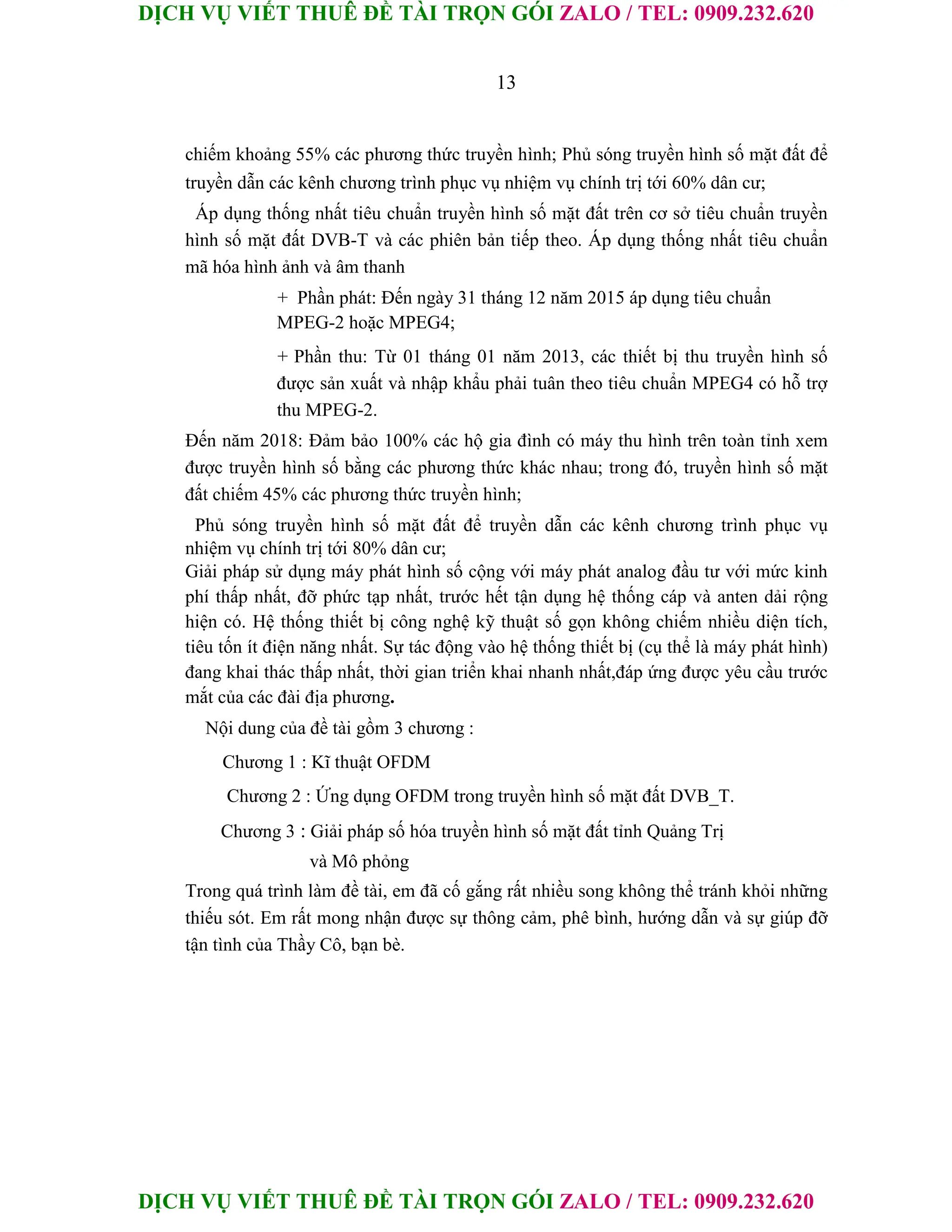 DỊCH VỤ VIẾT THUÊ ĐỀ TÀI TRỌN GÓI ZALO / TEL: 0909.232.620
DỊCH VỤ VIẾT THUÊ ĐỀ TÀI TRỌN GÓI ZALO / TEL: 0909.232.620
13
chiếm khoảng 55% các phương thức truyền hình; Phủ sóng truyền hình số mặt đất để
truyền dẫn các kênh chương trình phục vụ nhiệm vụ chính trị tới 60% dân cư;
Áp dụng thống nhất tiêu chuẩn truyền hình số mặt đất trên cơ sở tiêu chuẩn truyền
hình số mặt đất DVB-T và các phiên bản tiếp theo. Áp dụng thống nhất tiêu chuẩn
mã hóa hình ảnh và âm thanh
+ Phần phát: Đến ngày 31 tháng 12 năm 2015 áp dụng tiêu chuẩn
MPEG-2 hoặc MPEG4;
+ Phần thu: Từ 01 tháng 01 năm 2013, các thiết bị thu truyền hình số
được sản xuất và nhập khẩu phải tuân theo tiêu chuẩn MPEG4 có hỗ trợ
thu MPEG-2.
Đến năm 2018: Đảm bảo 100% các hộ gia đình có máy thu hình trên toàn tỉnh xem
được truyền hình số bằng các phương thức khác nhau; trong đó, truyền hình số mặt
đất chiếm 45% các phương thức truyền hình;
Phủ sóng truyền hình số mặt đất để truyền dẫn các kênh chương trình phục vụ
nhiệm vụ chính trị tới 80% dân cư;
Giải pháp sử dụng máy phát hình số cộng với máy phát analog đầu tư với mức kinh
phí thấp nhất, đỡ phức tạp nhất, trước hết tận dụng hệ thống cáp và anten dải rộng
hiện có. Hệ thống thiết bị công nghệ kỹ thuật số gọn không chiếm nhiều diện tích,
tiêu tốn ít điện năng nhất. Sự tác động vào hệ thống thiết bị (cụ thể là máy phát hình)
đang khai thác thấp nhất, thời gian triển khai nhanh nhất,đáp ứng được yêu cầu trước
mắt của các đài địa phương.
Nội dung của đề tài gồm 3 chương :
Chương 1 : Kĩ thuật OFDM
Chương 2 : Ứng dụng OFDM trong truyền hình số mặt đất DVB_T.
Chương 3 : Giải pháp số hóa truyền hình số mặt đất tỉnh Quảng Trị
và Mô phỏng
Trong quá trình làm đề tài, em đã cố gắng rất nhiều song không thể tránh khỏi những
thiếu sót. Em rất mong nhận được sự thông cảm, phê bình, hướng dẫn và sự giúp đỡ
tận tình của Thầy Cô, bạn bè.
 