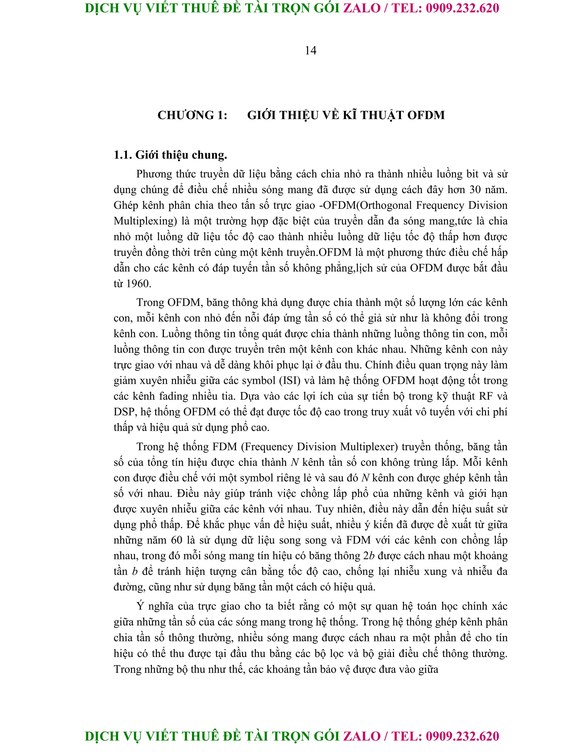 DỊCH VỤ VIẾT THUÊ ĐỀ TÀI TRỌN GÓI ZALO / TEL: 0909.232.620
DỊCH VỤ VIẾT THUÊ ĐỀ TÀI TRỌN GÓI ZALO / TEL: 0909.232.620
14
CHƯƠNG 1: GIỚI THIỆU VỀ KĨ THUẬT OFDM
1.1. Giới thiệu chung.
Phương thức truyền dữ liệu bằng cách chia nhỏ ra thành nhiều luồng bit và sử
dụng chúng để điều chế nhiều sóng mang đã được sử dụng cách đây hơn 30 năm.
Ghép kênh phân chia theo tấn số trực giao -OFDM(Orthogonal Frequency Division
Multiplexing) là một trường hợp đặc biệt của truyền dẫn đa sóng mang,tức là chia
nhỏ một luồng dữ liệu tốc độ cao thành nhiều luồng dữ liệu tốc độ thấp hơn được
truyền đồng thời trên cùng một kênh truyền.OFDM là một phương thức điều chế hấp
dẫn cho các kênh có đáp tuyến tần số không phẳng,lịch sử của OFDM được bắt đầu
từ 1960.
Trong OFDM, băng thông khả dụng được chia thành một số lượng lớn các kênh
con, mỗi kênh con nhỏ đến nỗi đáp ứng tần số có thể giả sử như là không đổi trong
kênh con. Luồng thông tin tổng quát được chia thành những luồng thông tin con, mỗi
luồng thông tin con được truyền trên một kênh con khác nhau. Những kênh con này
trực giao với nhau và dễ dàng khôi phục lại ở đầu thu. Chính điều quan trọng này làm
giảm xuyên nhiễu giữa các symbol (ISI) và làm hệ thống OFDM hoạt động tốt trong
các kênh fading nhiều tia. Dựa vào các lợi ích của sự tiến bộ trong kỹ thuật RF và
DSP, hệ thống OFDM có thể đạt được tốc độ cao trong truy xuất vô tuyến với chi phí
thấp và hiệu quả sử dụng phổ cao.
Trong hệ thống FDM (Frequency Division Multiplexer) truyền thống, băng tần
số của tổng tín hiệu được chia thành N kênh tần số con không trùng lắp. Mỗi kênh
con được điều chế với một symbol riêng lẻ và sau đó N kênh con được ghép kênh tần
số với nhau. Điều này giúp tránh việc chồng lấp phổ của những kênh và giới hạn
được xuyên nhiễu giữa các kênh với nhau. Tuy nhiên, điều này dẫn đến hiệu suất sử
dụng phổ thấp. Để khắc phục vấn đề hiệu suất, nhiều ý kiến đã được đề xuất từ giữa
những năm 60 là sử dụng dữ liệu song song và FDM với các kênh con chồng lấp
nhau, trong đó mỗi sóng mang tín hiệu có băng thông 2b được cách nhau một khoảng
tần b để tránh hiện tượng cân bằng tốc độ cao, chống lại nhiễu xung và nhiễu đa
đường, cũng như sử dụng băng tần một cách có hiệu quả.
Ý nghĩa của trực giao cho ta biết rằng có một sự quan hệ toán học chính xác
giữa những tần số của các sóng mang trong hệ thống. Trong hệ thống ghép kênh phân
chia tần số thông thường, nhiều sóng mang được cách nhau ra một phần để cho tín
hiệu có thể thu được tại đầu thu bằng các bộ lọc và bộ giải điều chế thông thường.
Trong những bộ thu như thế, các khoảng tần bảo vệ được đưa vào giữa
 
