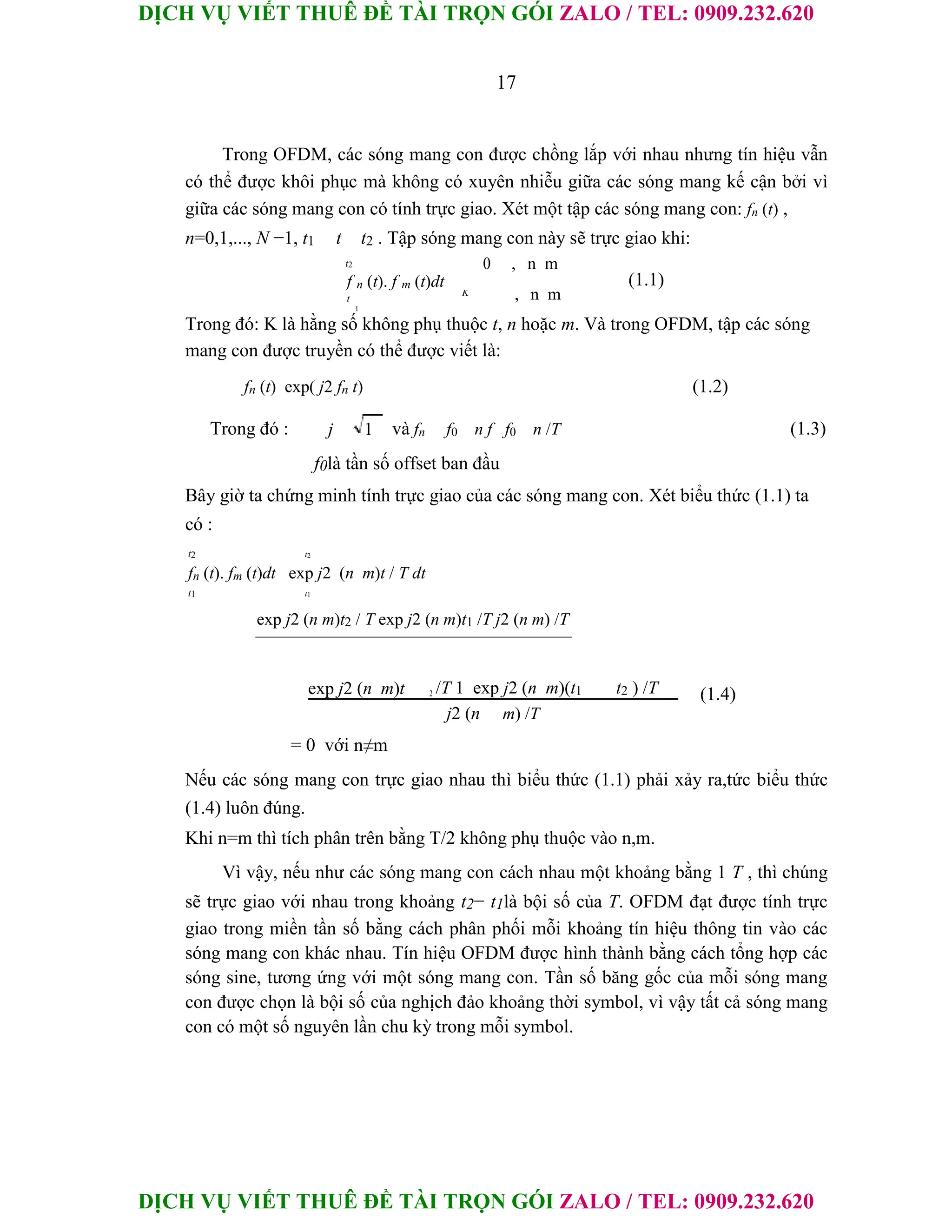 DỊCH VỤ VIẾT THUÊ ĐỀ TÀI TRỌN GÓI ZALO / TEL: 0909.232.620
DỊCH VỤ VIẾT THUÊ ĐỀ TÀI TRỌN GÓI ZALO / TEL: 0909.232.620
17
Trong OFDM, các sóng mang con được chồng lắp với nhau nhưng tín hiệu vẫn
có thể được khôi phục mà không có xuyên nhiễu giữa các sóng mang kế cận bởi vì
giữa các sóng mang con có tính trực giao. Xét một tập các sóng mang con: fn (t) ,
n=0,1,..., N −1, t1 t t2 . Tập sóng mang con này sẽ trực giao khi:
t2 0 , n m
(1.1)
f n (t). f m (t)dt
, n m
t
K
1
Trong đó: K là hằng số không phụ thuộc t, n hoặc m. Và trong OFDM, tập các sóng
mang con được truyền có thể được viết là:
fn (t) exp( j2 fn t) (1.2)
Trong đó : j và fn f0 n f f0 n /T (1.3)
1
f0là tần số offset ban đầu
Bây giờ ta chứng minh tính trực giao của các sóng mang con. Xét biểu thức (1.1) ta
có :
t2 t2
fn (t). fm (t)dt exp j2 (n m)t / T dt
t1 t1
exp j2 (n m)t2 / T exp j2 (n m)t1 /T j2 (n m) /T
exp j2 (n m)t 2 /T 1 exp j2 (n m)(t1 t2 ) /T (1.4)
j2 (n m) /T
= 0 với n≠m
Nếu các sóng mang con trực giao nhau thì biểu thức (1.1) phải xảy ra,tức biểu thức
(1.4) luôn đúng.
Khi n=m thì tích phân trên bằng T/2 không phụ thuộc vào n,m.
Vì vậy, nếu như các sóng mang con cách nhau một khoảng bằng 1 T , thì chúng
sẽ trực giao với nhau trong khoảng t2− t1là bội số của T. OFDM đạt được tính trực
giao trong miền tần số bằng cách phân phối mỗi khoảng tín hiệu thông tin vào các
sóng mang con khác nhau. Tín hiệu OFDM được hình thành bằng cách tổng hợp các
sóng sine, tương ứng với một sóng mang con. Tần số băng gốc của mỗi sóng mang
con được chọn là bội số của nghịch đảo khoảng thời symbol, vì vậy tất cả sóng mang
con có một số nguyên lần chu kỳ trong mỗi symbol.
 