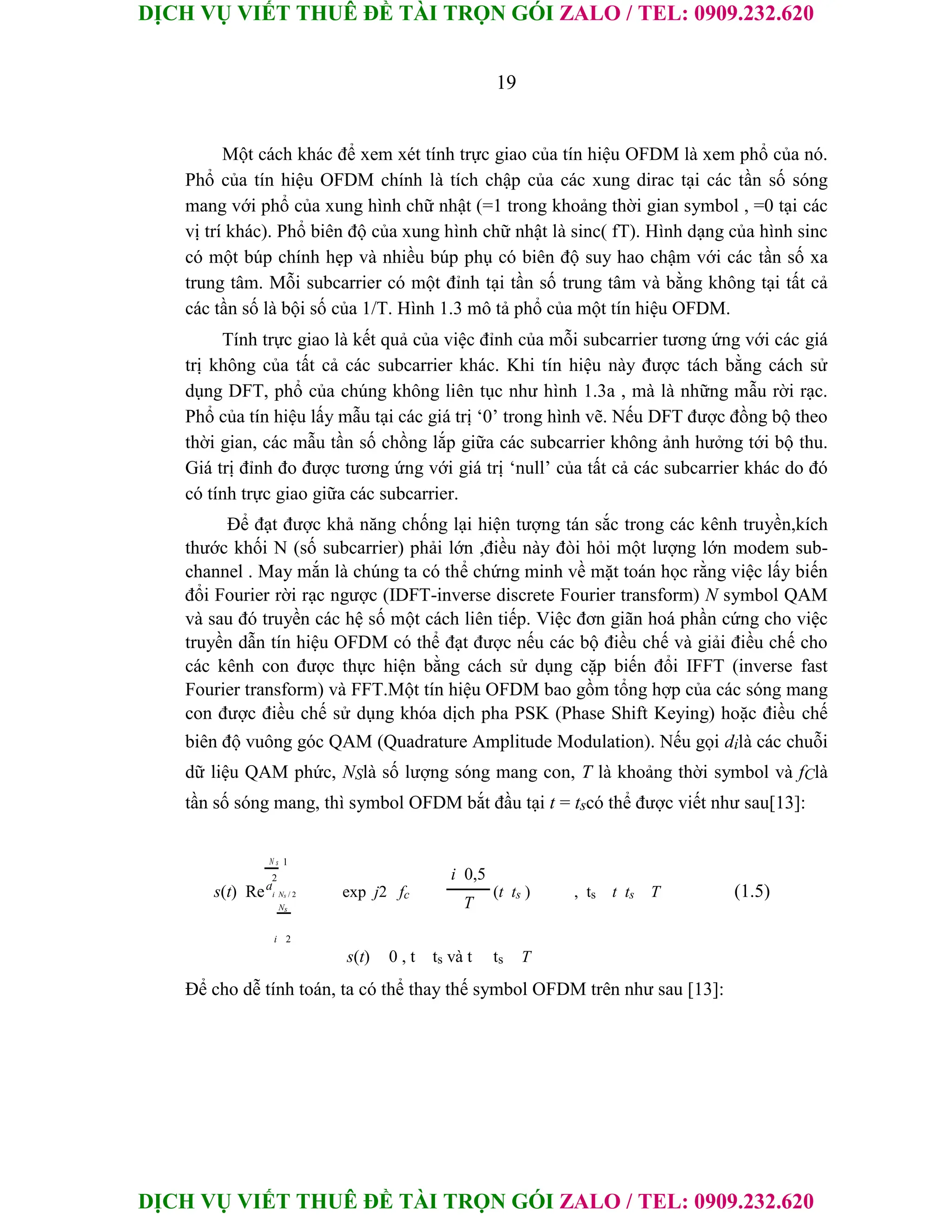 DỊCH VỤ VIẾT THUÊ ĐỀ TÀI TRỌN GÓI ZALO / TEL: 0909.232.620
DỊCH VỤ VIẾT THUÊ ĐỀ TÀI TRỌN GÓI ZALO / TEL: 0909.232.620
19
Một cách khác để xem xét tính trực giao của tín hiệu OFDM là xem phổ của nó.
Phổ của tín hiệu OFDM chính là tích chập của các xung dirac tại các tần số sóng
mang với phổ của xung hình chữ nhật (=1 trong khoảng thời gian symbol , =0 tại các
vị trí khác). Phổ biên độ của xung hình chữ nhật là sinc( fT). Hình dạng của hình sinc
có một búp chính hẹp và nhiều búp phụ có biên độ suy hao chậm với các tần số xa
trung tâm. Mỗi subcarrier có một đỉnh tại tần số trung tâm và bằng không tại tất cả
các tần số là bội số của 1/T. Hình 1.3 mô tả phổ của một tín hiệu OFDM.
Tính trực giao là kết quả của việc đỉnh của mỗi subcarrier tương ứng với các giá
trị không của tất cả các subcarrier khác. Khi tín hiệu này được tách bằng cách sử
dụng DFT, phổ của chúng không liên tục như hình 1.3a , mà là những mẫu rời rạc.
Phổ của tín hiệu lấy mẫu tại các giá trị ‘0’ trong hình vẽ. Nếu DFT được đồng bộ theo
thời gian, các mẫu tần số chồng lắp giữa các subcarrier không ảnh hưởng tới bộ thu.
Giá trị đỉnh đo được tương ứng với giá trị ‘null’ của tất cả các subcarrier khác do đó
có tính trực giao giữa các subcarrier.
Để đạt được khả năng chống lại hiện tượng tán sắc trong các kênh truyền,kích
thước khối N (số subcarrier) phải lớn ,điều này đòi hỏi một lượng lớn modem sub-
channel . May mắn là chúng ta có thể chứng minh về mặt toán học rằng việc lấy biến
đổi Fourier rời rạc ngược (IDFT-inverse discrete Fourier transform) N symbol QAM
và sau đó truyền các hệ số một cách liên tiếp. Việc đơn giãn hoá phần cứng cho việc
truyền dẫn tín hiệu OFDM có thể đạt được nếu các bộ điều chế và giải điều chế cho
các kênh con được thực hiện bằng cách sử dụng cặp biến đổi IFFT (inverse fast
Fourier transform) và FFT.Một tín hiệu OFDM bao gồm tổng hợp của các sóng mang
con được điều chế sử dụng khóa dịch pha PSK (Phase Shift Keying) hoặc điều chế
biên độ vuông góc QAM (Quadrature Amplitude Modulation). Nếu gọi dilà các chuỗi
dữ liệu QAM phức, NSlà số lượng sóng mang con, T là khoảng thời symbol và fClà
tần số sóng mang, thì symbol OFDM bắt đầu tại t = tscó thể được viết như sau[13]:
N s 1
i 0,5
2
s(t) Red
i Ns / 2 exp j2 fc (t ts ) , ts t ts T (1.5)
T
Ns
i 2
s(t) 0 , t ts và t ts T
Để cho dễ tính toán, ta có thể thay thế symbol OFDM trên như sau [13]:
 
