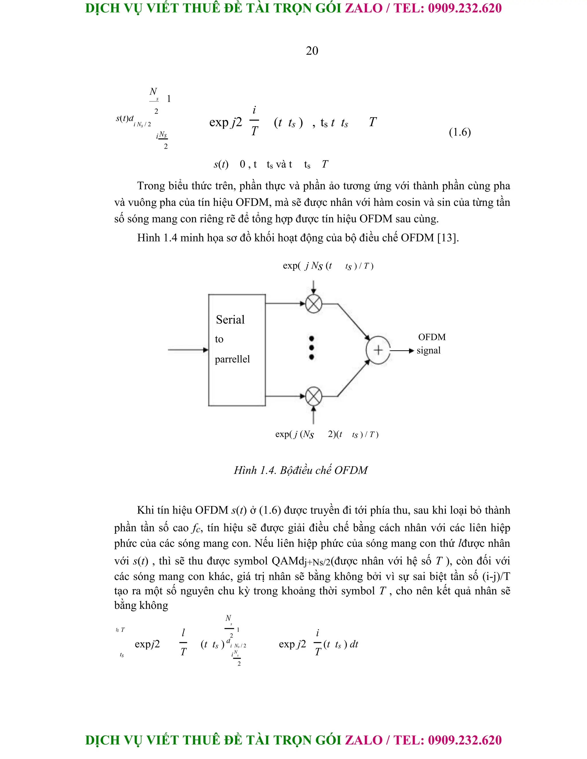 DỊCH VỤ VIẾT THUÊ ĐỀ TÀI TRỌN GÓI ZALO / TEL: 0909.232.620
DỊCH VỤ VIẾT THUÊ ĐỀ TÀI TRỌN GÓI ZALO / TEL: 0909.232.620
20
N
s 1
2 i
s(t)d
i Ns / 2 exp j2 (t ts ) , ts t ts T
(1.6)
T
iNs
2
s(t) 0 , t ts và t ts T
Trong biểu thức trên, phần thực và phần ảo tương ứng với thành phần cùng pha
và vuông pha của tín hiệu OFDM, mà sẽ được nhân với hàm cosin và sin của từng tần
số sóng mang con riêng rẽ để tổng hợp được tín hiệu OFDM sau cùng.
Hình 1.4 minh họa sơ đồ khối hoạt động của bộ điều chế OFDM [13].
exp( j Ns (t ts ) / T )
Serial
to
parrellel
OFDM
signal
exp( j (Ns 2)(t ts ) / T )
Hình 1.4. Bộđiều chế OFDM
Khi tín hiệu OFDM s(t) ở (1.6) được truyền đi tới phía thu, sau khi loại bỏ thành
phần tần số cao fc, tín hiệu sẽ được giải điều chế bằng cách nhân với các liên hiệp
phức của các sóng mang con. Nếu liên hiệp phức của sóng mang con thứ lđược nhân
với s(t) , thì sẽ thu được symbol QAMdj+Ns/2(được nhân với hệ số T ), còn đối với
các sóng mang con khác, giá trị nhân sẽ bằng không bởi vì sự sai biệt tần số (i-j)/T
tạo ra một số nguyên chu kỳ trong khoảng thời symbol T , cho nên kết quả nhân sẽ
bằng không
ts T
l
N
s
1
i
2
expj2 (t ts ) d
i Ns / 2 exp j2 (t ts ) dt
T T
ts iN
s
2
 