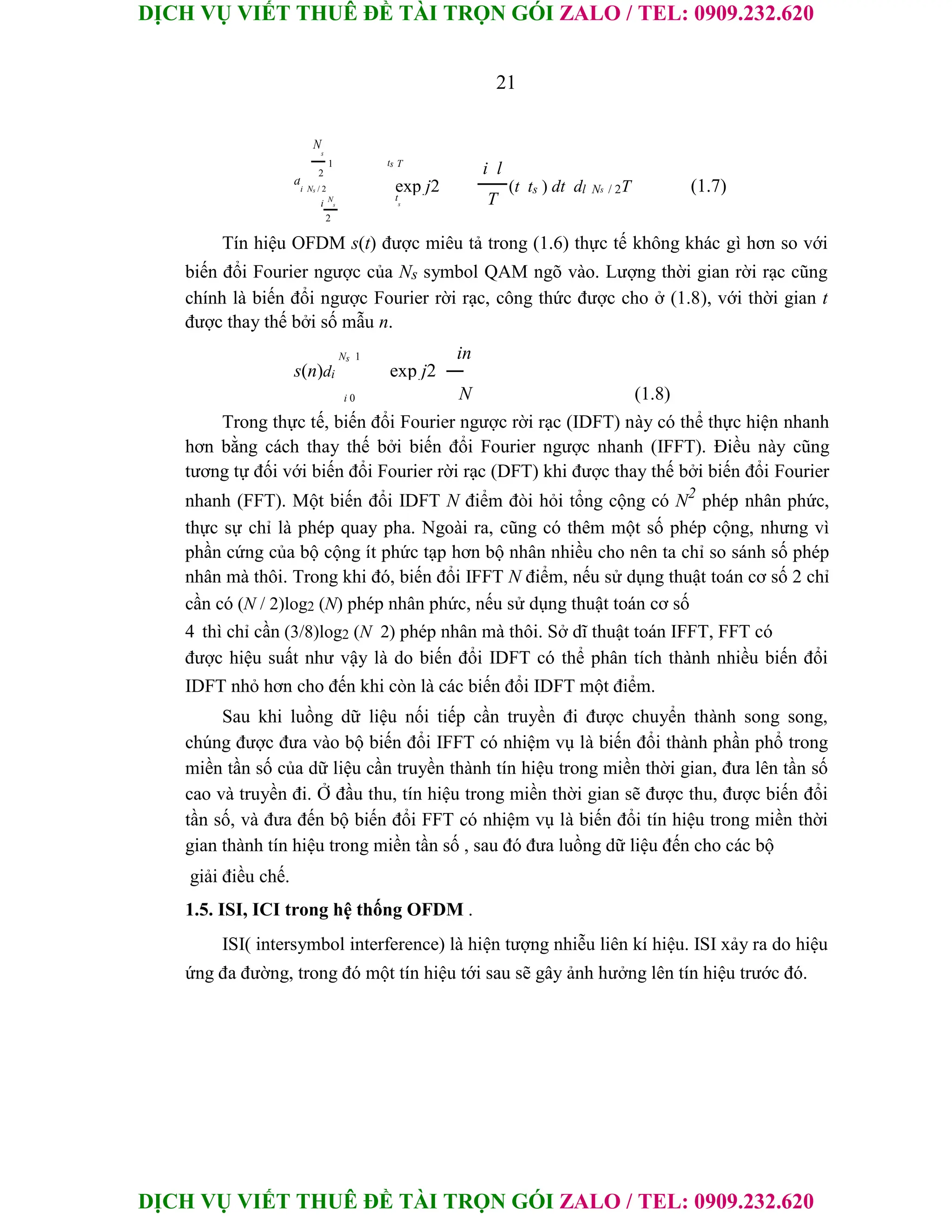 DỊCH VỤ VIẾT THUÊ ĐỀ TÀI TRỌN GÓI ZALO / TEL: 0909.232.620
DỊCH VỤ VIẾT THUÊ ĐỀ TÀI TRỌN GÓI ZALO / TEL: 0909.232.620
21
N
s
1 ts T
i l
2
d
i Ns / 2 exp j2 (t ts ) dt dl Ns / 2T (1.7)
T
i N
s
t
s
2
Tín hiệu OFDM s(t) được miêu tả trong (1.6) thực tế không khác gì hơn so với
biến đổi Fourier ngược của Ns symbol QAM ngõ vào. Lượng thời gian rời rạc cũng
chính là biến đổi ngược Fourier rời rạc, công thức được cho ở (1.8), với thời gian t
được thay thế bởi số mẫu n.
Ns 1 in
s(n)di exp j2
(1.8)
i 0 N
Trong thực tế, biến đổi Fourier ngược rời rạc (IDFT) này có thể thực hiện nhanh
hơn bằng cách thay thế bởi biến đổi Fourier ngược nhanh (IFFT). Điều này cũng
tương tự đối với biến đổi Fourier rời rạc (DFT) khi được thay thế bởi biến đổi Fourier
nhanh (FFT). Một biến đổi IDFT N điểm đòi hỏi tổng cộng có N2
phép nhân phức,
thực sự chỉ là phép quay pha. Ngoài ra, cũng có thêm một số phép cộng, nhưng vì
phần cứng của bộ cộng ít phức tạp hơn bộ nhân nhiều cho nên ta chỉ so sánh số phép
nhân mà thôi. Trong khi đó, biến đổi IFFT N điểm, nếu sử dụng thuật toán cơ số 2 chỉ
cần có (N / 2)log2 (N) phép nhân phức, nếu sử dụng thuật toán cơ số
4 thì chỉ cần (3/8)log2 (N 2) phép nhân mà thôi. Sở dĩ thuật toán IFFT, FFT có
được hiệu suất như vậy là do biến đổi IDFT có thể phân tích thành nhiều biến đổi
IDFT nhỏ hơn cho đến khi còn là các biến đổi IDFT một điểm.
Sau khi luồng dữ liệu nối tiếp cần truyền đi được chuyển thành song song,
chúng được đưa vào bộ biến đổi IFFT có nhiệm vụ là biến đổi thành phần phổ trong
miền tần số của dữ liệu cần truyền thành tín hiệu trong miền thời gian, đưa lên tần số
cao và truyền đi. Ở đầu thu, tín hiệu trong miền thời gian sẽ được thu, được biến đổi
tần số, và đưa đến bộ biến đổi FFT có nhiệm vụ là biến đổi tín hiệu trong miền thời
gian thành tín hiệu trong miền tần số , sau đó đưa luồng dữ liệu đến cho các bộ
giải điều chế.
1.5. ISI, ICI trong hệ thống OFDM .
ISI( intersymbol interference) là hiện tượng nhiễu liên kí hiệu. ISI xảy ra do hiệu
ứng đa đường, trong đó một tín hiệu tới sau sẽ gây ảnh hưởng lên tín hiệu trước đó.
 