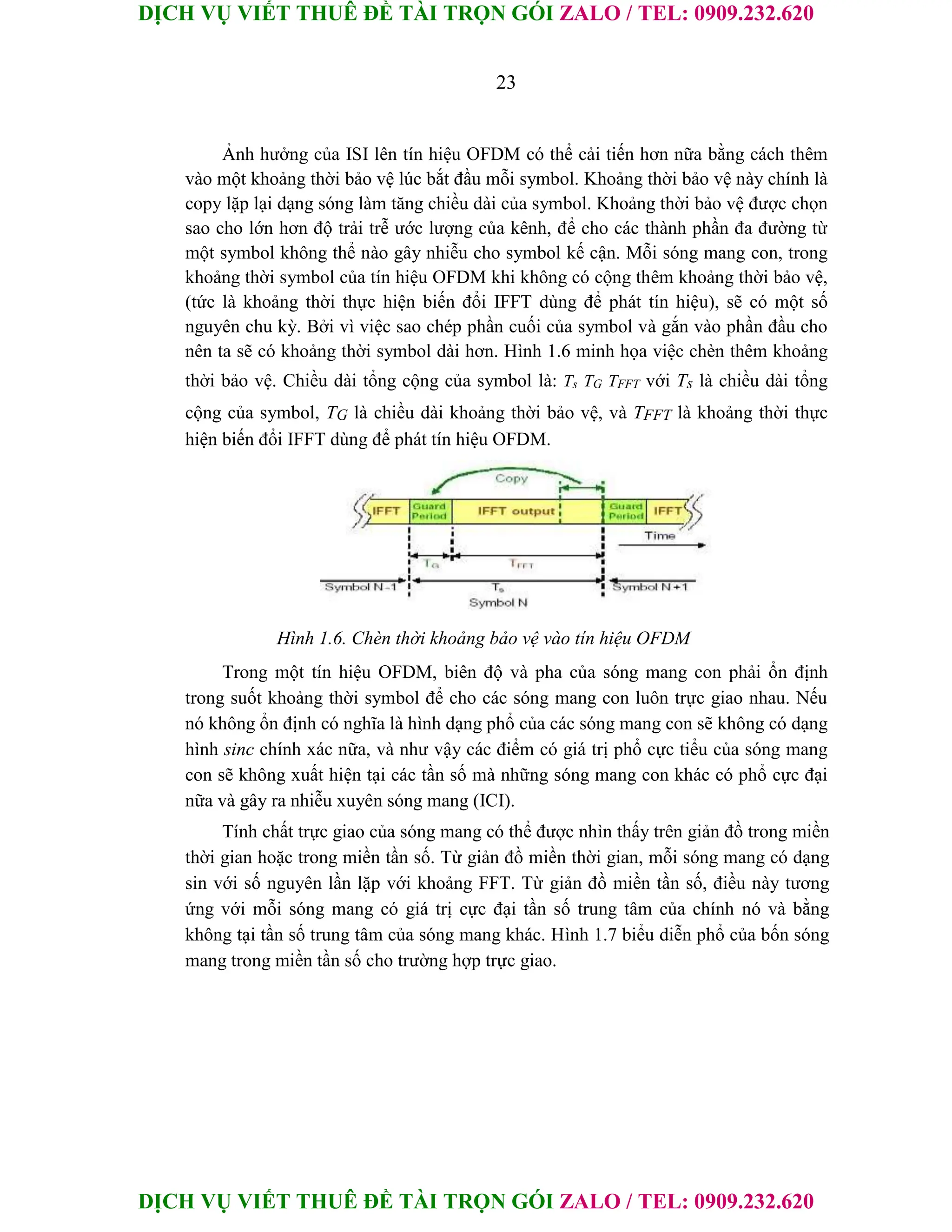 DỊCH VỤ VIẾT THUÊ ĐỀ TÀI TRỌN GÓI ZALO / TEL: 0909.232.620
DỊCH VỤ VIẾT THUÊ ĐỀ TÀI TRỌN GÓI ZALO / TEL: 0909.232.620
23
Ảnh hưởng của ISI lên tín hiệu OFDM có thể cải tiến hơn nữa bằng cách thêm
vào một khoảng thời bảo vệ lúc bắt đầu mỗi symbol. Khoảng thời bảo vệ này chính là
copy lặp lại dạng sóng làm tăng chiều dài của symbol. Khoảng thời bảo vệ được chọn
sao cho lớn hơn độ trải trễ ước lượng của kênh, để cho các thành phần đa đường từ
một symbol không thể nào gây nhiễu cho symbol kế cận. Mỗi sóng mang con, trong
khoảng thời symbol của tín hiệu OFDM khi không có cộng thêm khoảng thời bảo vệ,
(tức là khoảng thời thực hiện biến đổi IFFT dùng để phát tín hiệu), sẽ có một số
nguyên chu kỳ. Bởi vì việc sao chép phần cuối của symbol và gắn vào phần đầu cho
nên ta sẽ có khoảng thời symbol dài hơn. Hình 1.6 minh họa việc chèn thêm khoảng
thời bảo vệ. Chiều dài tổng cộng của symbol là: Ts TG TFFT với Ts là chiều dài tổng
cộng của symbol, TG là chiều dài khoảng thời bảo vệ, và TFFT là khoảng thời thực
hiện biến đổi IFFT dùng để phát tín hiệu OFDM.
Hình 1.6. Chèn thời khoảng bảo vệ vào tín hiệu OFDM
Trong một tín hiệu OFDM, biên độ và pha của sóng mang con phải ổn định
trong suốt khoảng thời symbol để cho các sóng mang con luôn trực giao nhau. Nếu
nó không ổn định có nghĩa là hình dạng phổ của các sóng mang con sẽ không có dạng
hình sinc chính xác nữa, và như vậy các điểm có giá trị phổ cực tiểu của sóng mang
con sẽ không xuất hiện tại các tần số mà những sóng mang con khác có phổ cực đại
nữa và gây ra nhiễu xuyên sóng mang (ICI).
Tính chất trực giao của sóng mang có thể được nhìn thấy trên giản đồ trong miền
thời gian hoặc trong miền tần số. Từ giản đồ miền thời gian, mỗi sóng mang có dạng
sin với số nguyên lần lặp với khoảng FFT. Từ giản đồ miền tần số, điều này tương
ứng với mỗi sóng mang có giá trị cực đại tần số trung tâm của chính nó và bằng
không tại tần số trung tâm của sóng mang khác. Hình 1.7 biểu diễn phổ của bốn sóng
mang trong miền tần số cho trường hợp trực giao.
 