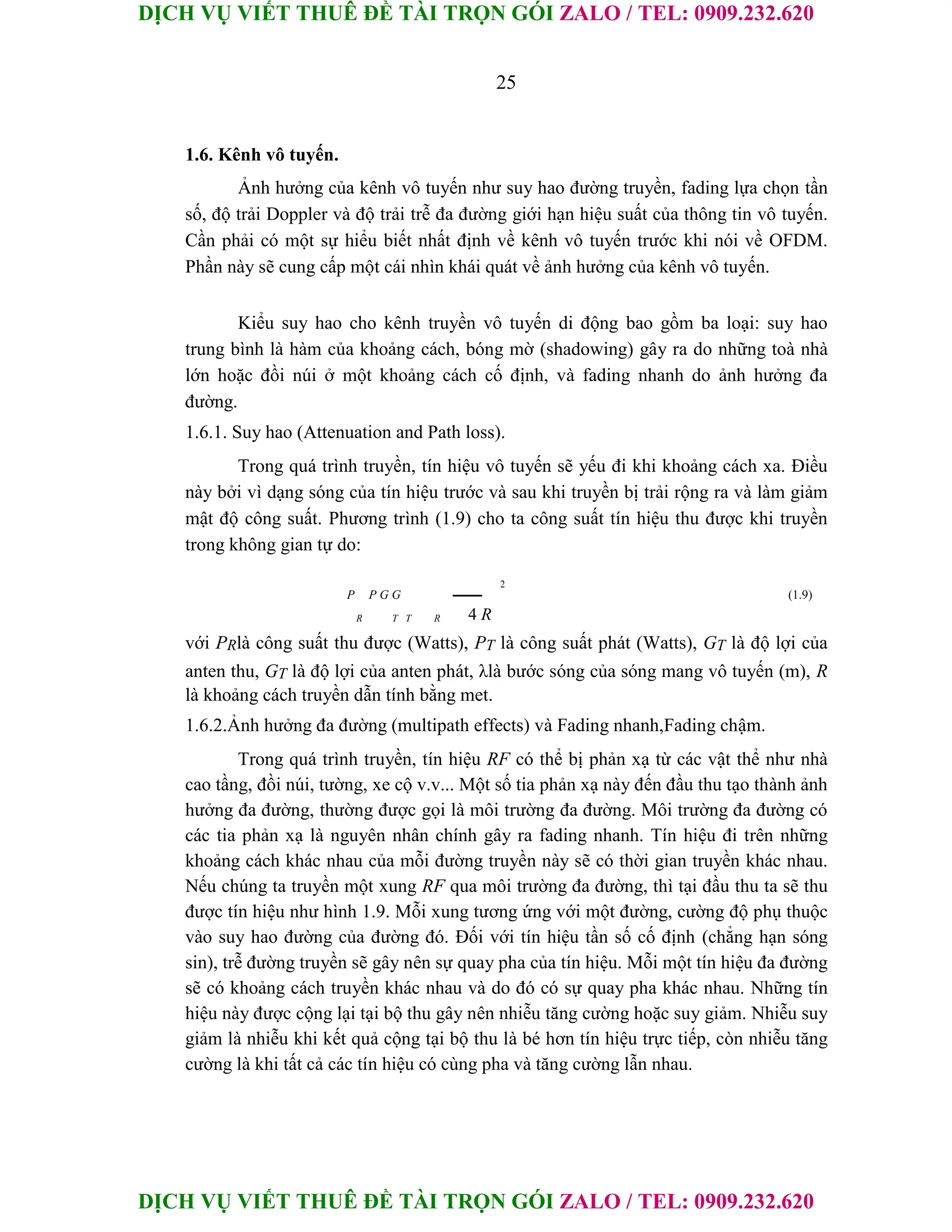 DỊCH VỤ VIẾT THUÊ ĐỀ TÀI TRỌN GÓI ZALO / TEL: 0909.232.620
DỊCH VỤ VIẾT THUÊ ĐỀ TÀI TRỌN GÓI ZALO / TEL: 0909.232.620
25
1.6. Kênh vô tuyến.
Ảnh hưởng của kênh vô tuyến như suy hao đường truyền, fading lựa chọn tần
số, độ trải Doppler và độ trải trễ đa đường giới hạn hiệu suất của thông tin vô tuyến.
Cần phải có một sự hiểu biết nhất định về kênh vô tuyến trước khi nói về OFDM.
Phần này sẽ cung cấp một cái nhìn khái quát về ảnh hưởng của kênh vô tuyến.
Kiểu suy hao cho kênh truyền vô tuyến di động bao gồm ba loại: suy hao
trung bình là hàm của khoảng cách, bóng mờ (shadowing) gây ra do những toà nhà
lớn hoặc đồi núi ở một khoảng cách cố định, và fading nhanh do ảnh hưởng đa
đường.
1.6.1. Suy hao (Attenuation and Path loss).
Trong quá trình truyền, tín hiệu vô tuyến sẽ yếu đi khi khoảng cách xa. Điều
này bởi vì dạng sóng của tín hiệu trước và sau khi truyền bị trải rộng ra và làm giảm
mật độ công suất. Phương trình (1.9) cho ta công suất tín hiệu thu được khi truyền
trong không gian tự do:
2
P P G G (1.9)
R T T R 4 R
với PRlà công suất thu được (Watts), PT là công suất phát (Watts), GT là độ lợi của
anten thu, GT là độ lợi của anten phát, λlà bước sóng của sóng mang vô tuyến (m), R
là khoảng cách truyền dẫn tính bằng met.
1.6.2.Ảnh hưởng đa đường (multipath effects) và Fading nhanh,Fading chậm.
Trong quá trình truyền, tín hiệu RF có thể bị phản xạ từ các vật thể như nhà
cao tầng, đồi núi, tường, xe cộ v.v... Một số tia phản xạ này đến đầu thu tạo thành ảnh
hưởng đa đường, thường được gọi là môi trường đa đường. Môi trường đa đường có
các tia phản xạ là nguyên nhân chính gây ra fading nhanh. Tín hiệu đi trên những
khoảng cách khác nhau của mỗi đường truyền này sẽ có thời gian truyền khác nhau.
Nếu chúng ta truyền một xung RF qua môi trường đa đường, thì tại đầu thu ta sẽ thu
được tín hiệu như hình 1.9. Mỗi xung tương ứng với một đường, cường độ phụ thuộc
vào suy hao đường của đường đó. Đối với tín hiệu tần số cố định (chẳng hạn sóng
sin), trễ đường truyền sẽ gây nên sự quay pha của tín hiệu. Mỗi một tín hiệu đa đường
sẽ có khoảng cách truyền khác nhau và do đó có sự quay pha khác nhau. Những tín
hiệu này được cộng lại tại bộ thu gây nên nhiễu tăng cường hoặc suy giảm. Nhiễu suy
giảm là nhiễu khi kết quả cộng tại bộ thu là bé hơn tín hiệu trực tiếp, còn nhiễu tăng
cường là khi tất cả các tín hiệu có cùng pha và tăng cường lẫn nhau.
 