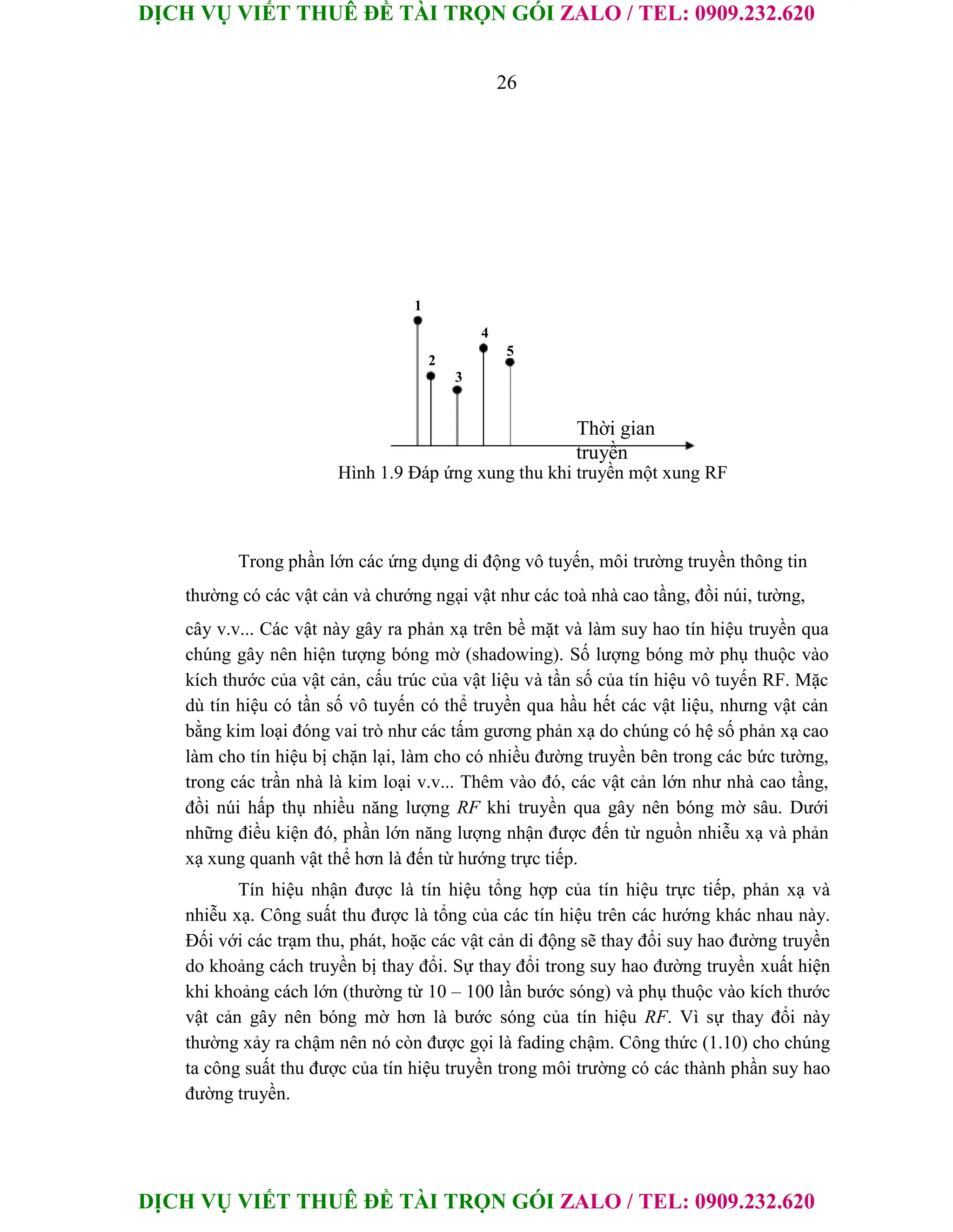 DỊCH VỤ VIẾT THUÊ ĐỀ TÀI TRỌN GÓI ZALO / TEL: 0909.232.620
DỊCH VỤ VIẾT THUÊ ĐỀ TÀI TRỌN GÓI ZALO / TEL: 0909.232.620
26
1
2
3
4
5
Thời gian
truyền
Hình 1.9 Đáp ứng xung thu khi truyền một xung RF
Trong phần lớn các ứng dụng di động vô tuyến, môi trường truyền thông tin
thường có các vật cản và chướng ngại vật như các toà nhà cao tầng, đồi núi, tường,
cây v.v... Các vật này gây ra phản xạ trên bề mặt và làm suy hao tín hiệu truyền qua
chúng gây nên hiện tượng bóng mờ (shadowing). Số lượng bóng mờ phụ thuộc vào
kích thước của vật cản, cấu trúc của vật liệu và tần số của tín hiệu vô tuyến RF. Mặc
dù tín hiệu có tần số vô tuyến có thể truyền qua hầu hết các vật liệu, nhưng vật cản
bằng kim loại đóng vai trò như các tấm gương phản xạ do chúng có hệ số phản xạ cao
làm cho tín hiệu bị chặn lại, làm cho có nhiều đường truyền bên trong các bức tường,
trong các trần nhà là kim loại v.v... Thêm vào đó, các vật cản lớn như nhà cao tầng,
đồi núi hấp thụ nhiều năng lượng RF khi truyền qua gây nên bóng mờ sâu. Dưới
những điều kiện đó, phần lớn năng lượng nhận được đến từ nguồn nhiễu xạ và phản
xạ xung quanh vật thể hơn là đến từ hướng trực tiếp.
Tín hiệu nhận được là tín hiệu tổng hợp của tín hiệu trực tiếp, phản xạ và
nhiễu xạ. Công suất thu được là tổng của các tín hiệu trên các hướng khác nhau này.
Đối với các trạm thu, phát, hoặc các vật cản di động sẽ thay đổi suy hao đường truyền
do khoảng cách truyền bị thay đổi. Sự thay đổi trong suy hao đường truyền xuất hiện
khi khoảng cách lớn (thường từ 10 – 100 lần bước sóng) và phụ thuộc vào kích thước
vật cản gây nên bóng mờ hơn là bước sóng của tín hiệu RF. Vì sự thay đổi này
thường xảy ra chậm nên nó còn được gọi là fading chậm. Công thức (1.10) cho chúng
ta công suất thu được của tín hiệu truyền trong môi trường có các thành phần suy hao
đường truyền.
 