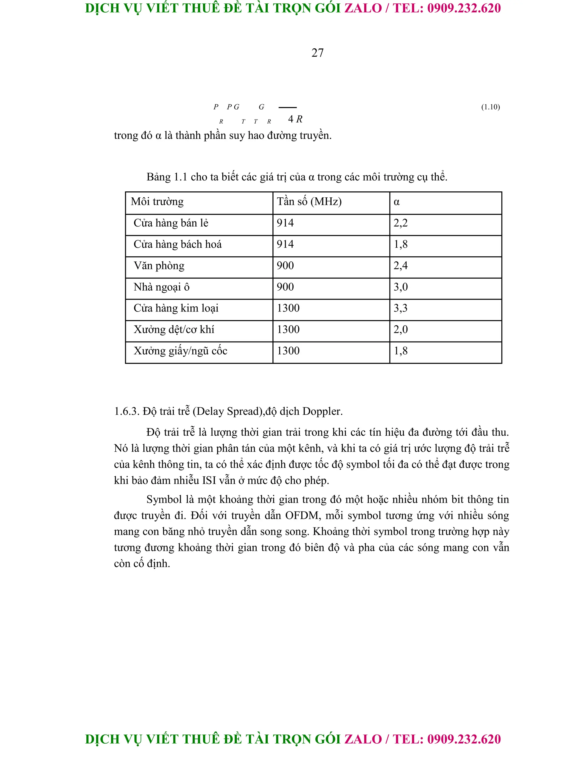 DỊCH VỤ VIẾT THUÊ ĐỀ TÀI TRỌN GÓI ZALO / TEL: 0909.232.620
DỊCH VỤ VIẾT THUÊ ĐỀ TÀI TRỌN GÓI ZALO / TEL: 0909.232.620
27
P P G G (1.10)
R T T R 4 R
trong đó α là thành phần suy hao đường truyền.
Bảng 1.1 cho ta biết các giá trị của α trong các môi trường cụ thể.
Môi trường Tần số (MHz) α
Cửa hàng bán lẻ 914 2,2
Cửa hàng bách hoá 914 1,8
Văn phòng 900 2,4
Nhà ngoại ô 900 3,0
Cửa hàng kim loại 1300 3,3
Xưởng dệt/cơ khí 1300 2,0
Xưởng giấy/ngũ cốc 1300 1,8
1.6.3. Độ trải trễ (Delay Spread),độ dịch Doppler.
Độ trải trễ là lượng thời gian trải trong khi các tín hiệu đa đường tới đầu thu.
Nó là lượng thời gian phân tán của một kênh, và khi ta có giá trị ước lượng độ trải trễ
của kênh thông tin, ta có thể xác định được tốc độ symbol tối đa có thể đạt được trong
khi bảo đảm nhiễu ISI vẫn ở mức độ cho phép.
Symbol là một khoảng thời gian trong đó một hoặc nhiều nhóm bit thông tin
được truyền đi. Đối với truyền dẫn OFDM, mỗi symbol tương ứng với nhiều sóng
mang con băng nhỏ truyền dẫn song song. Khoảng thời symbol trong trường hợp này
tương đương khoảng thời gian trong đó biên độ và pha của các sóng mang con vẫn
còn cố định.
 