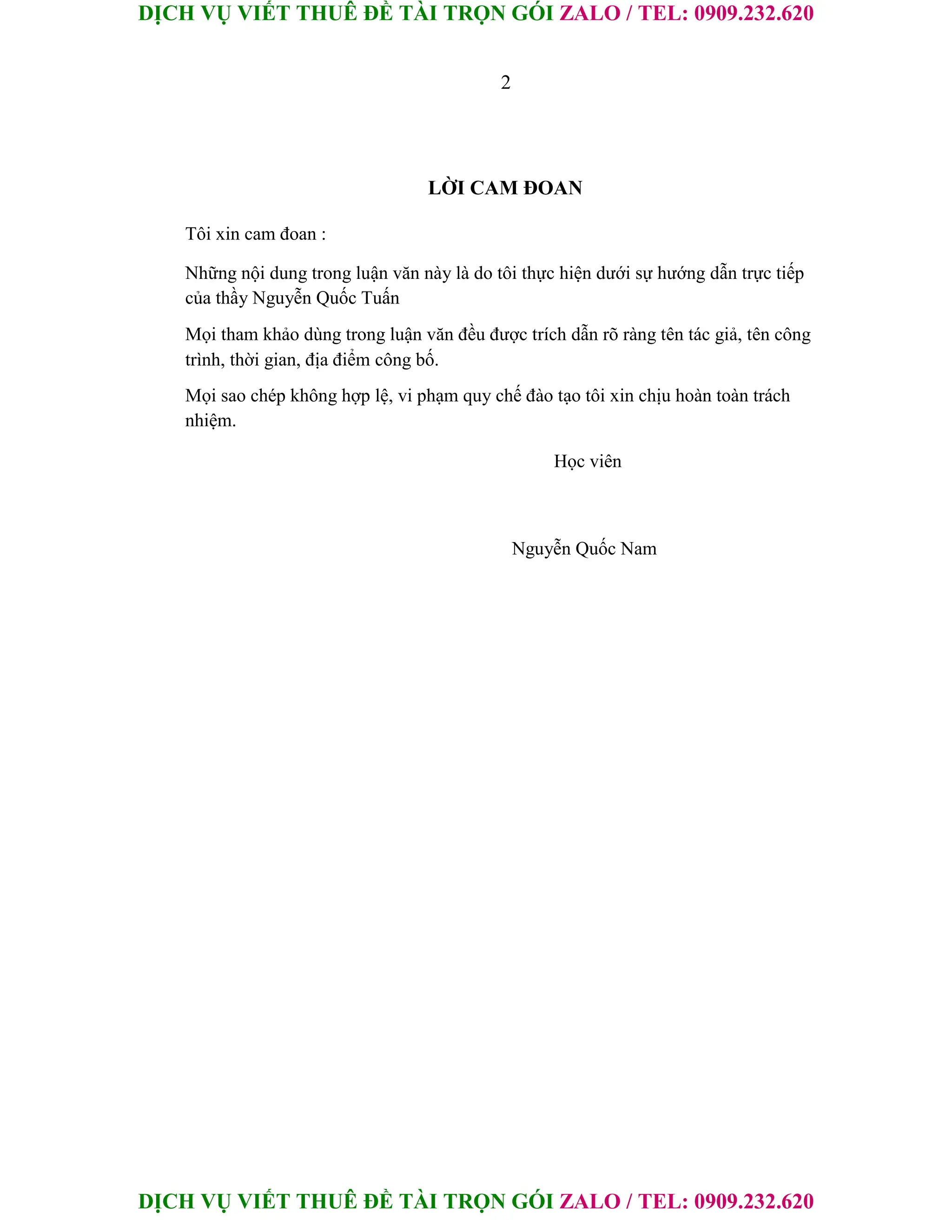DỊCH VỤ VIẾT THUÊ ĐỀ TÀI TRỌN GÓI ZALO / TEL: 0909.232.620
DỊCH VỤ VIẾT THUÊ ĐỀ TÀI TRỌN GÓI ZALO / TEL: 0909.232.620
2
LỜI CAM ĐOAN
Tôi xin cam đoan :
Những nội dung trong luận văn này là do tôi thực hiện dưới sự hướng dẫn trực tiếp
của thầy Nguyễn Quốc Tuấn
Mọi tham khảo dùng trong luận văn đều được trích dẫn rõ ràng tên tác giả, tên công
trình, thời gian, địa điểm công bố.
Mọi sao chép không hợp lệ, vi phạm quy chế đào tạo tôi xin chịu hoàn toàn trách
nhiệm.
Học viên
Nguyễn Quốc Nam
 