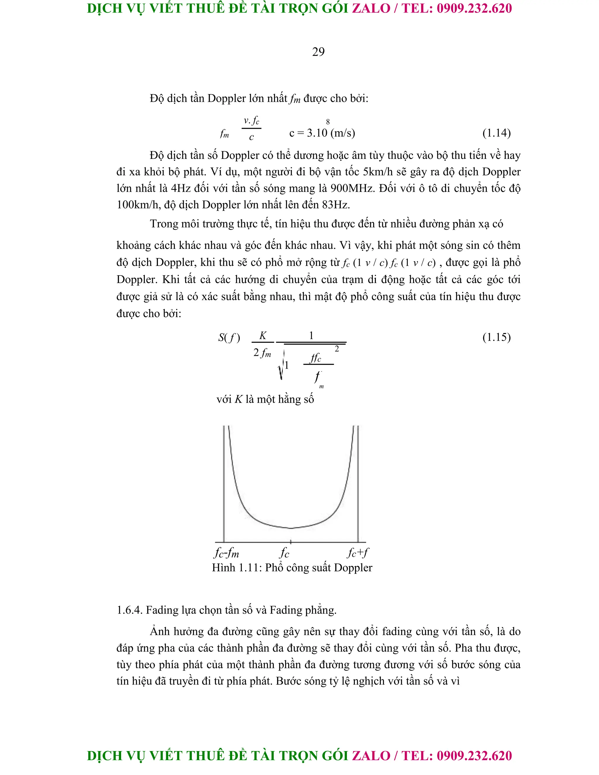 DỊCH VỤ VIẾT THUÊ ĐỀ TÀI TRỌN GÓI ZALO / TEL: 0909.232.620
DỊCH VỤ VIẾT THUÊ ĐỀ TÀI TRỌN GÓI ZALO / TEL: 0909.232.620
29
Độ dịch tần Doppler lớn nhất fm được cho bởi:
v. fc 8
fm c = 3.10 (m/s) (1.14)
c
Độ dịch tần số Doppler có thể dương hoặc âm tùy thuộc vào bộ thu tiến về hay
đi xa khỏi bộ phát. Ví dụ, một người đi bộ vận tốc 5km/h sẽ gây ra độ dịch Doppler
lớn nhất là 4Hz đối với tần số sóng mang là 900MHz. Đối với ô tô di chuyển tốc độ
100km/h, độ dịch Doppler lớn nhất lên đến 83Hz.
Trong môi trường thực tế, tín hiệu thu được đến từ nhiều đường phản xạ có
khoảng cách khác nhau và góc đến khác nhau. Vì vậy, khi phát một sóng sin có thêm
độ dịch Doppler, khi thu sẽ có phổ mở rộng từ fc (1 v / c) fc (1 v / c) , được gọi là phổ
Doppler. Khi tất cả các hướng di chuyển của trạm di động hoặc tất cả các góc tới
được giả sử là có xác suất bằng nhau, thì mật độ phổ công suất của tín hiệu thu được
được cho bởi:
S( f ) K 1 (1.15)
2 fm
ffc
2
1
f
m
với K là một hằng số
fc-fm fc fc+f
Hình 1.11: Phổ công suất Doppler
1.6.4. Fading lựa chọn tần số và Fading phẳng.
Ảnh hưởng đa đường cũng gây nên sự thay đổi fading cùng với tần số, là do
đáp ứng pha của các thành phần đa đường sẽ thay đổi cùng với tần số. Pha thu được,
tùy theo phía phát của một thành phần đa đường tương đương với số bước sóng của
tín hiệu đã truyền đi từ phía phát. Bước sóng tỷ lệ nghịch với tần số và vì
 