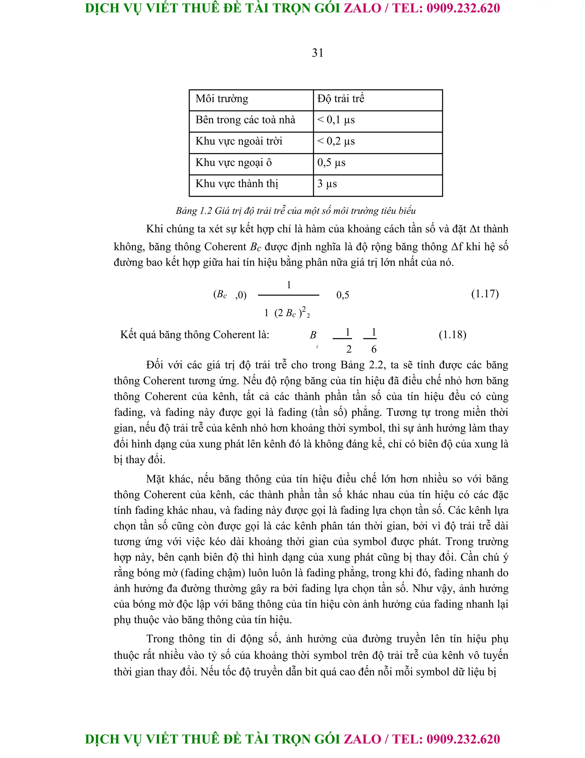 DỊCH VỤ VIẾT THUÊ ĐỀ TÀI TRỌN GÓI ZALO / TEL: 0909.232.620
DỊCH VỤ VIẾT THUÊ ĐỀ TÀI TRỌN GÓI ZALO / TEL: 0909.232.620
31
Môi trường Độ trải trể
Bên trong các toà nhà < 0,1 µs
Khu vực ngoài trời < 0,2 µs
Khu vực ngoại ô 0,5 µs
Khu vực thành thị 3 µs
Bảng 1.2 Giá trị độ trải trễ của một số môi trường tiêu biểu
Khi chúng ta xét sự kết hợp chỉ là hàm của khoảng cách tần số và đặt Δt thành
không, băng thông Coherent Bc được định nghĩa là độ rộng băng thông Δf khi hệ số
đường bao kết hợp giữa hai tín hiệu bằng phân nữa giá trị lớn nhất của nó.
(Bc
1
(1.17)
,0) 0,5
2
1 (2 Bc )2
Kết quả băng thông Coherent là: B 1 1 (1.18)
c
2 6
Đối với các giá trị độ trải trễ cho trong Bảng 2.2, ta sẽ tính được các băng
thông Coherent tương ứng. Nếu độ rộng băng của tín hiệu đã điều chế nhỏ hơn băng
thông Coherent của kênh, tất cả các thành phần tần số của tín hiệu đều có cùng
fading, và fading này được gọi là fading (tần số) phẳng. Tương tự trong miền thời
gian, nếu độ trải trễ của kênh nhỏ hơn khoảng thời symbol, thì sự ảnh hưởng làm thay
đổi hình dạng của xung phát lên kênh đó là không đáng kể, chỉ có biên độ của xung là
bị thay đổi.
Mặt khác, nếu băng thông của tín hiệu điều chế lớn hơn nhiều so với băng
thông Coherent của kênh, các thành phần tần số khác nhau của tín hiệu có các đặc
tính fading khác nhau, và fading này được gọi là fading lựa chọn tần số. Các kênh lựa
chọn tần số cũng còn được gọi là các kênh phân tán thời gian, bởi vì độ trải trễ dài
tương ứng với việc kéo dài khoảng thời gian của symbol được phát. Trong trường
hợp này, bên cạnh biên độ thì hình dạng của xung phát cũng bị thay đổi. Cần chú ý
rằng bóng mờ (fading chậm) luôn luôn là fading phẳng, trong khi đó, fading nhanh do
ảnh hưởng đa đường thường gây ra bởi fading lựa chọn tần số. Như vậy, ảnh hưởng
của bóng mờ độc lập với băng thông của tín hiệu còn ảnh hưởng của fading nhanh lại
phụ thuộc vào băng thông của tín hiệu.
Trong thông tin di động số, ảnh hưởng của đường truyền lên tín hiệu phụ
thuộc rất nhiều vào tỷ số của khoảng thời symbol trên độ trải trễ của kênh vô tuyến
thời gian thay đổi. Nếu tốc độ truyền dẫn bit quá cao đến nỗi mỗi symbol dữ liệu bị
 