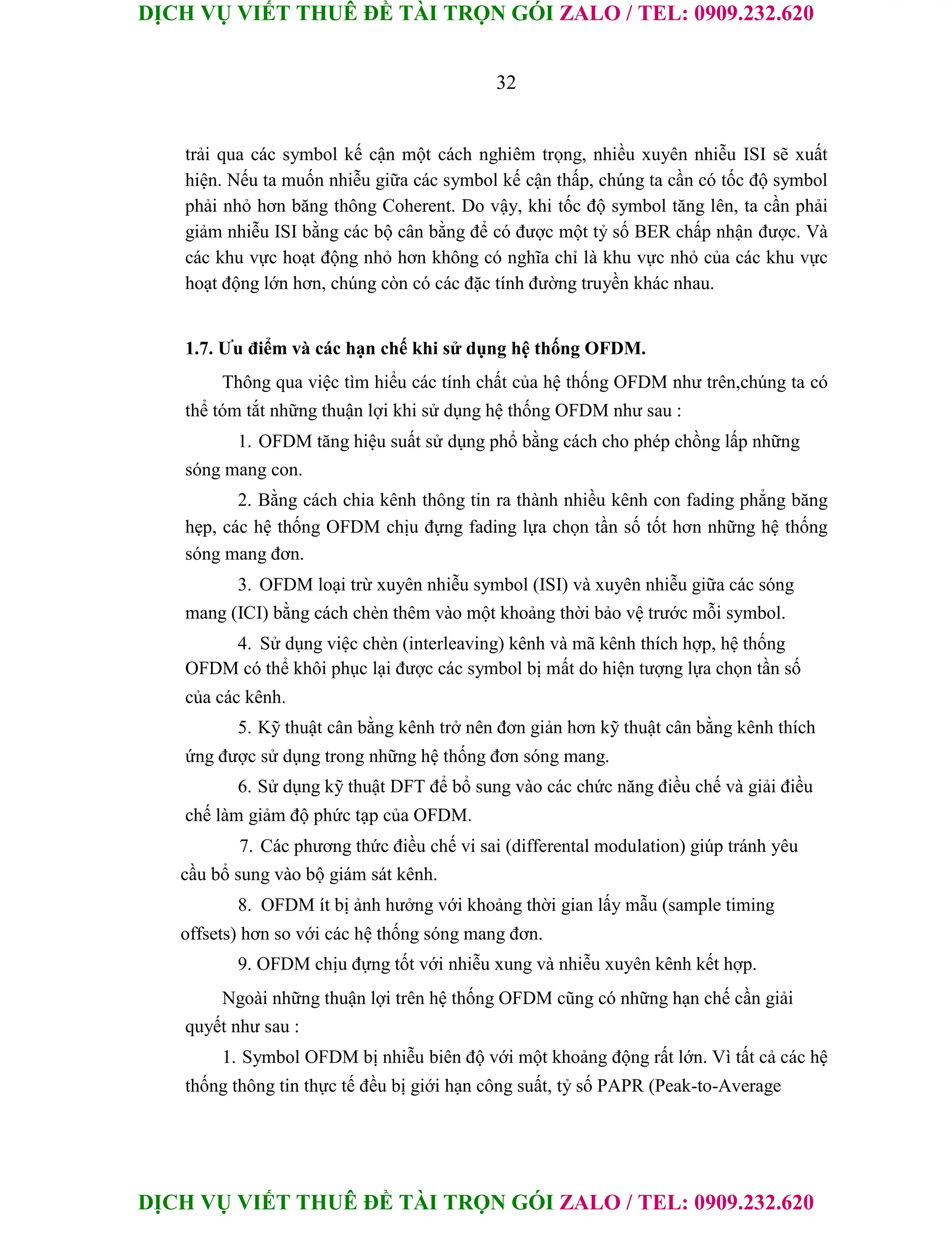 DỊCH VỤ VIẾT THUÊ ĐỀ TÀI TRỌN GÓI ZALO / TEL: 0909.232.620
DỊCH VỤ VIẾT THUÊ ĐỀ TÀI TRỌN GÓI ZALO / TEL: 0909.232.620
32
trải qua các symbol kế cận một cách nghiêm trọng, nhiều xuyên nhiễu ISI sẽ xuất
hiện. Nếu ta muốn nhiễu giữa các symbol kế cận thấp, chúng ta cần có tốc độ symbol
phải nhỏ hơn băng thông Coherent. Do vậy, khi tốc độ symbol tăng lên, ta cần phải
giảm nhiễu ISI bằng các bộ cân bằng để có được một tỷ số BER chấp nhận được. Và
các khu vực hoạt động nhỏ hơn không có nghĩa chỉ là khu vực nhỏ của các khu vực
hoạt động lớn hơn, chúng còn có các đặc tính đường truyền khác nhau.
1.7. Ưu điểm và các hạn chế khi sử dụng hệ thống OFDM.
Thông qua việc tìm hiểu các tính chất của hệ thống OFDM như trên,chúng ta có
thể tóm tắt những thuận lợi khi sử dụng hệ thống OFDM như sau :
1. OFDM tăng hiệu suất sử dụng phổ bằng cách cho phép chồng lấp những
sóng mang con.
2. Bằng cách chia kênh thông tin ra thành nhiều kênh con fading phẳng băng
hẹp, các hệ thống OFDM chịu đựng fading lựa chọn tần số tốt hơn những hệ thống
sóng mang đơn.
3. OFDM loại trừ xuyên nhiễu symbol (ISI) và xuyên nhiễu giữa các sóng
mang (ICI) bằng cách chèn thêm vào một khoảng thời bảo vệ trước mỗi symbol.
4. Sử dụng việc chèn (interleaving) kênh và mã kênh thích hợp, hệ thống
OFDM có thể khôi phục lại được các symbol bị mất do hiện tượng lựa chọn tần số
của các kênh.
5. Kỹ thuật cân bằng kênh trở nên đơn giản hơn kỹ thuật cân bằng kênh thích
ứng được sử dụng trong những hệ thống đơn sóng mang.
6. Sử dụng kỹ thuật DFT để bổ sung vào các chức năng điều chế và giải điều
chế làm giảm độ phức tạp của OFDM.
7. Các phương thức điều chế vi sai (differental modulation) giúp tránh yêu
cầu bổ sung vào bộ giám sát kênh.
8. OFDM ít bị ảnh hưởng với khoảng thời gian lấy mẫu (sample timing
offsets) hơn so với các hệ thống sóng mang đơn.
9. OFDM chịu đựng tốt với nhiễu xung và nhiễu xuyên kênh kết hợp.
Ngoài những thuận lợi trên hệ thống OFDM cũng có những hạn chế cần giải
quyết như sau :
1. Symbol OFDM bị nhiễu biên độ với một khoảng động rất lớn. Vì tất cả các hệ
thống thông tin thực tế đều bị giới hạn công suất, tỷ số PAPR (Peak-to-Average
 
