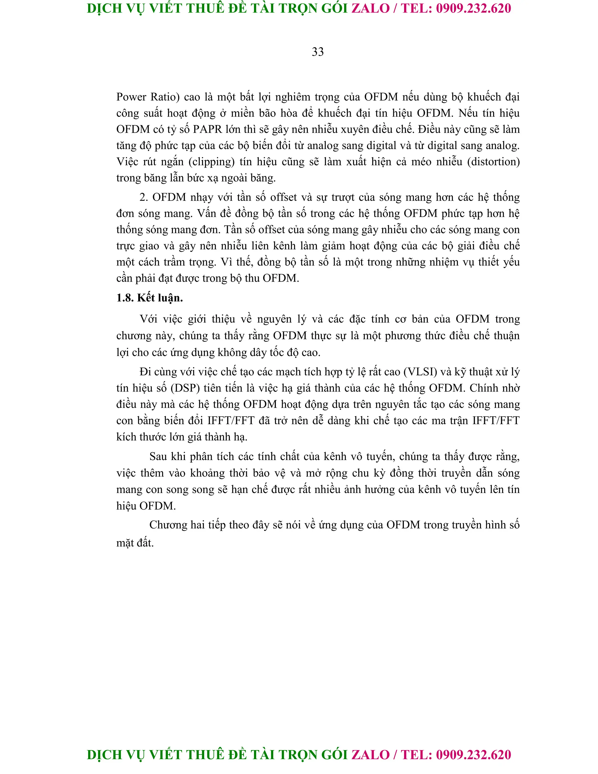 DỊCH VỤ VIẾT THUÊ ĐỀ TÀI TRỌN GÓI ZALO / TEL: 0909.232.620
DỊCH VỤ VIẾT THUÊ ĐỀ TÀI TRỌN GÓI ZALO / TEL: 0909.232.620
33
Power Ratio) cao là một bất lợi nghiêm trọng của OFDM nếu dùng bộ khuếch đại
công suất hoạt động ở miền bão hòa để khuếch đại tín hiệu OFDM. Nếu tín hiệu
OFDM có tỷ số PAPR lớn thì sẽ gây nên nhiễu xuyên điều chế. Điều này cũng sẽ làm
tăng độ phức tạp của các bộ biến đổi từ analog sang digital và từ digital sang analog.
Việc rút ngắn (clipping) tín hiệu cũng sẽ làm xuất hiện cả méo nhiễu (distortion)
trong băng lẫn bức xạ ngoài băng.
2. OFDM nhạy với tần số offset và sự trượt của sóng mang hơn các hệ thống
đơn sóng mang. Vấn đề đồng bộ tần số trong các hệ thống OFDM phức tạp hơn hệ
thống sóng mang đơn. Tần số offset của sóng mang gây nhiễu cho các sóng mang con
trực giao và gây nên nhiễu liên kênh làm giảm hoạt động của các bộ giải điều chế
một cách trầm trọng. Vì thế, đồng bộ tần số là một trong những nhiệm vụ thiết yếu
cần phải đạt được trong bộ thu OFDM.
1.8. Kết luận.
Với việc giới thiệu về nguyên lý và các đặc tính cơ bản của OFDM trong
chương này, chúng ta thấy rằng OFDM thực sự là một phương thức điều chế thuận
lợi cho các ứng dụng không dây tốc độ cao.
Đi cùng với việc chế tạo các mạch tích hợp tỷ lệ rất cao (VLSI) và kỹ thuật xử lý
tín hiệu số (DSP) tiên tiến là việc hạ giá thành của các hệ thống OFDM. Chính nhờ
điều này mà các hệ thống OFDM hoạt động dựa trên nguyên tắc tạo các sóng mang
con bằng biến đổi IFFT/FFT đã trở nên dễ dàng khi chế tạo các ma trận IFFT/FFT
kích thước lớn giá thành hạ.
Sau khi phân tích các tính chất của kênh vô tuyến, chúng ta thấy được rằng,
việc thêm vào khoảng thời bảo vệ và mở rộng chu kỳ đồng thời truyền dẫn sóng
mang con song song sẽ hạn chế được rất nhiều ảnh hưởng của kênh vô tuyến lên tín
hiệu OFDM.
Chương hai tiếp theo đây sẽ nói về ứng dụng của OFDM trong truyền hình số
mặt đất.
 
