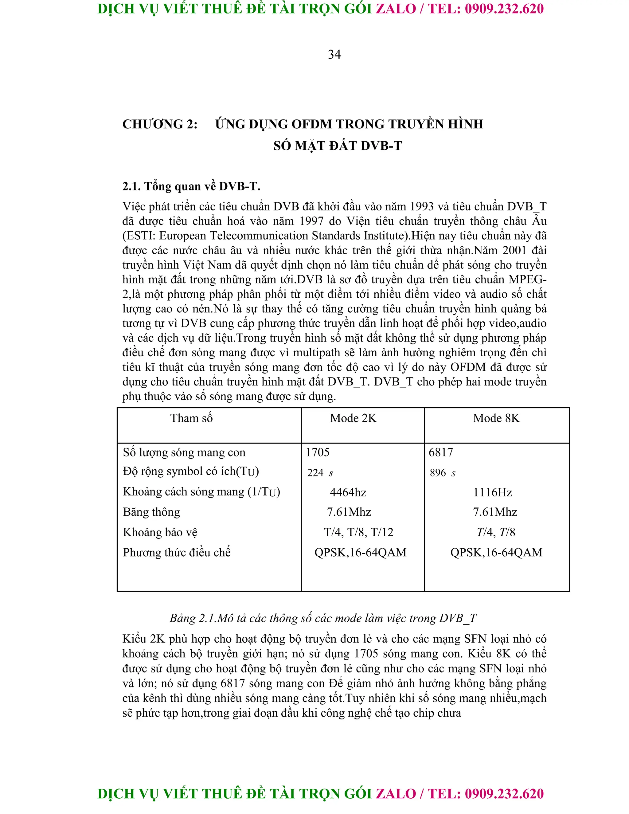 DỊCH VỤ VIẾT THUÊ ĐỀ TÀI TRỌN GÓI ZALO / TEL: 0909.232.620
DỊCH VỤ VIẾT THUÊ ĐỀ TÀI TRỌN GÓI ZALO / TEL: 0909.232.620
34
CHƯƠNG 2: ỨNG DỤNG OFDM TRONG TRUYỀN HÌNH
SỐ MẶT ĐẤT DVB-T
2.1. Tổng quan về DVB-T.
Việc phát triển các tiêu chuẩn DVB đã khởi đầu vào năm 1993 và tiêu chuẩn DVB_T
đã được tiêu chuẩn hoá vào năm 1997 do Viện tiêu chuẩn truyền thông châu Âu
(ESTI: European Telecommunication Standards Institute).Hiện nay tiêu chuẩn này đã
được các nước châu âu và nhiều nước khác trên thế giới thừa nhận.Năm 2001 đài
truyền hình Việt Nam đã quyết định chọn nó làm tiêu chuẩn để phát sóng cho truyền
hình mặt đất trong những năm tới.DVB là sơ đồ truyền dựa trên tiêu chuẩn MPEG-
2,là một phương pháp phân phối từ một điểm tới nhiều điểm video và audio số chất
lượng cao có nén.Nó là sự thay thế có tăng cường tiêu chuẩn truyền hình quảng bá
tương tự vì DVB cung cấp phương thức truyền dẫn linh hoạt để phối hợp video,audio
và các dịch vụ dữ liệu.Trong truyền hình số mặt đất không thể sử dụng phương pháp
điều chế đơn sóng mang được vì multipath sẽ làm ảnh hưởng nghiêm trọng đến chỉ
tiêu kĩ thuật của truyền sóng mang đơn tốc độ cao vì lý do này OFDM đã được sử
dụng cho tiêu chuẩn truyền hình mặt đất DVB_T. DVB_T cho phép hai mode truyền
phụ thuộc vào số sóng mang được sử dụng.
Tham số Mode 2K Mode 8K
Số lượng sóng mang con 1705 6817
Độ rộng symbol có ích(TU) 224 s 896 s
Khoảng cách sóng mang (1/TU) 4464hz 1116Hz
Băng thông 7.61Mhz 7.61Mhz
Khoảng bảo vệ T/4, T/8, T/12 T/4, T/8
Phương thức điều chế QPSK,16-64QAM QPSK,16-64QAM
Bảng 2.1.Mô tả các thông số các mode làm việc trong DVB_T
Kiểu 2K phù hợp cho hoạt động bộ truyền đơn lẻ và cho các mạng SFN loại nhỏ có
khoảng cách bộ truyền giới hạn; nó sử dụng 1705 sóng mang con. Kiểu 8K có thể
được sử dụng cho hoạt động bộ truyền đơn lẻ cũng như cho các mạng SFN loại nhỏ
và lớn; nó sử dụng 6817 sóng mang con Để giảm nhỏ ảnh hưởng không bằng phẳng
của kênh thì dùng nhiều sóng mang càng tốt.Tuy nhiên khi số sóng mang nhiều,mạch
sẽ phức tạp hơn,trong giai đoạn đầu khi công nghệ chế tạo chip chưa
 