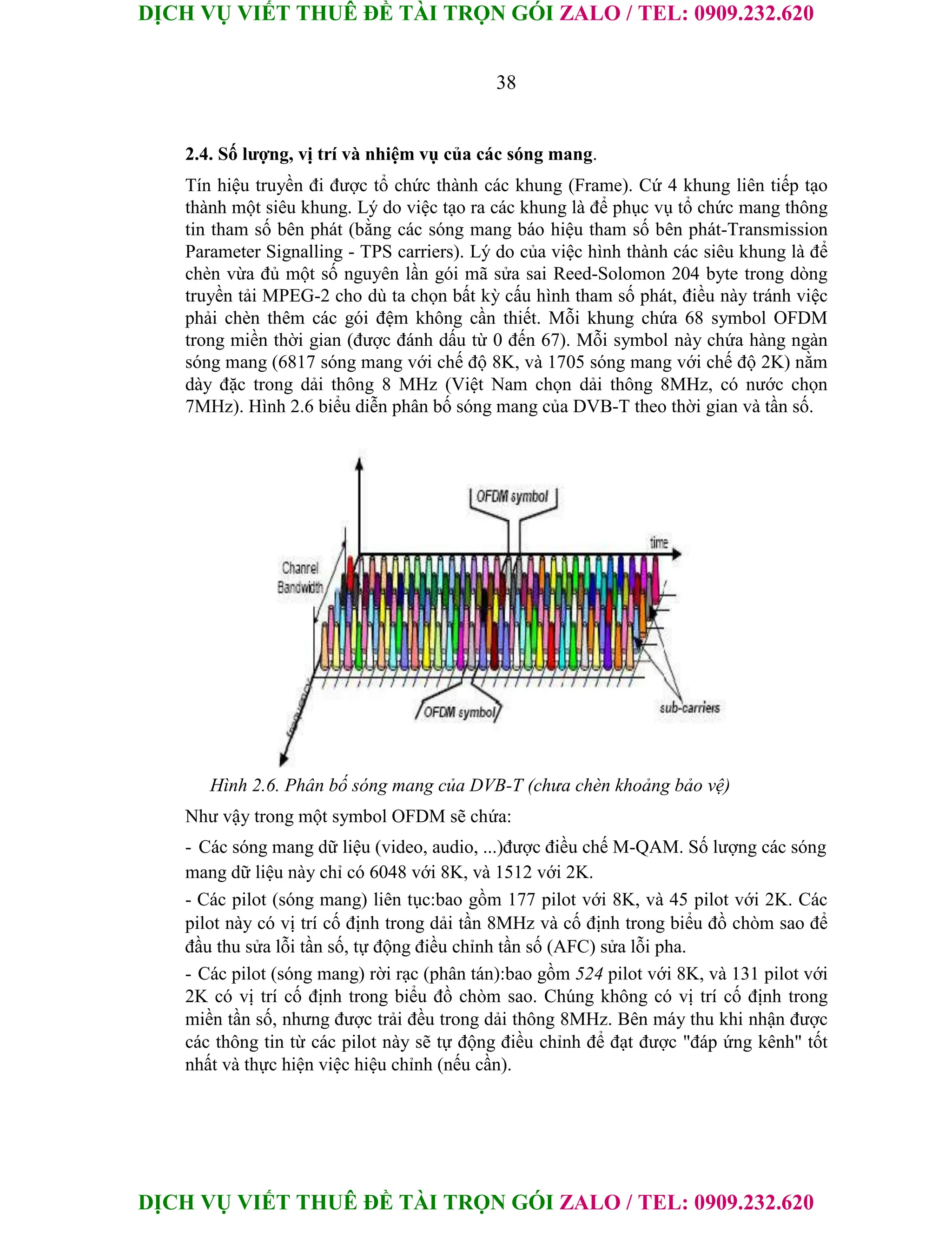 DỊCH VỤ VIẾT THUÊ ĐỀ TÀI TRỌN GÓI ZALO / TEL: 0909.232.620
DỊCH VỤ VIẾT THUÊ ĐỀ TÀI TRỌN GÓI ZALO / TEL: 0909.232.620
38
2.4. Số lượng, vị trí và nhiệm vụ của các sóng mang.
Tín hiệu truyền đi được tổ chức thành các khung (Frame). Cứ 4 khung liên tiếp tạo
thành một siêu khung. Lý do việc tạo ra các khung là để phục vụ tổ chức mang thông
tin tham số bên phát (bằng các sóng mang báo hiệu tham số bên phát-Transmission
Parameter Signalling - TPS carriers). Lý do của việc hình thành các siêu khung là để
chèn vừa đủ một số nguyên lần gói mã sửa sai Reed-Solomon 204 byte trong dòng
truyền tải MPEG-2 cho dù ta chọn bất kỳ cấu hình tham số phát, điều này tránh việc
phải chèn thêm các gói đệm không cần thiết. Mỗi khung chứa 68 symbol OFDM
trong miền thời gian (được đánh dấu từ 0 đến 67). Mỗi symbol này chứa hàng ngàn
sóng mang (6817 sóng mang với chế độ 8K, và 1705 sóng mang với chế độ 2K) nằm
dày đặc trong dải thông 8 MHz (Việt Nam chọn dải thông 8MHz, có nước chọn
7MHz). Hình 2.6 biểu diễn phân bố sóng mang của DVB-T theo thời gian và tần số.
Hình 2.6. Phân bố sóng mang của DVB-T (chưa chèn khoảng bảo vệ)
Như vậy trong một symbol OFDM sẽ chứa:
- Các sóng mang dữ liệu (video, audio, ...)được điều chế M-QAM. Số lượng các sóng
mang dữ liệu này chỉ có 6048 với 8K, và 1512 với 2K.
- Các pilot (sóng mang) liên tục:bao gồm 177 pilot với 8K, và 45 pilot với 2K. Các
pilot này có vị trí cố định trong dải tần 8MHz và cố định trong biểu đồ chòm sao để
đầu thu sửa lỗi tần số, tự động điều chỉnh tần số (AFC) sửa lỗi pha.
- Các pilot (sóng mang) rời rạc (phân tán):bao gồm 524 pilot với 8K, và 131 pilot với
2K có vị trí cố định trong biểu đồ chòm sao. Chúng không có vị trí cố định trong
miền tần số, nhưng được trải đều trong dải thông 8MHz. Bên máy thu khi nhận được
các thông tin từ các pilot này sẽ tự động điều chỉnh để đạt được "đáp ứng kênh" tốt
nhất và thực hiện việc hiệu chỉnh (nếu cần).
 