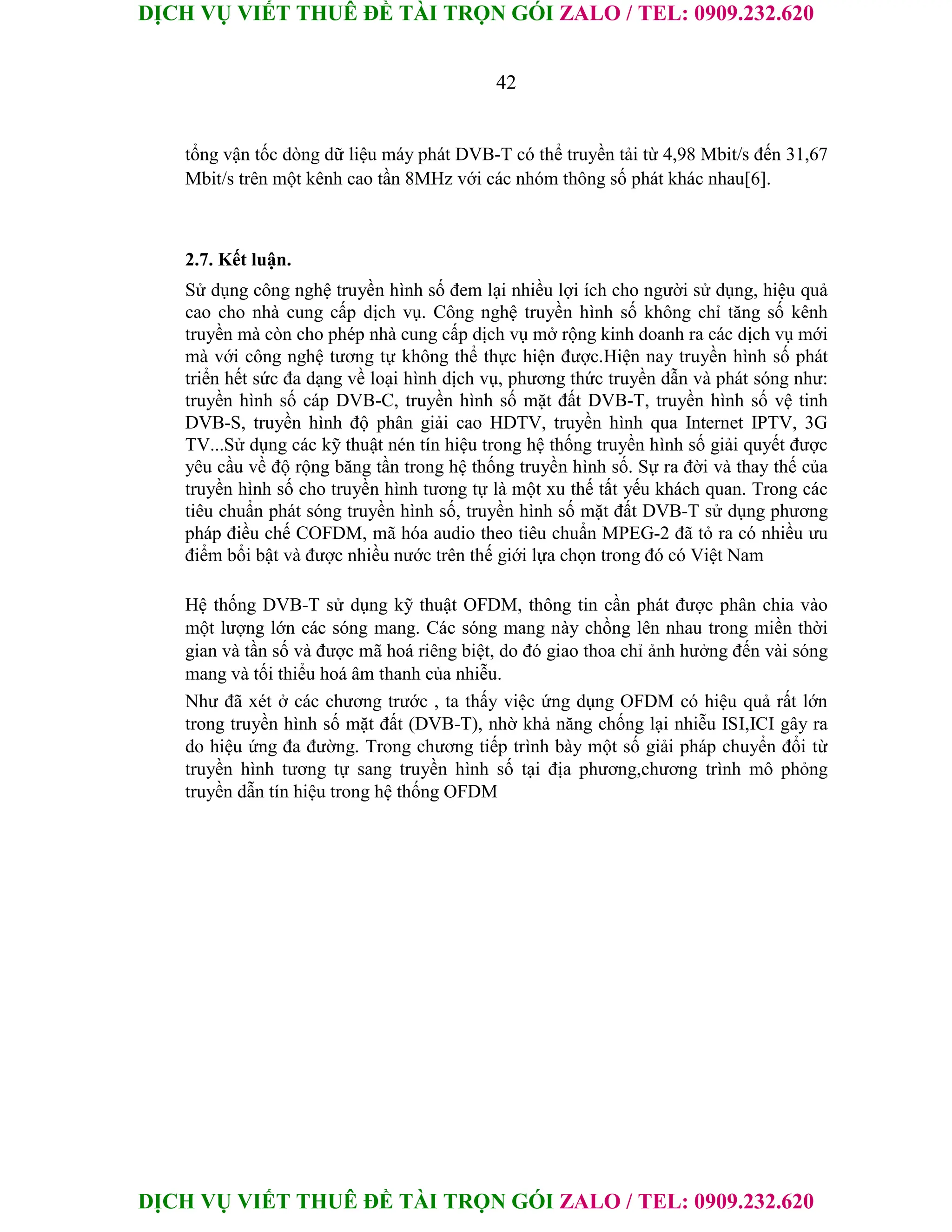 DỊCH VỤ VIẾT THUÊ ĐỀ TÀI TRỌN GÓI ZALO / TEL: 0909.232.620
DỊCH VỤ VIẾT THUÊ ĐỀ TÀI TRỌN GÓI ZALO / TEL: 0909.232.620
42
tổng vận tốc dòng dữ liệu máy phát DVB-T có thể truyền tải từ 4,98 Mbit/s đến 31,67
Mbit/s trên một kênh cao tần 8MHz với các nhóm thông số phát khác nhau[6].
2.7. Kết luận.
Sử dụng công nghệ truyền hình số đem lại nhiều lợi ích cho người sử dụng, hiệu quả
cao cho nhà cung cấp dịch vụ. Công nghệ truyền hình số không chỉ tăng số kênh
truyền mà còn cho phép nhà cung cấp dịch vụ mở rộng kinh doanh ra các dịch vụ mới
mà với công nghệ tương tự không thể thực hiện được.Hiện nay truyền hình số phát
triển hết sức đa dạng về loại hình dịch vụ, phương thức truyền dẫn và phát sóng như:
truyền hình số cáp DVB-C, truyền hình số mặt đất DVB-T, truyền hình số vệ tinh
DVB-S, truyền hình độ phân giải cao HDTV, truyền hình qua Internet IPTV, 3G
TV...Sử dụng các kỹ thuật nén tín hiệu trong hệ thống truyền hình số giải quyết được
yêu cầu về độ rộng băng tần trong hệ thống truyền hình số. Sự ra đời và thay thế của
truyền hình số cho truyền hình tương tự là một xu thế tất yếu khách quan. Trong các
tiêu chuẩn phát sóng truyền hình số, truyền hình số mặt đất DVB-T sử dụng phương
pháp điều chế COFDM, mã hóa audio theo tiêu chuẩn MPEG-2 đã tỏ ra có nhiều ưu
điểm bổi bật và được nhiều nước trên thế giới lựa chọn trong đó có Việt Nam
Hệ thống DVB-T sử dụng kỹ thuật OFDM, thông tin cần phát được phân chia vào
một lượng lớn các sóng mang. Các sóng mang này chồng lên nhau trong miền thời
gian và tần số và được mã hoá riêng biệt, do đó giao thoa chỉ ảnh hưởng đến vài sóng
mang và tối thiểu hoá âm thanh của nhiễu.
Như đã xét ở các chương trước , ta thấy việc ứng dụng OFDM có hiệu quả rất lớn
trong truyền hình số mặt đất (DVB-T), nhờ khả năng chống lại nhiễu ISI,ICI gây ra
do hiệu ứng đa đường. Trong chương tiếp trình bày một số giải pháp chuyển đổi từ
truyền hình tương tự sang truyền hình số tại địa phương,chương trình mô phỏng
truyền dẫn tín hiệu trong hệ thống OFDM
 