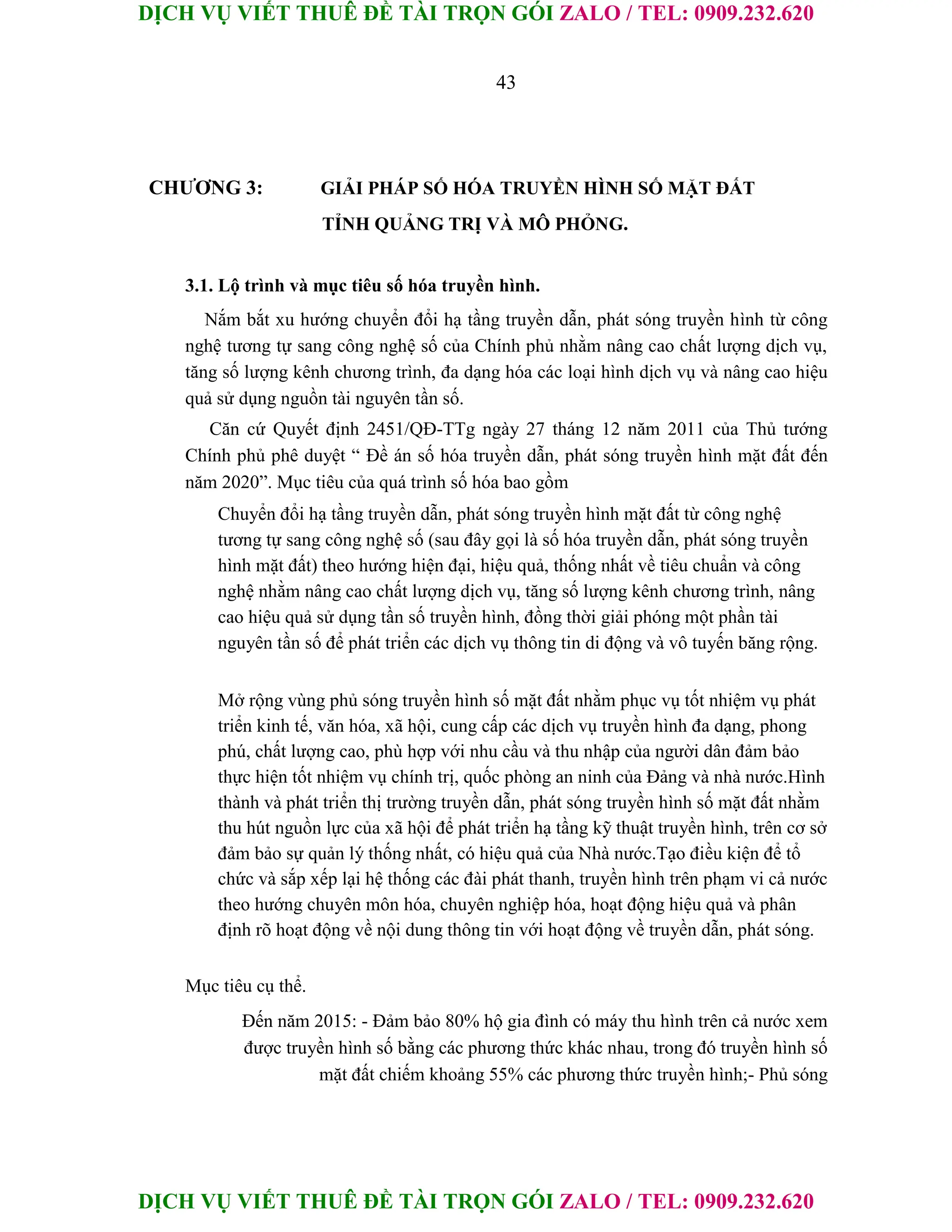 DỊCH VỤ VIẾT THUÊ ĐỀ TÀI TRỌN GÓI ZALO / TEL: 0909.232.620
DỊCH VỤ VIẾT THUÊ ĐỀ TÀI TRỌN GÓI ZALO / TEL: 0909.232.620
43
CHƯƠNG 3: GIẢI PHÁP SỐ HÓA TRUYỀN HÌNH SỐ MẶT ĐẤT
TỈNH QUẢNG TRỊ VÀ MÔ PHỎNG.
3.1. Lộ trình và mục tiêu số hóa truyền hình.
Nắm bắt xu hướng chuyển đổi hạ tầng truyền dẫn, phát sóng truyền hình từ công
nghệ tương tự sang công nghệ số của Chính phủ nhằm nâng cao chất lượng dịch vụ,
tăng số lượng kênh chương trình, đa dạng hóa các loại hình dịch vụ và nâng cao hiệu
quả sử dụng nguồn tài nguyên tần số.
Căn cứ Quyết định 2451/QĐ-TTg ngày 27 tháng 12 năm 2011 của Thủ tướng
Chính phủ phê duyệt “ Đề án số hóa truyền dẫn, phát sóng truyền hình mặt đất đến
năm 2020”. Mục tiêu của quá trình số hóa bao gồm
Chuyển đổi hạ tầng truyền dẫn, phát sóng truyền hình mặt đất từ công nghệ
tương tự sang công nghệ số (sau đây gọi là số hóa truyền dẫn, phát sóng truyền
hình mặt đất) theo hướng hiện đại, hiệu quả, thống nhất về tiêu chuẩn và công
nghệ nhằm nâng cao chất lượng dịch vụ, tăng số lượng kênh chương trình, nâng
cao hiệu quả sử dụng tần số truyền hình, đồng thời giải phóng một phần tài
nguyên tần số để phát triển các dịch vụ thông tin di động và vô tuyến băng rộng.
Mở rộng vùng phủ sóng truyền hình số mặt đất nhằm phục vụ tốt nhiệm vụ phát
triển kinh tế, văn hóa, xã hội, cung cấp các dịch vụ truyền hình đa dạng, phong
phú, chất lượng cao, phù hợp với nhu cầu và thu nhập của người dân đảm bảo
thực hiện tốt nhiệm vụ chính trị, quốc phòng an ninh của Đảng và nhà nước.Hình
thành và phát triển thị trường truyền dẫn, phát sóng truyền hình số mặt đất nhằm
thu hút nguồn lực của xã hội để phát triển hạ tầng kỹ thuật truyền hình, trên cơ sở
đảm bảo sự quản lý thống nhất, có hiệu quả của Nhà nước.Tạo điều kiện để tổ
chức và sắp xếp lại hệ thống các đài phát thanh, truyền hình trên phạm vi cả nước
theo hướng chuyên môn hóa, chuyên nghiệp hóa, hoạt động hiệu quả và phân
định rõ hoạt động về nội dung thông tin với hoạt động về truyền dẫn, phát sóng.
Mục tiêu cụ thể.
Đến năm 2015: - Đảm bảo 80% hộ gia đình có máy thu hình trên cả nước xem
được truyền hình số bằng các phương thức khác nhau, trong đó truyền hình số
mặt đất chiếm khoảng 55% các phương thức truyền hình;- Phủ sóng
 