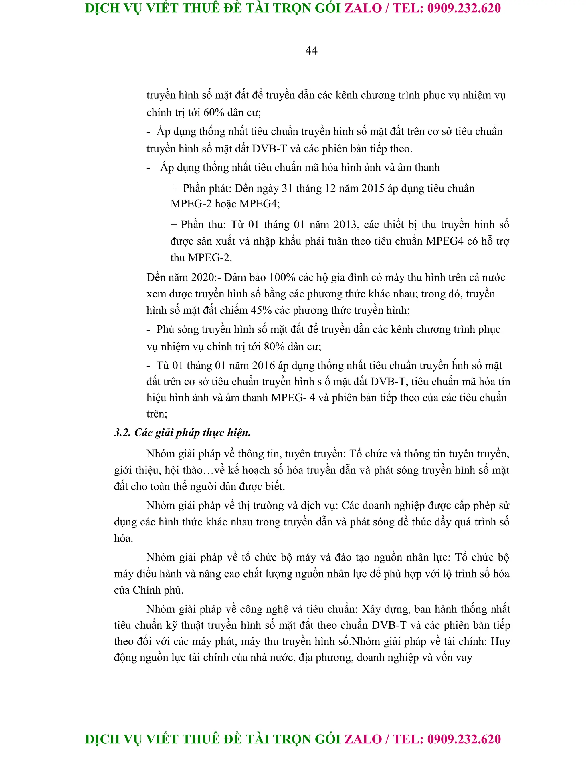 DỊCH VỤ VIẾT THUÊ ĐỀ TÀI TRỌN GÓI ZALO / TEL: 0909.232.620
DỊCH VỤ VIẾT THUÊ ĐỀ TÀI TRỌN GÓI ZALO / TEL: 0909.232.620
44
truyền hình số mặt đất để truyền dẫn các kênh chương trình phục vụ nhiệm vụ
chính trị tới 60% dân cư;
- Áp dụng thống nhất tiêu chuẩn truyền hình số mặt đất trên cơ sở tiêu chuẩn
truyền hình số mặt đất DVB-T và các phiên bản tiếp theo.
- Áp dụng thống nhất tiêu chuẩn mã hóa hình ảnh và âm thanh
+ Phần phát: Đến ngày 31 tháng 12 năm 2015 áp dụng tiêu chuẩn
MPEG-2 hoặc MPEG4;
+ Phần thu: Từ 01 tháng 01 năm 2013, các thiết bị thu truyền hình số
được sản xuất và nhập khẩu phải tuân theo tiêu chuẩn MPEG4 có hỗ trợ
thu MPEG-2.
Đến năm 2020:- Đảm bảo 100% các hộ gia đình có máy thu hình trên cả nước
xem được truyền hình số bằng các phương thức khác nhau; trong đó, truyền
hình số mặt đất chiếm 45% các phương thức truyền hình;
- Phủ sóng truyền hình số mặt đất để truyền dẫn các kênh chương trình phục
vụ nhiệm vụ chính trị tới 80% dân cư;
- Từ 01 tháng 01 năm 2016 áp dụng thống nhất tiêu chuẩn truyền h́nh số mặt
đất trên cơ sở tiêu chuẩn truyền hình s ố mặt đất DVB-T, tiêu chuẩn mã hóa tín
hiệu hình ảnh và âm thanh MPEG- 4 và phiên bản tiếp theo của các tiêu chuẩn
trên;
3.2. Các giải pháp thực hiện.
Nhóm giải pháp về thông tin, tuyên truyền: Tổ chức và thông tin tuyên truyền,
giới thiệu, hội thảo…về kế hoạch số hóa truyền dẫn và phát sóng truyền hình số mặt
đất cho toàn thể người dân được biết.
Nhóm giải pháp về thị trường và dịch vụ: Các doanh nghiệp được cấp phép sử
dụng các hình thức khác nhau trong truyền dẫn và phát sóng để thúc đẩy quá trình số
hóa.
Nhóm giải pháp về tổ chức bộ máy và đào tạo nguồn nhân lực: Tổ chức bộ
máy điều hành và nâng cao chất lượng nguồn nhân lực để phù hợp với lộ trình số hóa
của Chính phủ.
Nhóm giải pháp về công nghệ và tiêu chuẩn: Xây dựng, ban hành thống nhất
tiêu chuẩn kỹ thuật truyền hình số mặt đất theo chuẩn DVB-T và các phiên bản tiếp
theo đối với các máy phát, máy thu truyền hình số.Nhóm giải pháp về tài chính: Huy
động nguồn lực tài chính của nhà nước, địa phương, doanh nghiệp và vốn vay
 