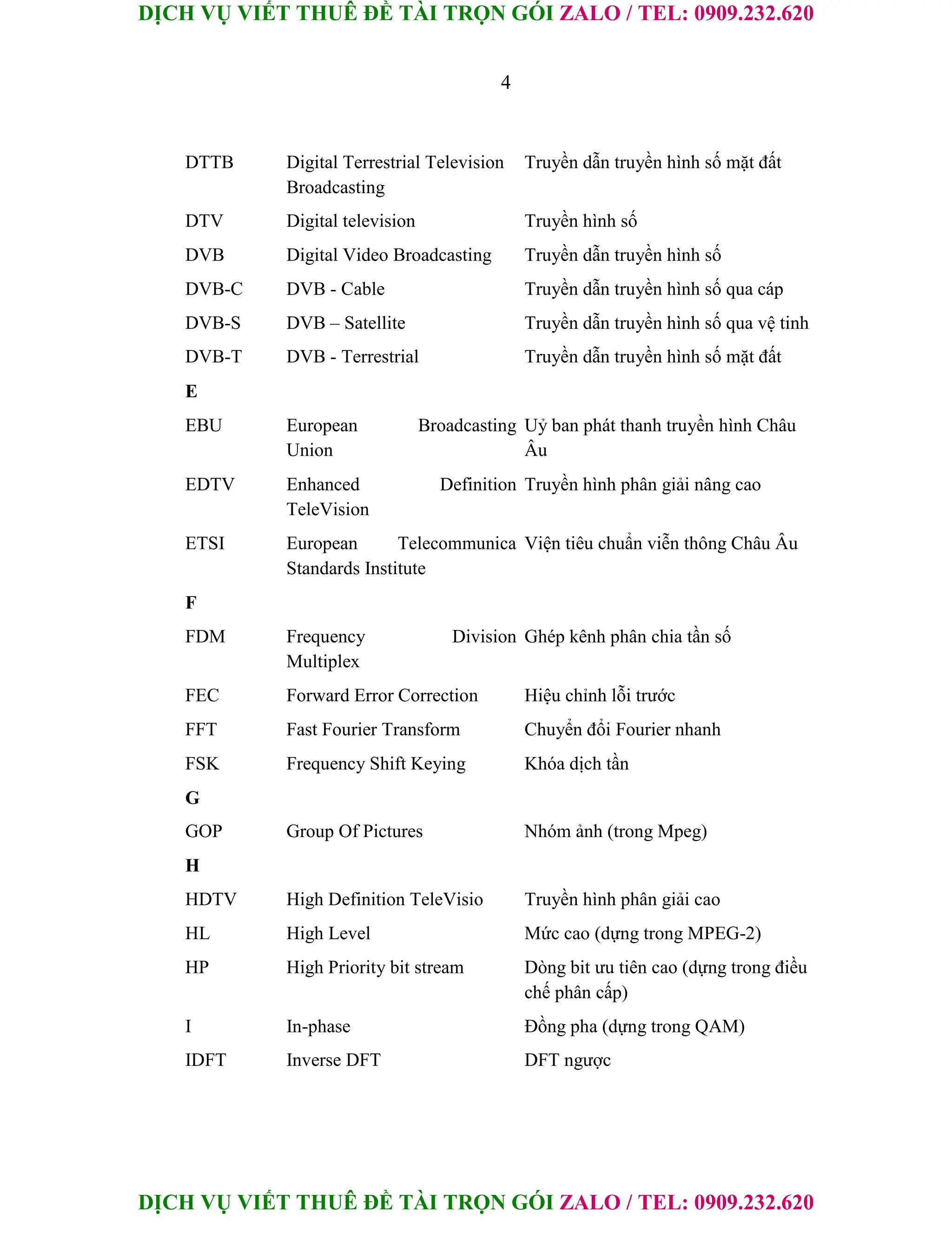 DỊCH VỤ VIẾT THUÊ ĐỀ TÀI TRỌN GÓI ZALO / TEL: 0909.232.620
DỊCH VỤ VIẾT THUÊ ĐỀ TÀI TRỌN GÓI ZALO / TEL: 0909.232.620
4
DTTB Digital Terrestrial Television Truyền dẫn truyền hình số mặt đất
Broadcasting
DTV Digital television Truyền hình số
DVB Digital Video Broadcasting Truyền dẫn truyền hình số
DVB-C DVB - Cable Truyền dẫn truyền hình số qua cáp
DVB-S DVB – Satellite Truyền dẫn truyền hình số qua vệ tinh
DVB-T DVB - Terrestrial Truyền dẫn truyền hình số mặt đất
E
EBU European Broadcasting Uỷ ban phát thanh truyền hình Châu
Union Âu
EDTV Enhanced Definition Truyền hình phân giải nâng cao
TeleVision
ETSI European Telecommunica Viện tiêu chuẩn viễn thông Châu Âu
Standards Institute
F
FDM Frequency Division Ghép kênh phân chia tần số
Multiplex
FEC Forward Error Correction Hiệu chỉnh lỗi trước
FFT Fast Fourier Transform Chuyển đổi Fourier nhanh
FSK Frequency Shift Keying Khóa dịch tần
G
GOP Group Of Pictures Nhóm ảnh (trong Mpeg)
H
HDTV High Definition TeleVisio Truyền hình phân giải cao
HL High Level Mức cao (dựng trong MPEG-2)
HP High Priority bit stream Dòng bit ưu tiên cao (dựng trong điều
chế phân cấp)
I In-phase Đồng pha (dựng trong QAM)
IDFT Inverse DFT DFT ngược
 