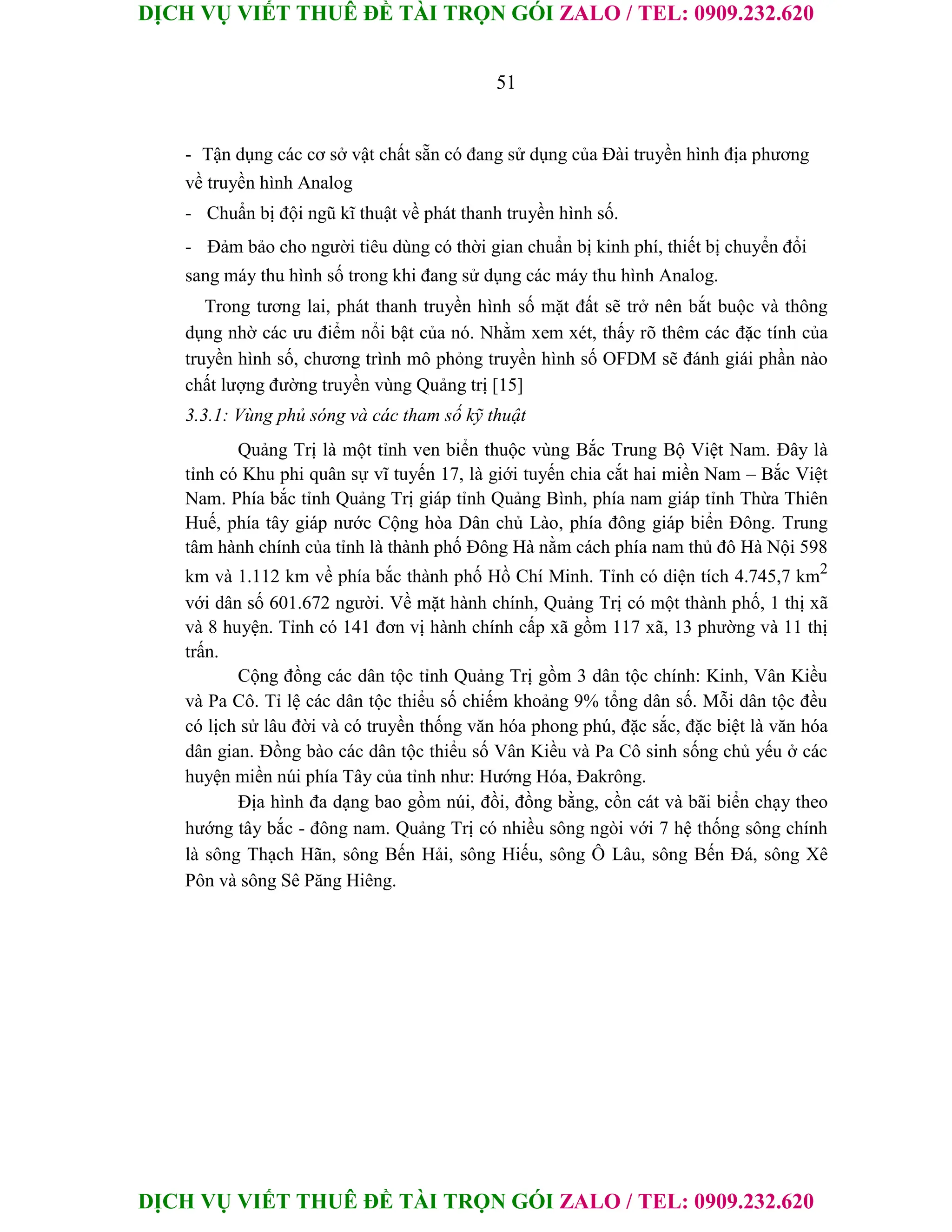 DỊCH VỤ VIẾT THUÊ ĐỀ TÀI TRỌN GÓI ZALO / TEL: 0909.232.620
DỊCH VỤ VIẾT THUÊ ĐỀ TÀI TRỌN GÓI ZALO / TEL: 0909.232.620
51
- Tận dụng các cơ sở vật chất sẵn có đang sử dụng của Đài truyền hình địa phương
về truyền hình Analog
- Chuẩn bị đội ngũ kĩ thuật về phát thanh truyền hình số.
- Đảm bảo cho người tiêu dùng có thời gian chuẩn bị kinh phí, thiết bị chuyển đổi
sang máy thu hình số trong khi đang sử dụng các máy thu hình Analog.
Trong tương lai, phát thanh truyền hình số mặt đất sẽ trở nên bắt buộc và thông
dụng nhờ các ưu điểm nổi bật của nó. Nhằm xem xét, thấy rõ thêm các đặc tính của
truyền hình số, chương trình mô phỏng truyền hình số OFDM sẽ đánh giái phần nào
chất lượng đường truyền vùng Quảng trị [15]
3.3.1: Vùng phủ sóng và các tham số kỹ thuật
Quảng Trị là một tỉnh ven biển thuộc vùng Bắc Trung Bộ Việt Nam. Đây là
tỉnh có Khu phi quân sự vĩ tuyến 17, là giới tuyến chia cắt hai miền Nam – Bắc Việt
Nam. Phía bắc tỉnh Quảng Trị giáp tỉnh Quảng Bình, phía nam giáp tỉnh Thừa Thiên
Huế, phía tây giáp nước Cộng hòa Dân chủ Lào, phía đông giáp biển Đông. Trung
tâm hành chính của tỉnh là thành phố Đông Hà nằm cách phía nam thủ đô Hà Nội 598
km và 1.112 km về phía bắc thành phố Hồ Chí Minh. Tỉnh có diện tích 4.745,7 km2
với dân số 601.672 người. Về mặt hành chính, Quảng Trị có một thành phố, 1 thị xã
và 8 huyện. Tỉnh có 141 đơn vị hành chính cấp xã gồm 117 xã, 13 phường và 11 thị
trấn.
Cộng đồng các dân tộc tỉnh Quảng Trị gồm 3 dân tộc chính: Kinh, Vân Kiều
và Pa Cô. Tỉ lệ các dân tộc thiểu số chiếm khoảng 9% tổng dân số. Mỗi dân tộc đều
có lịch sử lâu đời và có truyền thống văn hóa phong phú, đặc sắc, đặc biệt là văn hóa
dân gian. Đồng bào các dân tộc thiểu số Vân Kiều và Pa Cô sinh sống chủ yếu ở các
huyện miền núi phía Tây của tỉnh như: Hướng Hóa, Đakrông.
Địa hình đa dạng bao gồm núi, đồi, đồng bằng, cồn cát và bãi biển chạy theo
hướng tây bắc - đông nam. Quảng Trị có nhiều sông ngòi với 7 hệ thống sông chính
là sông Thạch Hãn, sông Bến Hải, sông Hiếu, sông Ô Lâu, sông Bến Đá, sông Xê
Pôn và sông Sê Păng Hiêng.
 