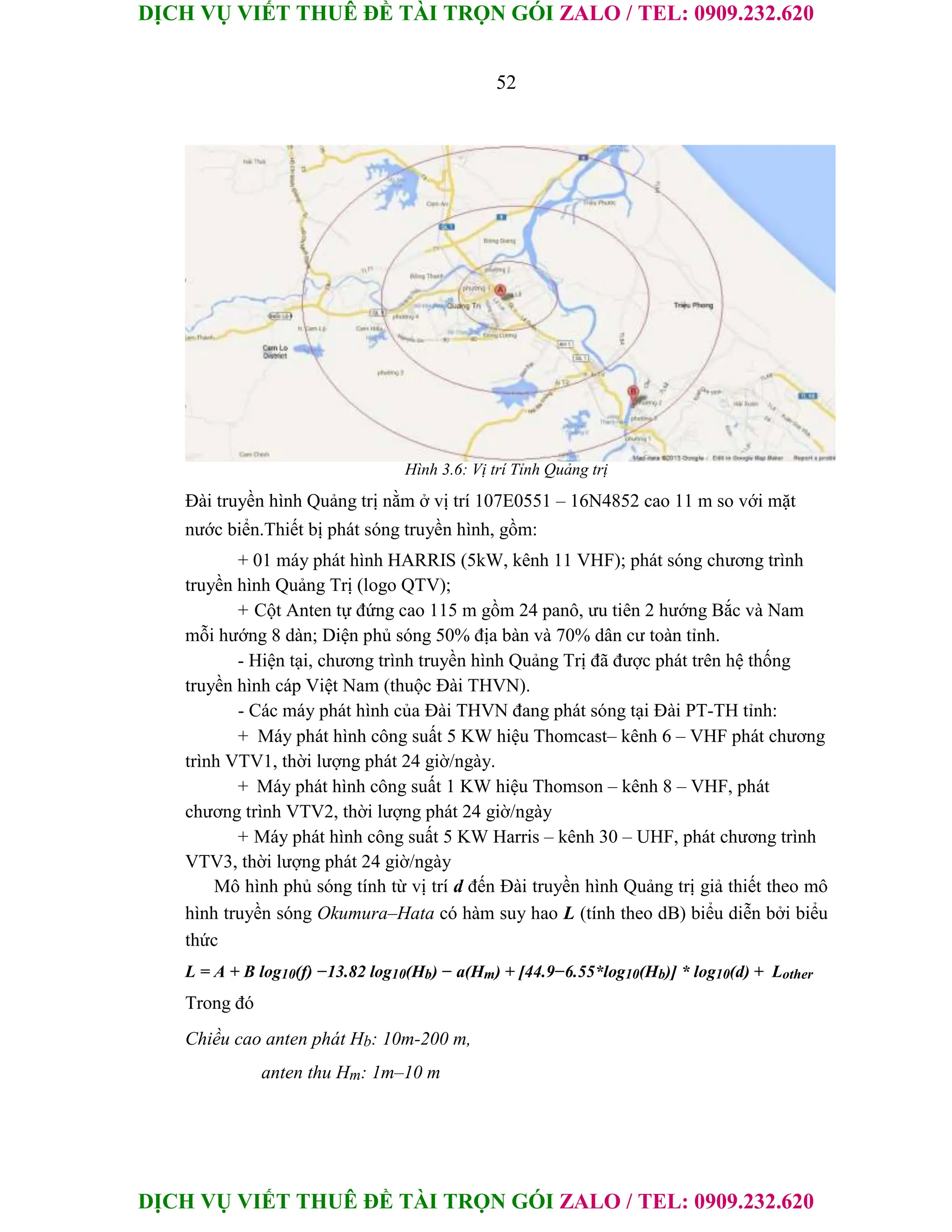 DỊCH VỤ VIẾT THUÊ ĐỀ TÀI TRỌN GÓI ZALO / TEL: 0909.232.620
DỊCH VỤ VIẾT THUÊ ĐỀ TÀI TRỌN GÓI ZALO / TEL: 0909.232.620
52
Hình 3.6: Vị trí Tỉnh Quảng trị
Đài truyền hình Quảng trị nằm ở vị trí 107E0551 – 16N4852 cao 11 m so với mặt
nước biển.Thiết bị phát sóng truyền hình, gồm:
+ 01 máy phát hình HARRIS (5kW, kênh 11 VHF); phát sóng chương trình
truyền hình Quảng Trị (logo QTV);
+ Cột Anten tự đứng cao 115 m gồm 24 panô, ưu tiên 2 hướng Bắc và Nam
mỗi hướng 8 dàn; Diện phủ sóng 50% địa bàn và 70% dân cư toàn tỉnh.
- Hiện tại, chương trình truyền hình Quảng Trị đã được phát trên hệ thống
truyền hình cáp Việt Nam (thuộc Đài THVN).
- Các máy phát hình của Đài THVN đang phát sóng tại Đài PT-TH tỉnh:
+ Máy phát hình công suất 5 KW hiệu Thomcast– kênh 6 – VHF phát chương
trình VTV1, thời lượng phát 24 giờ/ngày.
+ Máy phát hình công suất 1 KW hiệu Thomson – kênh 8 – VHF, phát
chương trình VTV2, thời lượng phát 24 giờ/ngày
+ Máy phát hình công suất 5 KW Harris – kênh 30 – UHF, phát chương trình
VTV3, thời lượng phát 24 giờ/ngày
Mô hình phủ sóng tính từ vị trí d đến Đài truyền hình Quảng trị giả thiết theo mô
hình truyền sóng Okumura–Hata có hàm suy hao L (tính theo dB) biểu diễn bởi biểu
thức
L = A + B log10(f) −13.82 log10(Hb) − a(Hm) + [44.9−6.55*log10(Hb)] * log10(d) + Lother
Trong đó
Chiều cao anten phát Hb: 10m-200 m,
anten thu Hm: 1m–10 m
 