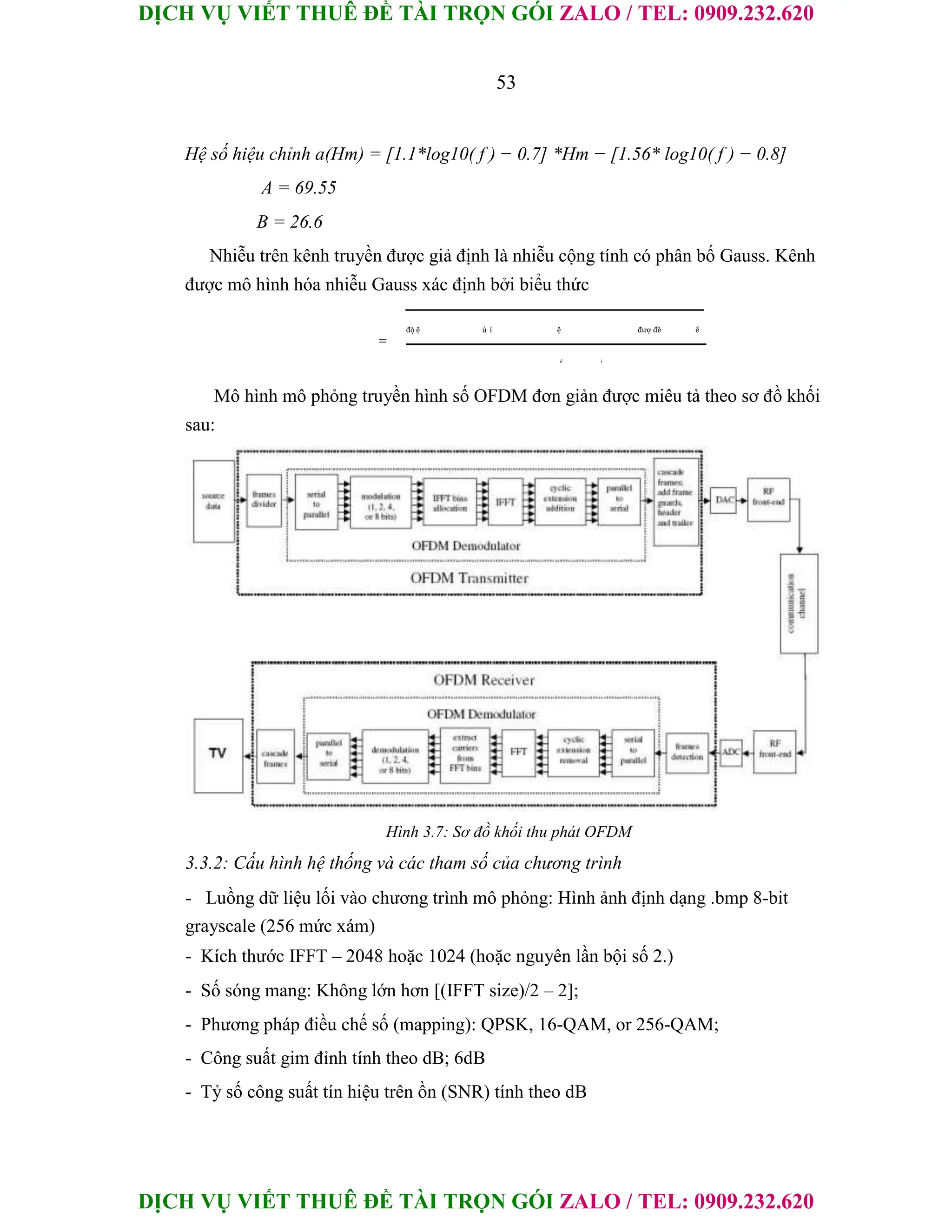 DỊCH VỤ VIẾT THUÊ ĐỀ TÀI TRỌN GÓI ZALO / TEL: 0909.232.620
DỊCH VỤ VIẾT THUÊ ĐỀ TÀI TRỌN GÓI ZALO / TEL: 0909.232.620
53
Hệ số hiệu chỉnh a(Hm) = [1.1*log10( f ) − 0.7] *Hm − [1.56* log10( f ) − 0.8]
A = 69.55
B = 26.6
Nhiễu trên kênh truyền được giả định là nhiễu cộng tính có phân bố Gauss. Kênh
được mô hình hóa nhiễu Gauss xác định bởi biểu thức
=
độ ệ ủ í ệ đượ đề ế
ế í
Mô hình mô phỏng truyền hình số OFDM đơn giản được miêu tả theo sơ đồ khối
sau:
Hình 3.7: Sơ đồ khối thu phát OFDM
3.3.2: Cấu hình hệ thống và các tham số của chương trình
- Luồng dữ liệu lối vào chương trình mô phỏng: Hình ảnh định dạng .bmp 8-bit
grayscale (256 mức xám)
- Kích thước IFFT – 2048 hoặc 1024 (hoặc nguyên lần bội số 2.)
- Số sóng mang: Không lớn hơn [(IFFT size)/2 – 2];
- Phương pháp điều chế số (mapping): QPSK, 16-QAM, or 256-QAM;
- Công suất gim đỉnh tính theo dB; 6dB
- Tỷ số công suất tín hiệu trên ồn (SNR) tính theo dB
 