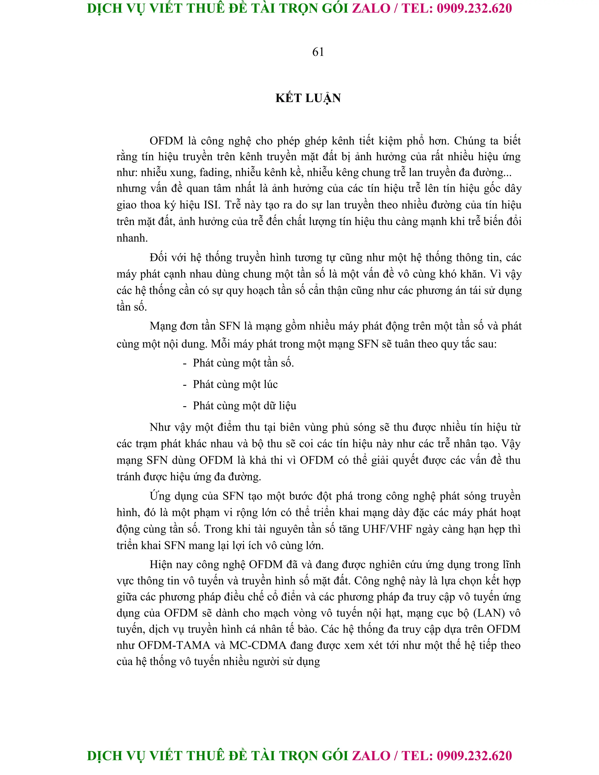 DỊCH VỤ VIẾT THUÊ ĐỀ TÀI TRỌN GÓI ZALO / TEL: 0909.232.620
DỊCH VỤ VIẾT THUÊ ĐỀ TÀI TRỌN GÓI ZALO / TEL: 0909.232.620
61
KẾT LUẬN
OFDM là công nghệ cho phép ghép kênh tiết kiệm phổ hơn. Chúng ta biết
rằng tín hiệu truyền trên kênh truyền mặt đất bị ảnh hưởng của rất nhiều hiệu ứng
như: nhiễu xung, fading, nhiễu kênh kề, nhiễu kêng chung trễ lan truyền đa đường...
nhưng vấn đề quan tâm nhất là ảnh hưởng của các tín hiệu trễ lên tín hiệu gốc dây
giao thoa ký hiệu ISI. Trễ này tạo ra do sự lan truyền theo nhiều đường của tín hiệu
trên mặt đất, ảnh hưởng của trễ đến chất lượng tín hiệu thu càng mạnh khi trễ biến đổi
nhanh.
Đối với hệ thống truyền hình tương tự cũng như một hệ thống thông tin, các
máy phát cạnh nhau dùng chung một tần số là một vấn đề vô cùng khó khăn. Vì vậy
các hệ thống cần có sự quy hoạch tần số cẩn thận cũng như các phương án tái sử dụng
tần số.
Mạng đơn tần SFN là mạng gồm nhiều máy phát động trên một tần số và phát
cùng một nội dung. Mỗi máy phát trong một mạng SFN sẽ tuân theo quy tắc sau:
- Phát cùng một tần số.
- Phát cùng một lúc
- Phát cùng một dữ liệu
Như vậy một điểm thu tại biên vùng phủ sóng sẽ thu được nhiều tín hiệu từ
các trạm phát khác nhau và bộ thu sẽ coi các tín hiệu này như các trễ nhân tạo. Vậy
mạng SFN dùng OFDM là khả thi vì OFDM có thể giải quyết được các vấn đề thu
tránh được hiệu ứng đa đường.
Ứng dụng của SFN tạo một bước đột phá trong công nghệ phát sóng truyền
hình, đó là một phạm vi rộng lớn có thể triển khai mạng dày đặc các máy phát hoạt
động cùng tần số. Trong khi tài nguyên tần số tăng UHF/VHF ngày càng hạn hẹp thì
triển khai SFN mang lại lợi ích vô cùng lớn.
Hiện nay công nghệ OFDM đã và đang được nghiên cứu ứng dụng trong lĩnh
vực thông tin vô tuyến và truyền hình số mặt đất. Công nghệ này là lựa chọn kết hợp
giữa các phương pháp điều chế cổ điển và các phương pháp đa truy cập vô tuyến ứng
dụng của OFDM sẽ dành cho mạch vòng vô tuyến nội hạt, mạng cục bộ (LAN) vô
tuyến, dịch vụ truyền hình cá nhân tế bào. Các hệ thống đa truy cập dựa trên OFDM
như OFDM-TAMA và MC-CDMA đang được xem xét tới như một thế hệ tiếp theo
của hệ thống vô tuyến nhiều người sử dụng
 