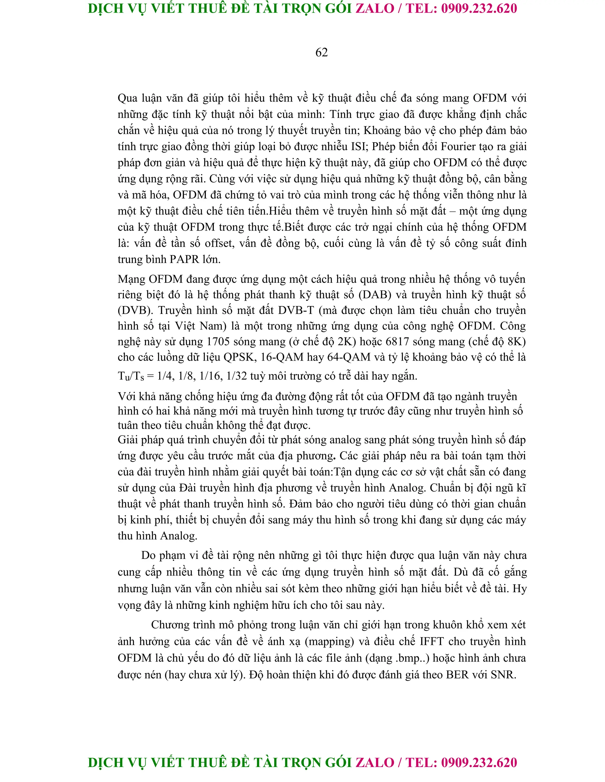 DỊCH VỤ VIẾT THUÊ ĐỀ TÀI TRỌN GÓI ZALO / TEL: 0909.232.620
DỊCH VỤ VIẾT THUÊ ĐỀ TÀI TRỌN GÓI ZALO / TEL: 0909.232.620
62
Qua luận văn đã giúp tôi hiểu thêm về kỹ thuật điều chế đa sóng mang OFDM với
những đặc tính kỹ thuật nổi bật của mình: Tính trực giao đã được khẳng định chắc
chắn về hiệu quả của nó trong lý thuyết truyền tin; Khoảng bảo vệ cho phép đảm bảo
tính trực giao đồng thời giúp loại bỏ được nhiễu ISI; Phép biến đổi Fourier tạo ra giải
pháp đơn giản và hiệu quả để thực hiện kỹ thuật này, đã giúp cho OFDM có thể được
ứng dụng rộng rãi. Cùng với việc sử dụng hiệu quả những kỹ thuật đồng bộ, cân bằng
và mã hóa, OFDM đã chứng tỏ vai trò của mình trong các hệ thống viễn thông như là
một kỹ thuật điều chế tiên tiến.Hiểu thêm về truyền hình số mặt đất – một ứng dụng
của kỹ thuật OFDM trong thực tế.Biết được các trở ngại chính của hệ thống OFDM
là: vấn đề tần số offset, vấn đề đồng bộ, cuối cùng là vấn đề tỷ số công suất đỉnh
trung bình PAPR lớn.
Mạng OFDM đang được ứng dụng một cách hiệu quả trong nhiều hệ thống vô tuyến
riêng biệt đó là hệ thống phát thanh kỹ thuật số (DAB) và truyền hình kỹ thuật số
(DVB). Truyền hình số mặt đất DVB-T (mà được chọn làm tiêu chuẩn cho truyền
hình số tại Việt Nam) là một trong những ứng dụng của công nghệ OFDM. Công
nghệ này sử dụng 1705 sóng mang (ở chế độ 2K) hoặc 6817 sóng mang (chế độ 8K)
cho các luồng dữ liệu QPSK, 16-QAM hay 64-QAM và tỷ lệ khoảng bảo vệ có thể là
Tu/Ts = 1/4, 1/8, 1/16, 1/32 tuỳ môi trường có trễ dài hay ngắn.
Với khả năng chống hiệu ứng đa đường động rất tốt của OFDM đã tạo ngành truyền
hình có hai khả năng mới mà truyền hình tương tự trước đây cũng như truyền hình số
tuân theo tiêu chuẩn không thể đạt được.
Giải pháp quá trình chuyển đổi từ phát sóng analog sang phát sóng truyền hình số đáp
ứng được yêu cầu trước mắt của địa phương. Các giải pháp nêu ra bài toán tạm thời
của đài truyền hình nhằm giải quyết bài toán:Tận dụng các cơ sở vật chất sẵn có đang
sử dụng của Đài truyền hình địa phương về truyền hình Analog. Chuẩn bị đội ngũ kĩ
thuật về phát thanh truyền hình số. Đảm bảo cho người tiêu dùng có thời gian chuẩn
bị kinh phí, thiết bị chuyển đổi sang máy thu hình số trong khi đang sử dụng các máy
thu hình Analog.
Do phạm vi đề tài rộng nên những gì tôi thực hiện được qua luận văn này chưa
cung cấp nhiều thông tin về các ứng dụng truyền hình số mặt đất. Dù đã cố gắng
nhưng luận văn vẫn còn nhiều sai sót kèm theo những giới hạn hiểu biết về đề tài. Hy
vọng đây là những kinh nghiệm hữu ích cho tôi sau này.
Chương trình mô phỏng trong luận văn chỉ giới hạn trong khuôn khổ xem xét
ảnh hưởng của các vấn đề về ánh xạ (mapping) và điều chế IFFT cho truyền hình
OFDM là chủ yếu do đó dữ liệu ảnh là các file ảnh (dạng .bmp..) hoặc hình ảnh chưa
được nén (hay chưa xử lý). Độ hoàn thiện khi đó được đánh giá theo BER với SNR.
 