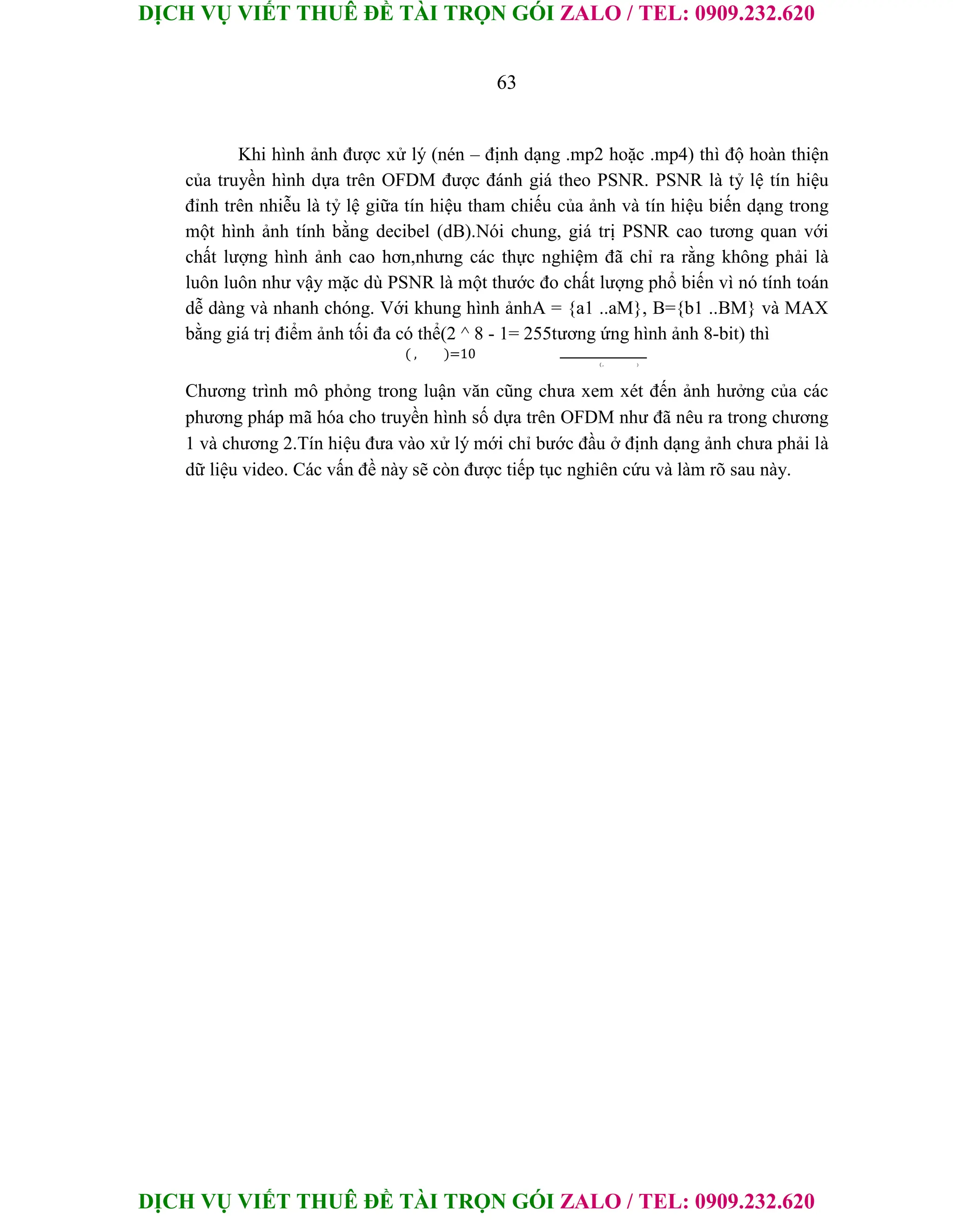 DỊCH VỤ VIẾT THUÊ ĐỀ TÀI TRỌN GÓI ZALO / TEL: 0909.232.620
DỊCH VỤ VIẾT THUÊ ĐỀ TÀI TRỌN GÓI ZALO / TEL: 0909.232.620
63
Khi hình ảnh được xử lý (nén – định dạng .mp2 hoặc .mp4) thì độ hoàn thiện
của truyền hình dựa trên OFDM được đánh giá theo PSNR. PSNR là tỷ lệ tín hiệu
đỉnh trên nhiễu là tỷ lệ giữa tín hiệu tham chiếu của ảnh và tín hiệu biến dạng trong
một hình ảnh tính bằng decibel (dB).Nói chung, giá trị PSNR cao tương quan với
chất lượng hình ảnh cao hơn,nhưng các thực nghiệm đã chỉ ra rằng không phải là
luôn luôn như vậy mặc dù PSNR là một thước đo chất lượng phổ biến vì nó tính toán
dễ dàng và nhanh chóng. Với khung hình ảnhA = {a1 ..aM}, B={b1 ..BM} và MAX
bằng giá trị điểm ảnh tối đa có thể(2 ^ 8 - 1= 255tương ứng hình ảnh 8-bit) thì
( , )=10
( , )
Chương trình mô phỏng trong luận văn cũng chưa xem xét đến ảnh hưởng của các
phương pháp mã hóa cho truyền hình số dựa trên OFDM như đã nêu ra trong chương
1 và chương 2.Tín hiệu đưa vào xử lý mới chỉ bước đầu ở định dạng ảnh chưa phải là
dữ liệu video. Các vấn đề này sẽ còn được tiếp tục nghiên cứu và làm rõ sau này.
 