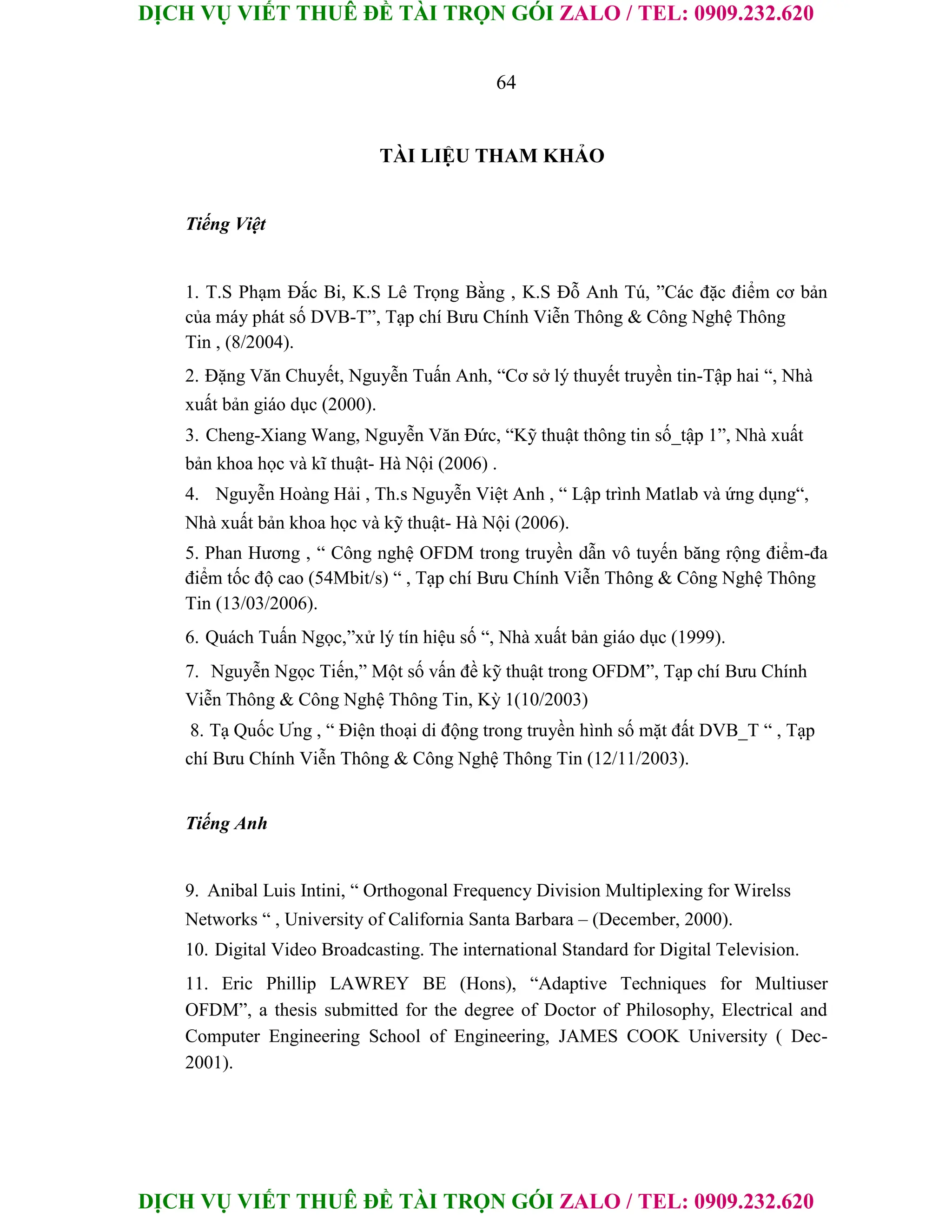 DỊCH VỤ VIẾT THUÊ ĐỀ TÀI TRỌN GÓI ZALO / TEL: 0909.232.620
DỊCH VỤ VIẾT THUÊ ĐỀ TÀI TRỌN GÓI ZALO / TEL: 0909.232.620
64
TÀI LIỆU THAM KHẢO
Tiếng Việt
1. T.S Phạm Đắc Bi, K.S Lê Trọng Bằng , K.S Đỗ Anh Tú, ”Các đặc điểm cơ bản
của máy phát số DVB-T”, Tạp chí Bưu Chính Viễn Thông & Công Nghệ Thông
Tin , (8/2004).
2. Đặng Văn Chuyết, Nguyễn Tuấn Anh, “Cơ sở lý thuyết truyền tin-Tập hai “, Nhà
xuất bản giáo dục (2000).
3. Cheng-Xiang Wang, Nguyễn Văn Đức, “Kỹ thuật thông tin số_tập 1”, Nhà xuất
bản khoa học và kĩ thuật- Hà Nội (2006) .
4. Nguyễn Hoàng Hải , Th.s Nguyễn Việt Anh , “ Lập trình Matlab và ứng dụng“,
Nhà xuất bản khoa học và kỹ thuật- Hà Nội (2006).
5. Phan Hương , “ Công nghệ OFDM trong truyền dẫn vô tuyến băng rộng điểm-đa
điểm tốc độ cao (54Mbit/s) “ , Tạp chí Bưu Chính Viễn Thông & Công Nghệ Thông
Tin (13/03/2006).
6. Quách Tuấn Ngọc,”xử lý tín hiệu số “, Nhà xuất bản giáo dục (1999).
7. Nguyễn Ngọc Tiến,” Một số vấn đề kỹ thuật trong OFDM”, Tạp chí Bưu Chính
Viễn Thông & Công Nghệ Thông Tin, Kỳ 1(10/2003)
8. Tạ Quốc Ưng , “ Điện thoại di động trong truyền hình số mặt đất DVB_T “ , Tạp
chí Bưu Chính Viễn Thông & Công Nghệ Thông Tin (12/11/2003).
Tiếng Anh
9. Anibal Luis Intini, “ Orthogonal Frequency Division Multiplexing for Wirelss
Networks “ , University of California Santa Barbara – (December, 2000).
10. Digital Video Broadcasting. The international Standard for Digital Television.
11. Eric Phillip LAWREY BE (Hons), “Adaptive Techniques for Multiuser
OFDM”, a thesis submitted for the degree of Doctor of Philosophy, Electrical and
Computer Engineering School of Engineering, JAMES COOK University ( Dec-
2001).
 