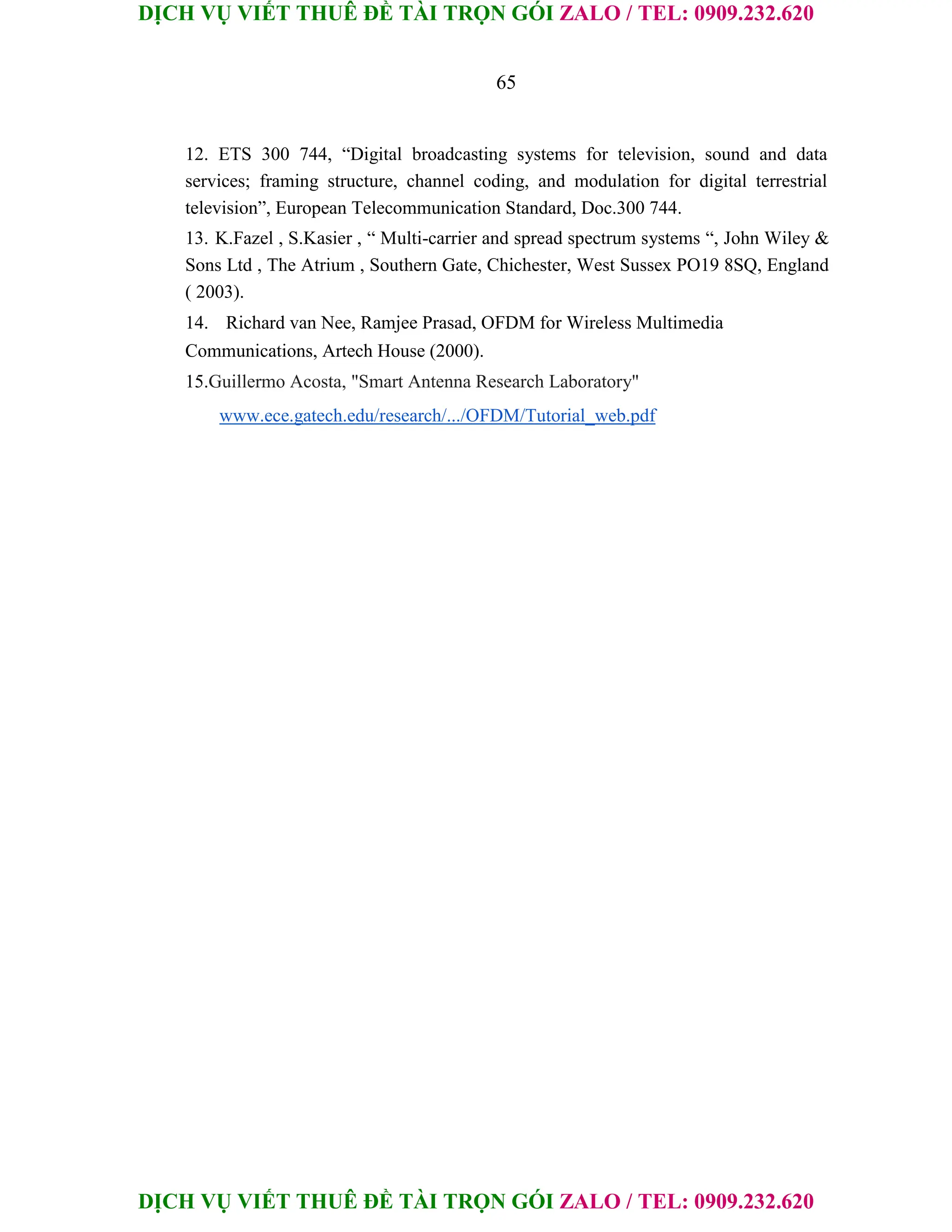 DỊCH VỤ VIẾT THUÊ ĐỀ TÀI TRỌN GÓI ZALO / TEL: 0909.232.620
DỊCH VỤ VIẾT THUÊ ĐỀ TÀI TRỌN GÓI ZALO / TEL: 0909.232.620
65
12. ETS 300 744, “Digital broadcasting systems for television, sound and data
services; framing structure, channel coding, and modulation for digital terrestrial
television”, European Telecommunication Standard, Doc.300 744.
13. K.Fazel , S.Kasier , “ Multi-carrier and spread spectrum systems “, John Wiley &
Sons Ltd , The Atrium , Southern Gate, Chichester, West Sussex PO19 8SQ, England
( 2003).
14. Richard van Nee, Ramjee Prasad, OFDM for Wireless Multimedia
Communications, Artech House (2000).
15.Guillermo Acosta, "Smart Antenna Research Laboratory"
www.ece.gatech.edu/research/.../OFDM/Tutorial_web.pdf
 