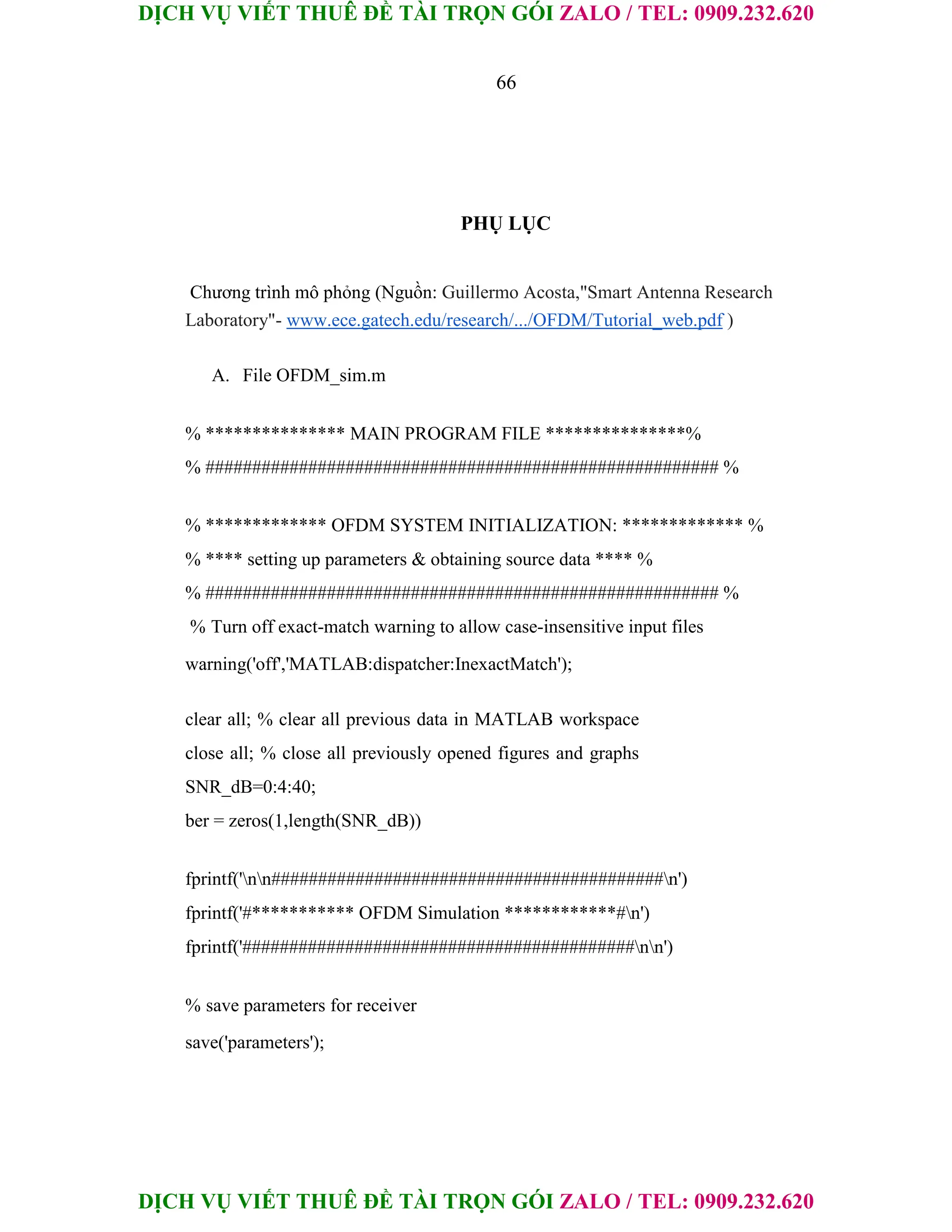 DỊCH VỤ VIẾT THUÊ ĐỀ TÀI TRỌN GÓI ZALO / TEL: 0909.232.620
DỊCH VỤ VIẾT THUÊ ĐỀ TÀI TRỌN GÓI ZALO / TEL: 0909.232.620
66
PHỤ LỤC
Chương trình mô phỏng (Nguồn: Guillermo Acosta,"Smart Antenna Research
Laboratory"- www.ece.gatech.edu/research/.../OFDM/Tutorial_web.pdf )
A. File OFDM_sim.m
% *************** MAIN PROGRAM FILE ***************%
% ####################################################### %
% ************* OFDM SYSTEM INITIALIZATION: ************* %
% **** setting up parameters & obtaining source data **** %
% ####################################################### %
% Turn off exact-match warning to allow case-insensitive input files
warning('off','MATLAB:dispatcher:InexactMatch');
clear all; % clear all previous data in MATLAB workspace
close all; % close all previously opened figures and graphs
SNR_dB=0:4:40;
ber = zeros(1,length(SNR_dB))
fprintf('nn##########################################n')
fprintf('#*********** OFDM Simulation ************#n')
fprintf('##########################################nn')
% save parameters for receiver
save('parameters');
 