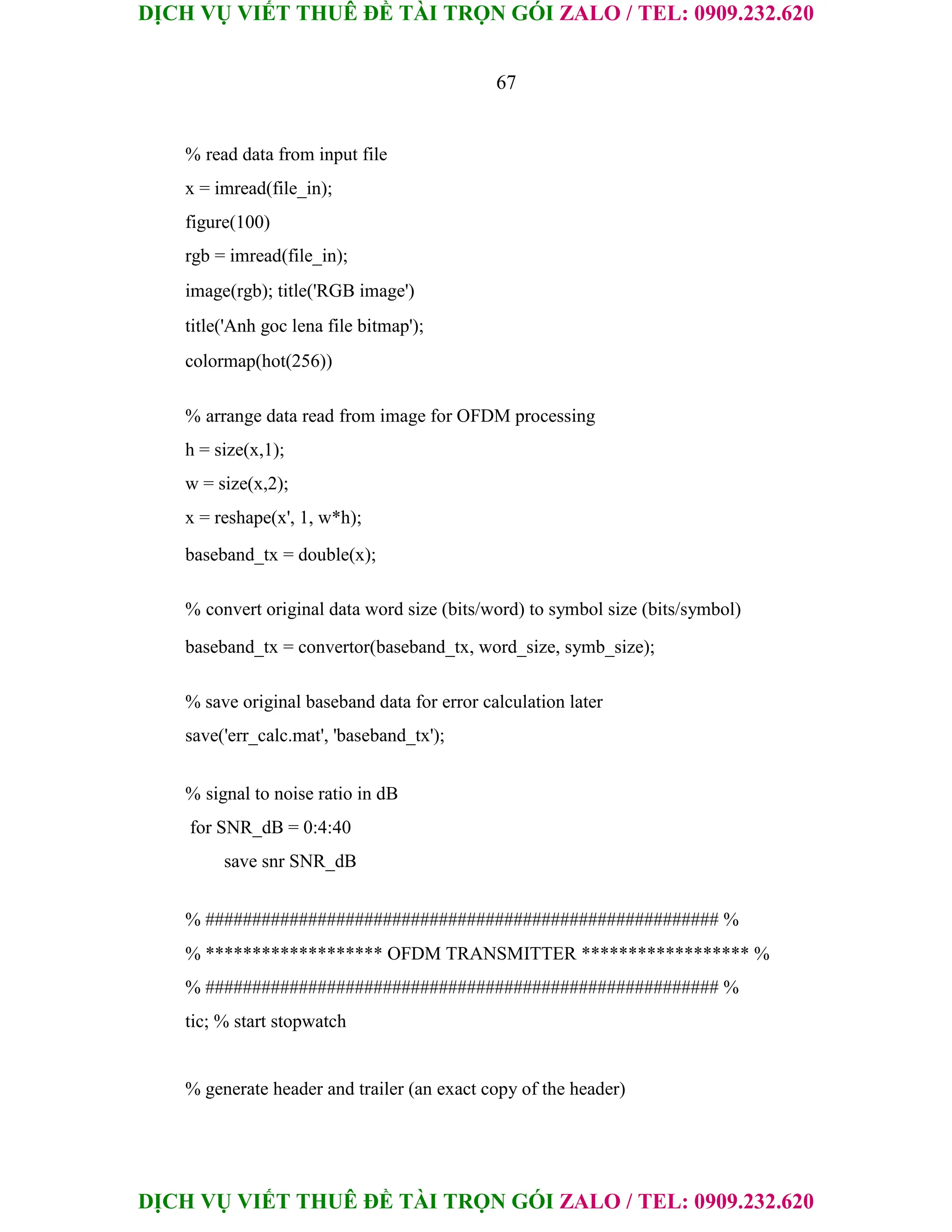 DỊCH VỤ VIẾT THUÊ ĐỀ TÀI TRỌN GÓI ZALO / TEL: 0909.232.620
DỊCH VỤ VIẾT THUÊ ĐỀ TÀI TRỌN GÓI ZALO / TEL: 0909.232.620
67
% read data from input file
x = imread(file_in);
figure(100)
rgb = imread(file_in);
image(rgb); title('RGB image')
title('Anh goc lena file bitmap');
colormap(hot(256))
% arrange data read from image for OFDM processing
h = size(x,1);
w = size(x,2);
x = reshape(x', 1, w*h);
baseband_tx = double(x);
% convert original data word size (bits/word) to symbol size (bits/symbol)
baseband_tx = convertor(baseband_tx, word_size, symb_size);
% save original baseband data for error calculation later
save('err_calc.mat', 'baseband_tx');
% signal to noise ratio in dB
for SNR_dB = 0:4:40
save snr SNR_dB
% ####################################################### %
% ******************* OFDM TRANSMITTER ****************** %
% ####################################################### %
tic; % start stopwatch
% generate header and trailer (an exact copy of the header)
 