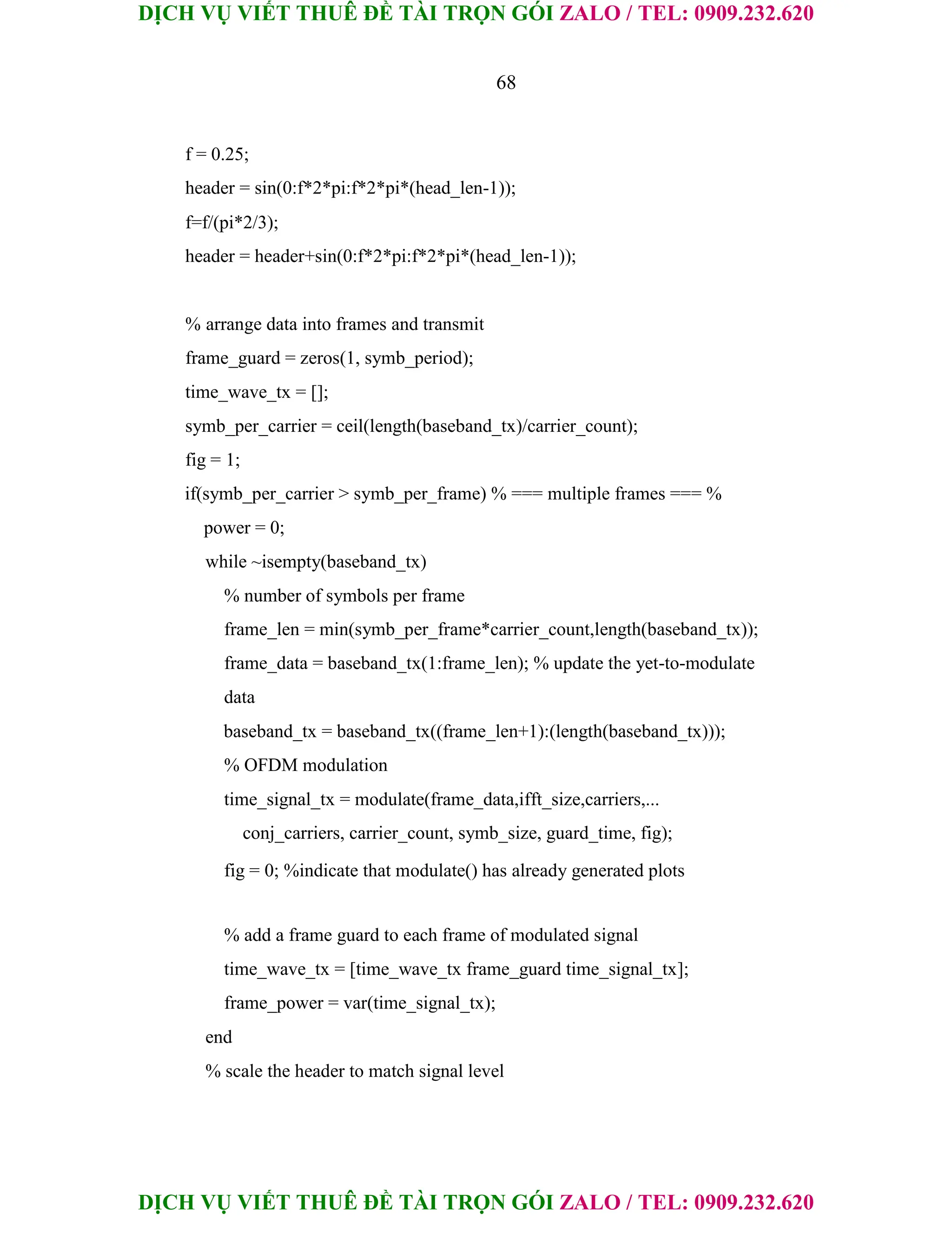 DỊCH VỤ VIẾT THUÊ ĐỀ TÀI TRỌN GÓI ZALO / TEL: 0909.232.620
DỊCH VỤ VIẾT THUÊ ĐỀ TÀI TRỌN GÓI ZALO / TEL: 0909.232.620
68
f = 0.25;
header = sin(0:f*2*pi:f*2*pi*(head_len-1));
f=f/(pi*2/3);
header = header+sin(0:f*2*pi:f*2*pi*(head_len-1));
% arrange data into frames and transmit
frame_guard = zeros(1, symb_period);
time_wave_tx = [];
symb_per_carrier = ceil(length(baseband_tx)/carrier_count);
fig = 1;
if(symb_per_carrier > symb_per_frame) % === multiple frames === %
power = 0;
while ~isempty(baseband_tx)
% number of symbols per frame
frame_len = min(symb_per_frame*carrier_count,length(baseband_tx));
frame_data = baseband_tx(1:frame_len); % update the yet-to-modulate
data
baseband_tx = baseband_tx((frame_len+1):(length(baseband_tx)));
% OFDM modulation
time_signal_tx = modulate(frame_data,ifft_size,carriers,...
conj_carriers, carrier_count, symb_size, guard_time, fig);
fig = 0; %indicate that modulate() has already generated plots
% add a frame guard to each frame of modulated signal
time_wave_tx = [time_wave_tx frame_guard time_signal_tx];
frame_power = var(time_signal_tx);
end
% scale the header to match signal level
 