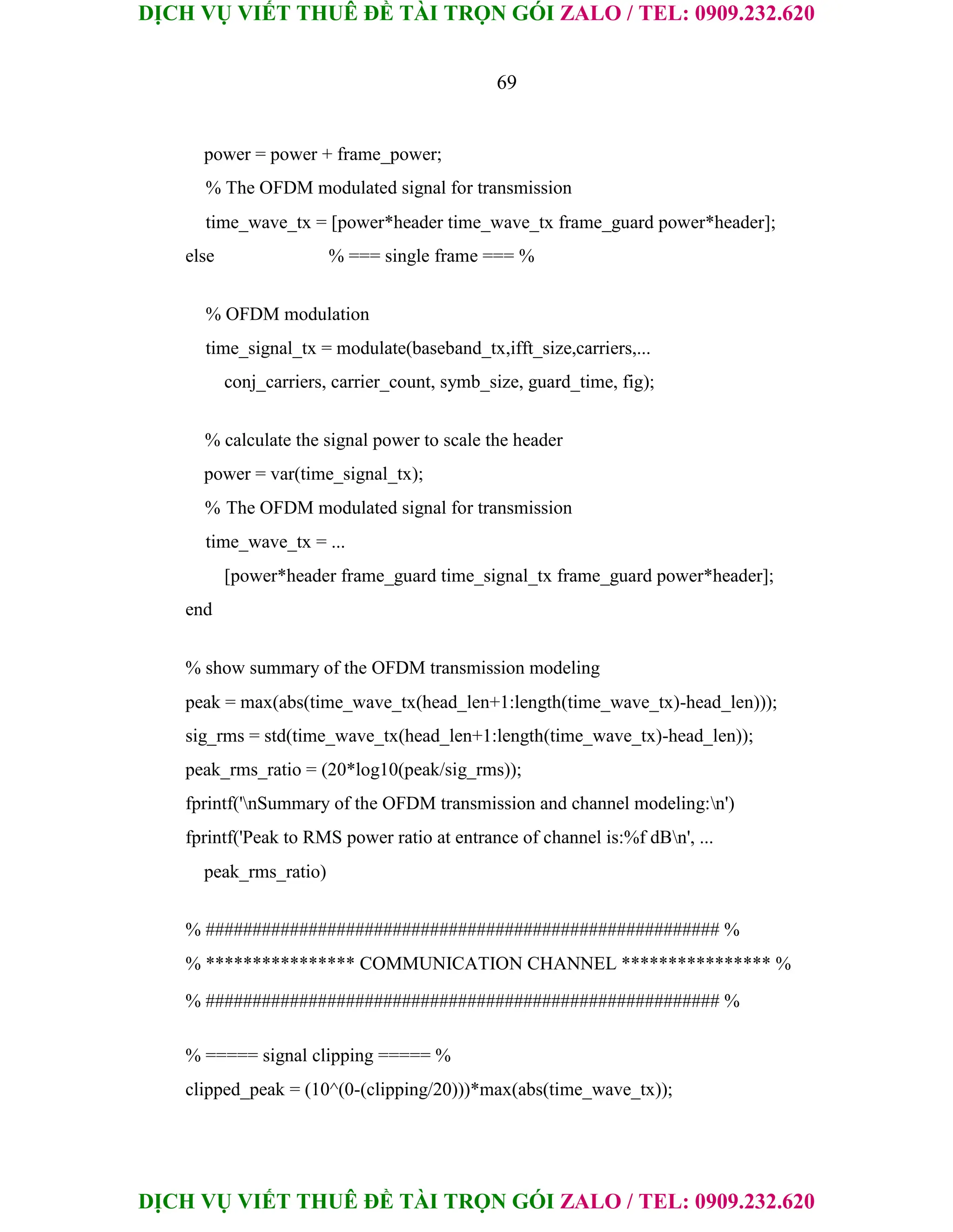 DỊCH VỤ VIẾT THUÊ ĐỀ TÀI TRỌN GÓI ZALO / TEL: 0909.232.620
DỊCH VỤ VIẾT THUÊ ĐỀ TÀI TRỌN GÓI ZALO / TEL: 0909.232.620
69
power = power + frame_power;
% The OFDM modulated signal for transmission
time_wave_tx = [power*header time_wave_tx frame_guard power*header];
else % === single frame === %
% OFDM modulation
time_signal_tx = modulate(baseband_tx,ifft_size,carriers,...
conj_carriers, carrier_count, symb_size, guard_time, fig);
% calculate the signal power to scale the header
power = var(time_signal_tx);
% The OFDM modulated signal for transmission
time_wave_tx = ...
[power*header frame_guard time_signal_tx frame_guard power*header];
end
% show summary of the OFDM transmission modeling
peak = max(abs(time_wave_tx(head_len+1:length(time_wave_tx)-head_len)));
sig_rms = std(time_wave_tx(head_len+1:length(time_wave_tx)-head_len));
peak_rms_ratio = (20*log10(peak/sig_rms));
fprintf('nSummary of the OFDM transmission and channel modeling:n')
fprintf('Peak to RMS power ratio at entrance of channel is:%f dBn', ...
peak_rms_ratio)
% ####################################################### %
% **************** COMMUNICATION CHANNEL **************** %
% ####################################################### %
% ===== signal clipping ===== %
clipped_peak = (10^(0-(clipping/20)))*max(abs(time_wave_tx));
 