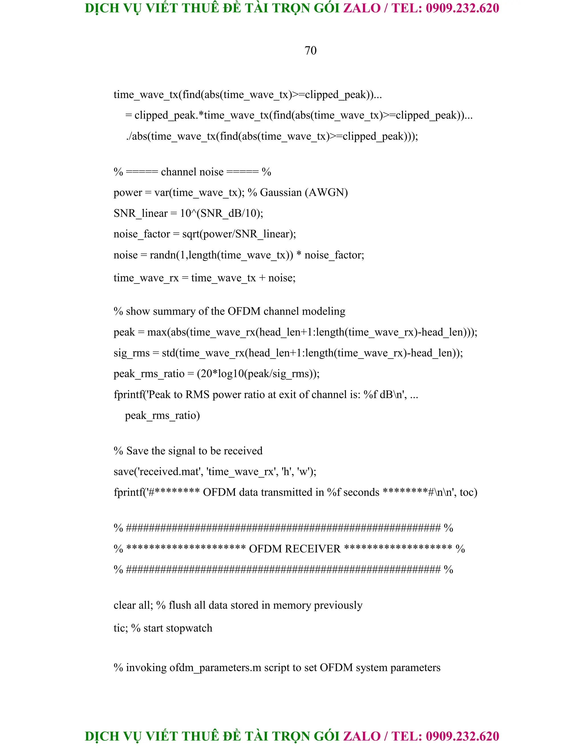 DỊCH VỤ VIẾT THUÊ ĐỀ TÀI TRỌN GÓI ZALO / TEL: 0909.232.620
DỊCH VỤ VIẾT THUÊ ĐỀ TÀI TRỌN GÓI ZALO / TEL: 0909.232.620
70
time_wave_tx(find(abs(time_wave_tx)>=clipped_peak))...
= clipped_peak.*time_wave_tx(find(abs(time_wave_tx)>=clipped_peak))...
./abs(time_wave_tx(find(abs(time_wave_tx)>=clipped_peak)));
% ===== channel noise ===== %
power = var(time_wave_tx); % Gaussian (AWGN)
SNR_linear = 10^(SNR_dB/10);
noise_factor = sqrt(power/SNR_linear);
noise = randn(1,length(time_wave_tx)) * noise_factor;
time_wave_rx = time_wave_tx + noise;
% show summary of the OFDM channel modeling
peak = max(abs(time_wave_rx(head_len+1:length(time_wave_rx)-head_len)));
sig_rms = std(time_wave_rx(head_len+1:length(time_wave_rx)-head_len));
peak_rms_ratio = (20*log10(peak/sig_rms));
fprintf('Peak to RMS power ratio at exit of channel is: %f dBn', ...
peak_rms_ratio)
% Save the signal to be received
save('received.mat', 'time_wave_rx', 'h', 'w');
fprintf('#******** OFDM data transmitted in %f seconds ********#nn', toc)
% ####################################################### %
% ********************* OFDM RECEIVER ******************* %
% ####################################################### %
clear all; % flush all data stored in memory previously
tic; % start stopwatch
% invoking ofdm_parameters.m script to set OFDM system parameters
 