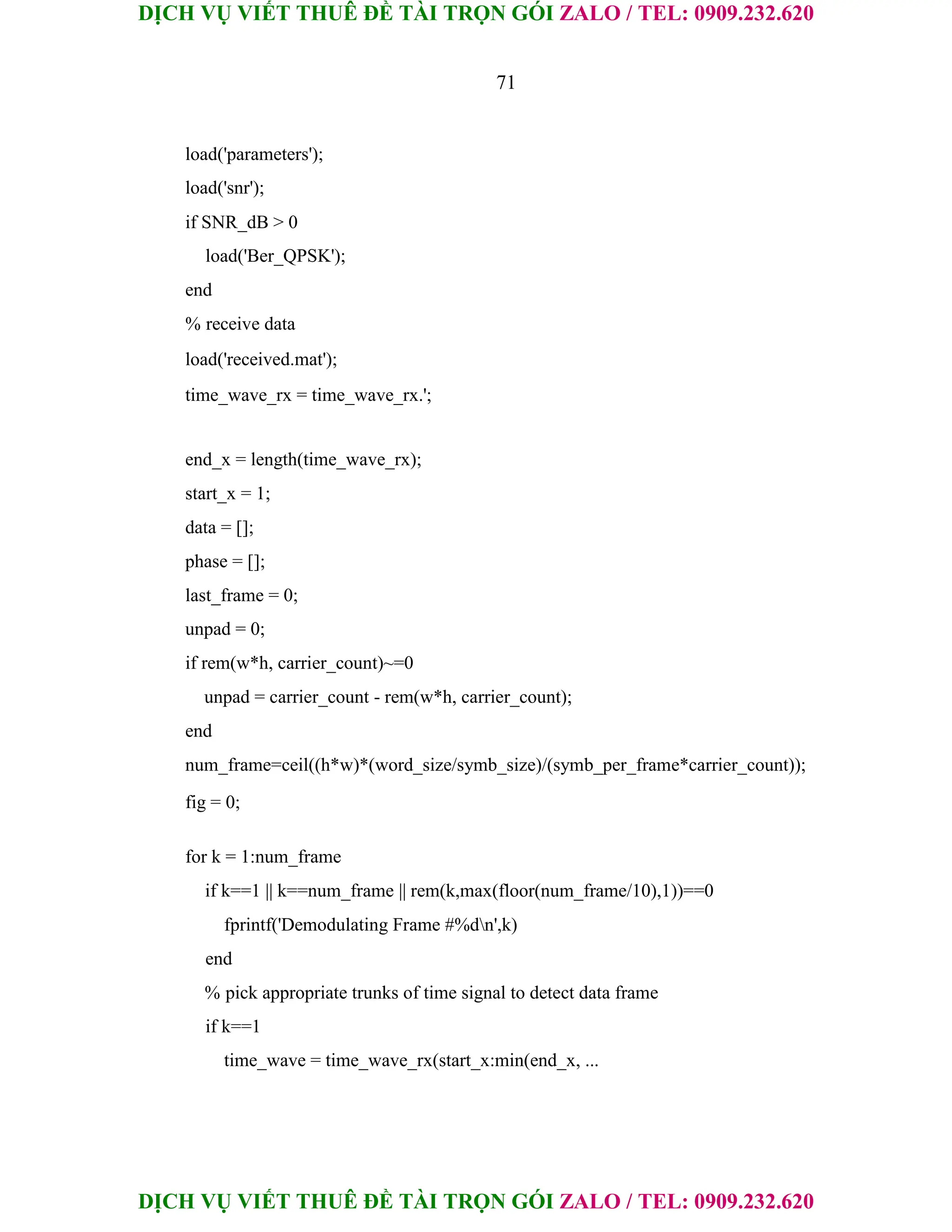 DỊCH VỤ VIẾT THUÊ ĐỀ TÀI TRỌN GÓI ZALO / TEL: 0909.232.620
DỊCH VỤ VIẾT THUÊ ĐỀ TÀI TRỌN GÓI ZALO / TEL: 0909.232.620
71
load('parameters');
load('snr');
if SNR_dB > 0
load('Ber_QPSK');
end
% receive data
load('received.mat');
time_wave_rx = time_wave_rx.';
end_x = length(time_wave_rx);
start_x = 1;
data = [];
phase = [];
last_frame = 0;
unpad = 0;
if rem(w*h, carrier_count)~=0
unpad = carrier_count - rem(w*h, carrier_count);
end
num_frame=ceil((h*w)*(word_size/symb_size)/(symb_per_frame*carrier_count));
fig = 0;
for k = 1:num_frame
if k==1 || k==num_frame || rem(k,max(floor(num_frame/10),1))==0
fprintf('Demodulating Frame #%dn',k)
end
% pick appropriate trunks of time signal to detect data frame
if k==1
time_wave = time_wave_rx(start_x:min(end_x, ...
 