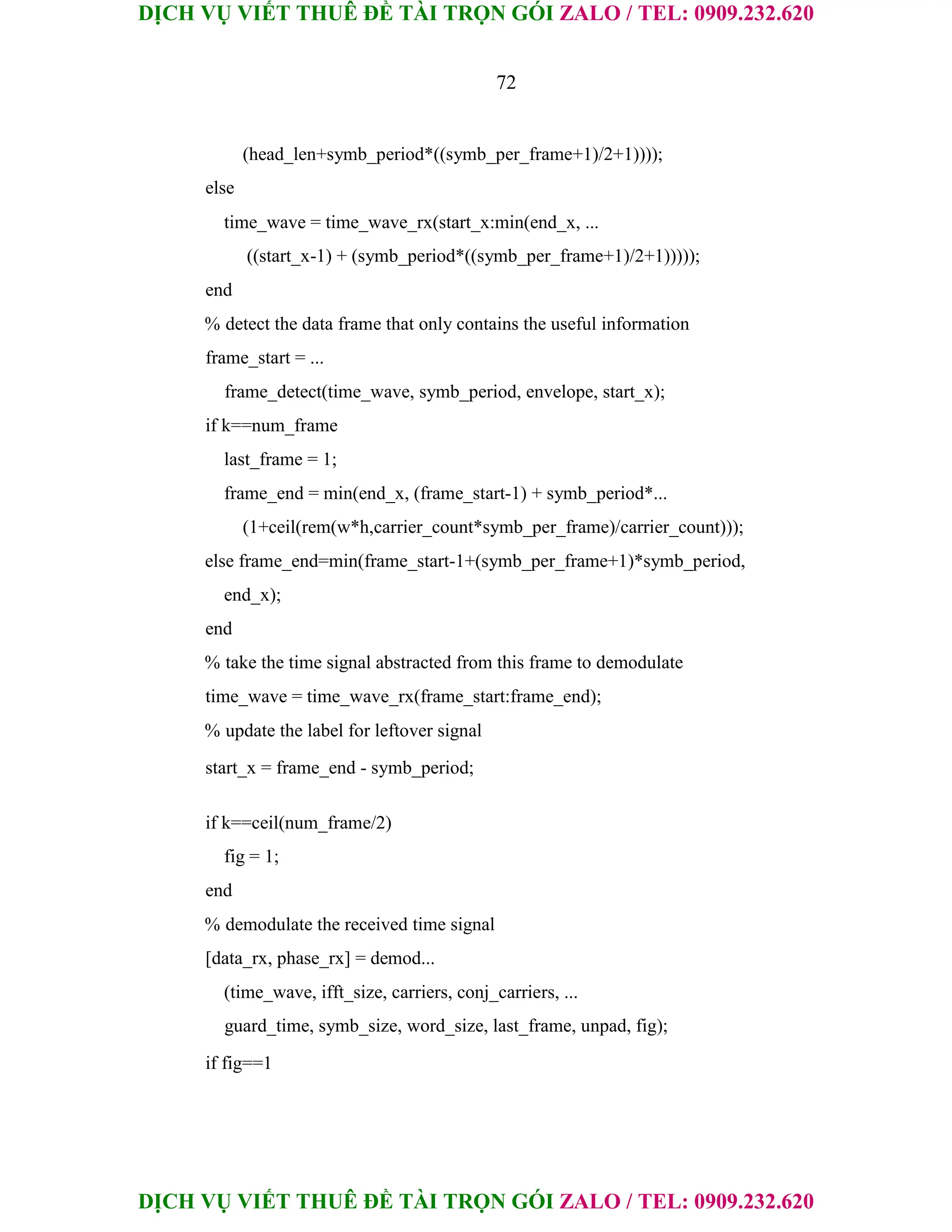 DỊCH VỤ VIẾT THUÊ ĐỀ TÀI TRỌN GÓI ZALO / TEL: 0909.232.620
DỊCH VỤ VIẾT THUÊ ĐỀ TÀI TRỌN GÓI ZALO / TEL: 0909.232.620
72
(head_len+symb_period*((symb_per_frame+1)/2+1))));
else
time_wave = time_wave_rx(start_x:min(end_x, ...
((start_x-1) + (symb_period*((symb_per_frame+1)/2+1)))));
end
% detect the data frame that only contains the useful information
frame_start = ...
frame_detect(time_wave, symb_period, envelope, start_x);
if k==num_frame
last_frame = 1;
frame_end = min(end_x, (frame_start-1) + symb_period*...
(1+ceil(rem(w*h,carrier_count*symb_per_frame)/carrier_count)));
else frame_end=min(frame_start-1+(symb_per_frame+1)*symb_period,
end_x);
end
% take the time signal abstracted from this frame to demodulate
time_wave = time_wave_rx(frame_start:frame_end);
% update the label for leftover signal
start_x = frame_end - symb_period;
if k==ceil(num_frame/2)
fig = 1;
end
% demodulate the received time signal
[data_rx, phase_rx] = demod...
(time_wave, ifft_size, carriers, conj_carriers, ...
guard_time, symb_size, word_size, last_frame, unpad, fig);
if fig==1
 