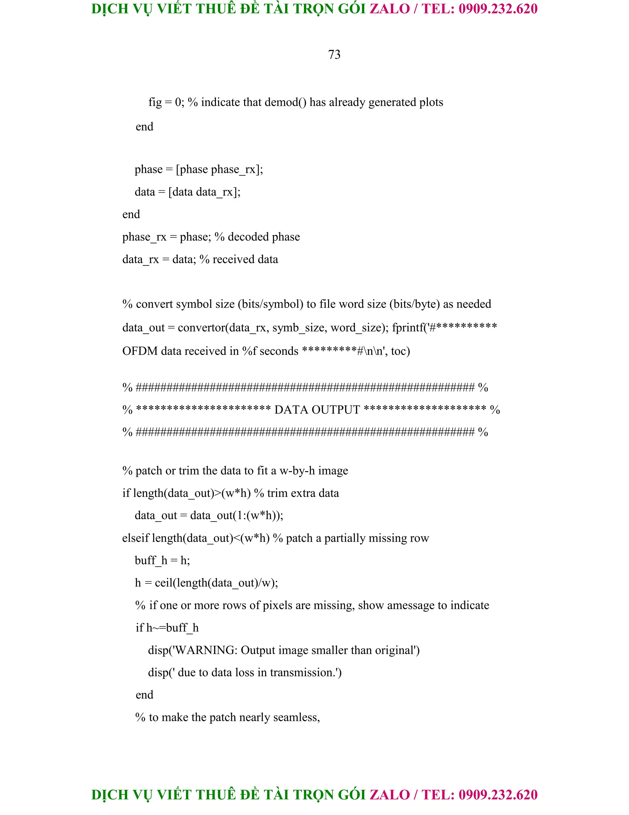 DỊCH VỤ VIẾT THUÊ ĐỀ TÀI TRỌN GÓI ZALO / TEL: 0909.232.620
DỊCH VỤ VIẾT THUÊ ĐỀ TÀI TRỌN GÓI ZALO / TEL: 0909.232.620
73
fig = 0; % indicate that demod() has already generated plots
end
phase = [phase phase_rx];
data = [data data_rx];
end
phase_rx = phase; % decoded phase
data_rx = data; % received data
% convert symbol size (bits/symbol) to file word size (bits/byte) as needed
data_out = convertor(data_rx, symb_size, word_size); fprintf('#**********
OFDM data received in %f seconds *********#nn', toc)
% ####################################################### %
% ********************** DATA OUTPUT ******************** %
% ####################################################### %
% patch or trim the data to fit a w-by-h image
if length(data_out)>(w*h) % trim extra data
data_out = data_out(1:(w*h));
elseif length(data_out)<(w*h) % patch a partially missing row
buff_h = h;
h = ceil(length(data_out)/w);
% if one or more rows of pixels are missing, show amessage to indicate
if h~=buff_h
disp('WARNING: Output image smaller than original')
disp(' due to data loss in transmission.')
end
% to make the patch nearly seamless,
 