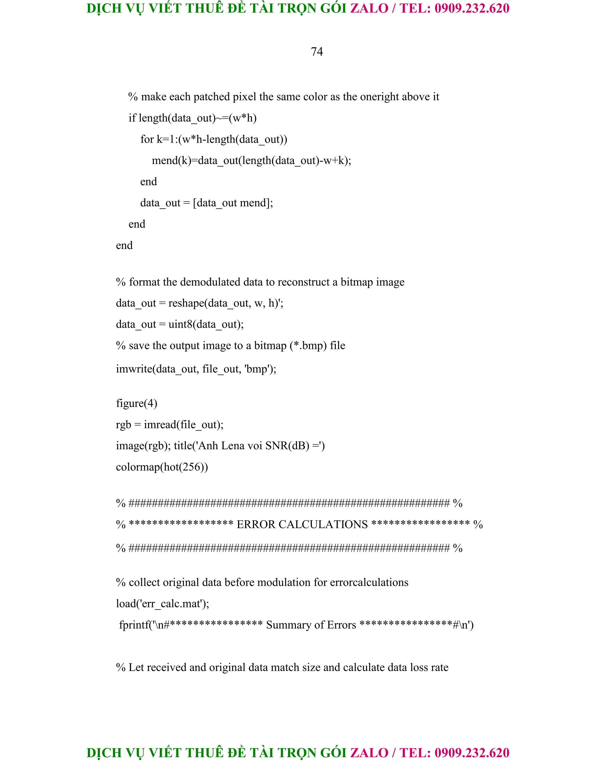 DỊCH VỤ VIẾT THUÊ ĐỀ TÀI TRỌN GÓI ZALO / TEL: 0909.232.620
DỊCH VỤ VIẾT THUÊ ĐỀ TÀI TRỌN GÓI ZALO / TEL: 0909.232.620
74
% make each patched pixel the same color as the oneright above it
if length(data_out)~=(w*h)
for k=1:(w*h-length(data_out))
mend(k)=data_out(length(data_out)-w+k);
end
data_out = [data_out mend];
end
end
% format the demodulated data to reconstruct a bitmap image
data_out = reshape(data_out, w, h)';
data_out = uint8(data_out);
% save the output image to a bitmap (*.bmp) file
imwrite(data_out, file_out, 'bmp');
figure(4)
rgb = imread(file_out);
image(rgb); title('Anh Lena voi SNR(dB) =')
colormap(hot(256))
% ####################################################### %
% ****************** ERROR CALCULATIONS ***************** %
% ####################################################### %
% collect original data before modulation for errorcalculations
load('err_calc.mat');
fprintf('n#**************** Summary of Errors ****************#n')
% Let received and original data match size and calculate data loss rate
 