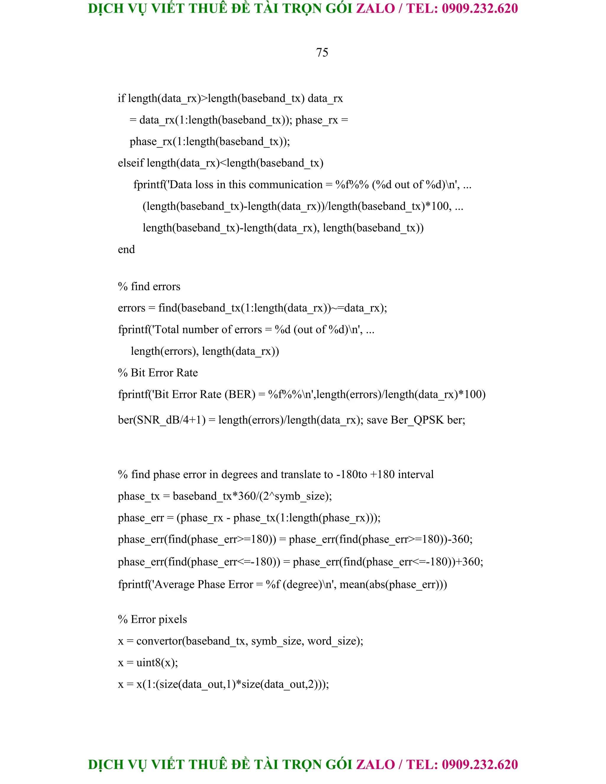 DỊCH VỤ VIẾT THUÊ ĐỀ TÀI TRỌN GÓI ZALO / TEL: 0909.232.620
DỊCH VỤ VIẾT THUÊ ĐỀ TÀI TRỌN GÓI ZALO / TEL: 0909.232.620
75
if length(data_rx)>length(baseband_tx) data_rx
= data_rx(1:length(baseband_tx)); phase_rx =
phase_rx(1:length(baseband_tx));
elseif length(data_rx)<length(baseband_tx)
fprintf('Data loss in this communication = %f%% (%d out of %d)n', ...
(length(baseband_tx)-length(data_rx))/length(baseband_tx)*100, ...
length(baseband_tx)-length(data_rx), length(baseband_tx))
end
% find errors
errors = find(baseband_tx(1:length(data_rx))~=data_rx);
fprintf('Total number of errors = %d (out of %d)n', ...
length(errors), length(data_rx))
% Bit Error Rate
fprintf('Bit Error Rate (BER) = %f%%n',length(errors)/length(data_rx)*100)
ber(SNR_dB/4+1) = length(errors)/length(data_rx); save Ber_QPSK ber;
% find phase error in degrees and translate to -180to +180 interval
phase_tx = baseband_tx*360/(2^symb_size);
phase_err = (phase_rx - phase_tx(1:length(phase_rx)));
phase_err(find(phase_err>=180)) = phase_err(find(phase_err>=180))-360;
phase_err(find(phase_err<=-180)) = phase_err(find(phase_err<=-180))+360;
fprintf('Average Phase Error = %f (degree)n', mean(abs(phase_err)))
% Error pixels
x = convertor(baseband_tx, symb_size, word_size);
x = uint8(x);
x = x(1:(size(data_out,1)*size(data_out,2)));
 