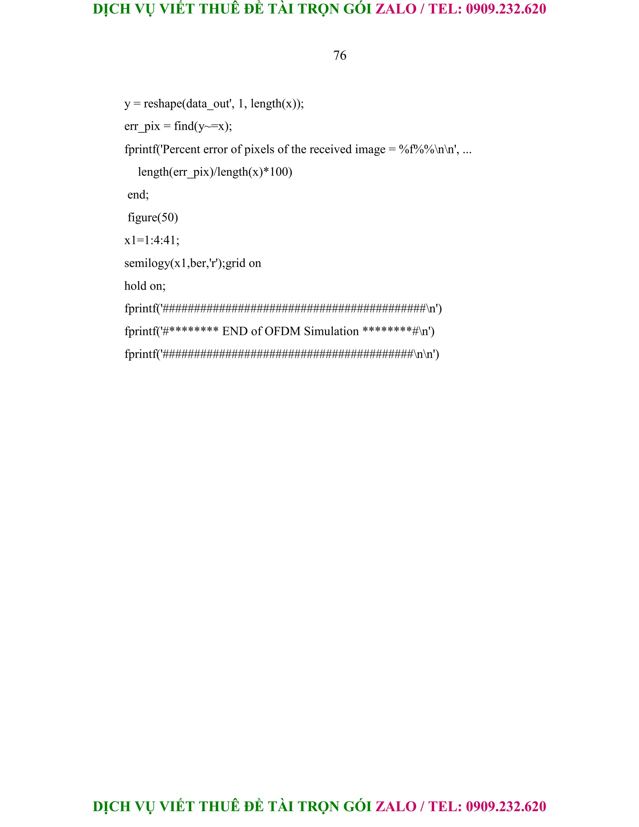DỊCH VỤ VIẾT THUÊ ĐỀ TÀI TRỌN GÓI ZALO / TEL: 0909.232.620
DỊCH VỤ VIẾT THUÊ ĐỀ TÀI TRỌN GÓI ZALO / TEL: 0909.232.620
76
y = reshape(data_out', 1, length(x));
err_pix = find(y~=x);
fprintf('Percent error of pixels of the received image = %f%%nn', ...
length(err_pix)/length(x)*100)
end;
figure(50)
x1=1:4:41;
semilogy(x1,ber,'r');grid on
hold on;
fprintf('##########################################n')
fprintf('#******** END of OFDM Simulation ********#n')
fprintf('########################################nn')
 