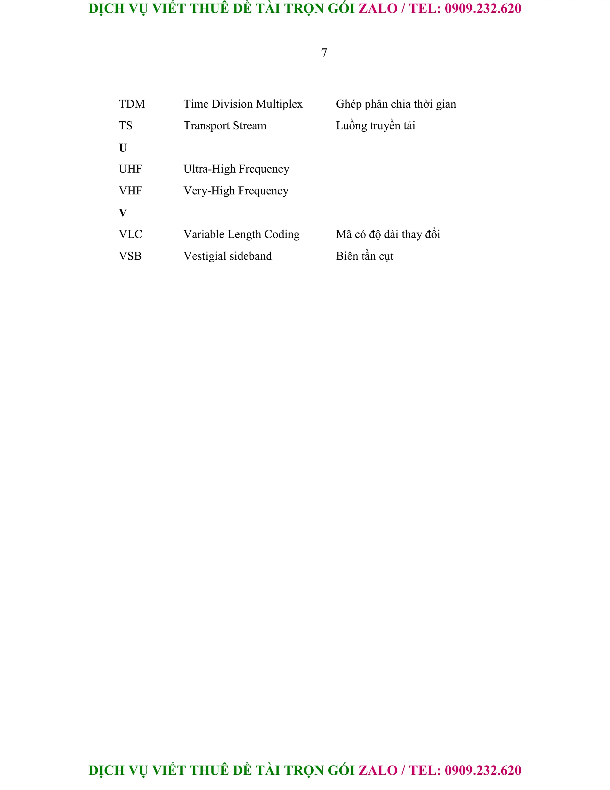DỊCH VỤ VIẾT THUÊ ĐỀ TÀI TRỌN GÓI ZALO / TEL: 0909.232.620
DỊCH VỤ VIẾT THUÊ ĐỀ TÀI TRỌN GÓI ZALO / TEL: 0909.232.620
7
TDM Time Division Multiplex Ghép phân chia thời gian
TS Transport Stream Luồng truyền tải
U
UHF Ultra-High Frequency
VHF Very-High Frequency
V
VLC Variable Length Coding Mã có độ dài thay đổi
VSB Vestigial sideband Biên tần cụt
 