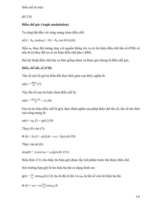 (H 2.9)
Điều chế góc (Angle modulation)
Ta cũng bắt đầu với sóng mang chưa điều chế:
e(t) = Ac cos(ωct + θ) = Ac cos Φ (t) (6)
Nếu ωc thay đổi tương ứng với nguồn thông tin, ta có tín hiệu điều chế tần số (FM) và
nếu Φ (t) thay đổi ta có tín hiệu điều chế pha ( ΦM).
Hai kỹ thuật điều chế này cơ bản giống nhau và được gọi chung là điều chế góc.
Điều chế tần số (FM)
Tần số ω(t) là giá trị biến đổi theo thời gian của Φ(t), nghĩa là:
ω(t) = dΦ(t)
dt (7)
Vậy tần số của tín hiệu chưa điều chế là:
ω(t) = d(ωct + θ)
dt = ωc (8)
Giả sử tín hiệu điều chế là g(t), theo định nghĩa của phép điếu chế tần số, tần số tức thời
của sóng mang là:
ω(t) = ωc [1 + g(t) ] (9)
Thay (9) vào (7):
Φ (t) = ∫ωc[1 + g(t)].dt = ωct + ∫g(t).dt (10)
Thay vào pt (6):
eFM(t) = Accos{ωct + ωc∫g(t).dt} (11)
Biểu thức (11) cho thấy tín hiệu g(t) được lấy tích phân trước khi được điều chế.
Xét trường hợp g(t) là tín hiệu hạ tần có dạng hình sin:
g(t) = Δω
ωx
cosωm(t) (12) Δω là độ di tần và ωm là tần số của tín hiệu hạ tần
Φ (t) = ωct + ωc∫
Δω
ωc
cosωmt.dt
Điều chế tín hiệu
3/9
 