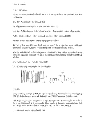 = ωct + mf sinωmt
với mf = Δω / ωm là chỉ số điều chế. Đó là tỉ số của độ di tần và tần số của tín hiệu điều
chế (hạ tần).
eFM (t) = Ac cos{ ωct + mf sinωmt} (13)
Để thấy phổ tần của sóng FM ta triển khai biểu thức (13):
eFM (t) = AcJ0(mf) cosωct + AcJ2n(mf) [ cos(ωct + 2ncosωmt) + cos(ωct - 2ncosωmt)]
AcJ2n+1(mf) { cos[ωc t + (2n+1)cosωmt] - cos[ωct - (2n+1)cosωmt]} (14)
J là hàm Bessel theo mf và n có mọi trị nguyên từ 0 đến ∞.
Từ (14) ta thấy sóng FM gồm thành phần cơ bản có tần số của sóng mang và biên độ
cho bởi số hạng thứ I , J0(mf) , và các băng cạnh cho bởi các số hạng còn lại.
Vì n lấy mọi giá trị từ 0 đến ∞ nên phổ tần của sóng FM rộng vô hạn, tuy nhiên do năng
lượng tín hiệu giảm rất nhanh với tần số cao nên người ta xem băng thông trong FM xấp
xĩ bằng:
BW = 2(mf .ωm + ωm ) = 2( Δω + ωm ) rad/s
(H 2.10) cho dạng sóng và phổ tần của sóng FM
(H 2.10)
Cũng như trong trường hợp AM, tín hiệu dữ liệu số cũng được truyền bằng phương pháp
FM. Kỹ thuật này được gọi là kỹ thuật dời tần (FSK: Frequency- Shift Keying).
FSK được dùng rộng rãi trong truyền số liệu. Trong FSK bit 1 được truyền đi bởi tần số
fm và bit 0 bởi tần số fs ví dụ, trong hệ thống truyền sử dụng tiêu chuẩn của hảng Bell
bit 1 được truyền bởi tần số 1070 Hz (fm) và bit 0 bởi tần số 1270 Hz (fs).
(H 2.11) minh họa tín hiệu điều chế FSK
Điều chế tín hiệu
4/9
 