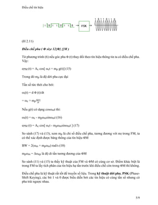 (H 2.11)
Điều chế pha ( Φ size 12{Φ} {}M )
Từ phương trình (6) nếu góc pha Φ (t) thay đổi theo tín hiệu thông tin ta có điều chế pha.
Vậy:
ePM (t) = Ac cos[ ωct + mp g(t)] (15)
Trong đó mp là độ dời pha cực đại
Tần số tức thời cho bởi:
ωi(t) = d Φ (t)/dt
= ωc + mp
dg(t)
dt
Nếu g(t) có dạng cosωmt thì:
ωi(t) = ωc - mpωmsinωmt (16)
ePM (t) = Ac cos[ ωct - mpωmsinωmt ] (17)
So sánh (17) và (13), xem mp là chỉ số điều chế pha, tương đương với mf trong FM, ta
có thể xác định được băng thông của tín hiệu ΦM
BW = 2(ωm + mpωm) rad/s (18)
mpωm = Δωep là độ di tần tương đương của ΦM
So sánh (11) và (15) ta thấy kỹ thuật của FM và ΦM có cùng cơ sở. Điểm khác biệt là
trong FM ta lấy tích phân của tín hiệu hạ tần trước khi điều chế còn trong ΦM thì không.
Điều chế pha là kỹ thuật rất tốt để truyền số liệu. Trong kỹ thuật dời pha, PSK (Phase-
Shift Keying), các bit 1 và 0 được biểu diễn bởi các tín hiệu có cùng tần số nhưng có
pha trái ngược nhau.
Điều chế tín hiệu
5/9
 