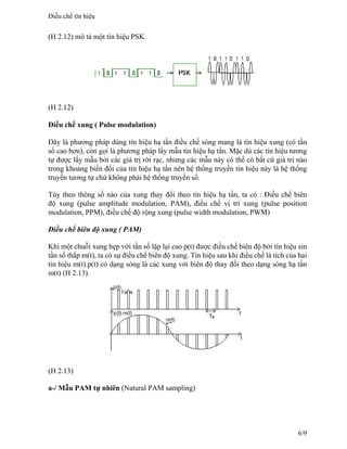 (H 2.12) mô tả một tín hiệu PSK.
(H 2.12)
Điều chế xung ( Pulse modulation)
Đây là phương pháp dùng tín hiệu hạ tần điều chế sóng mang là tín hiệu xung (có tần
số cao hơn), còn gọi là phương pháp lấy mẫu tín hiệu hạ tần. Mặc dù các tín hiệu tương
tự được lấy mẫu bởi các giá trị rời rạc, nhưng các mẫu này có thể có bất cứ giá trị nào
trong khoảng biến đổi của tín hiệu hạ tần nên hệ thống truyền tín hiệu này là hệ thống
truyền tương tự chứ không phải hệ thống truyền số.
Tùy theo thông số nào của xung thay đổi theo tín hiệu hạ tần, ta có : Điều chế biên
độ xung (pulse amplitude modulation, PAM), điều chế vị trí xung (pulse position
modulation, PPM), điều chế độ rộng xung (pulse width modulation, PWM)
Điều chế biên độ xung ( PAM)
Khi một chuỗi xung hẹp với tần số lặp lại cao p(t) được điều chế biên độ bởi tín hiệu sin
tần số thấp m(t), ta có sự điều chế biên độ xung. Tín hiệu sau khi điều chế là tích của hai
tín hiệu m(t).p(t) có dạng sóng là các xung với biên độ thay đổi theo dạng sóng hạ tần
m(t) (H 2.13).
(H 2.13)
a-/ Mẫu PAM tự nhiên (Natural PAM sampling)
Điều chế tín hiệu
6/9
 
