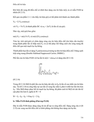 Khi biên độ xung đã điều chế có đỉnh theo dạng của tín hiệu m(t), ta có mẫu PAM tự
nhiên (H 2.13).
Kết quả của phần 2.1.1 cho thấy tín hiệu p(t) có thể phân tích thành các thành phần:
Vo + Σ Vn.cos(nωst)
với Vo = Vτ/Ts là thành phần DC và ωs = 2π/Ts là tần số của p(t).
Như vậy, m(t).p(t) bao gồm:
m(t).Vo = m(t).Vτ/Ts và m(t).ΣVn
.
cos(nωst)
Tóm lại, tích m(t).p(t) có chứa dạng sóng của tín hiệu điều chế (tín hiệu cần truyền)
trong thành phần tần số thấp m(t).Vo và có thể phục hồi bằng cách cho sóng mang đã
điều chế qua một mạch lọc hạ thông.
Thành phần họa tần có dạng Vnm(t)cos(nωst) tương tự như tín hiệu điều chế 2 băng cạnh
triệt sóng mang (Double Sideband Suppressed Carrier, DSBSC).
Phổ tần của tín hiệu PAM với hạ tần là m(t) = sinωmt có dạng như (H 2.14)
(H 2.14)
Trong (H 2.14) M(f) là phổ tần của tín hiệu dải nền và fm là tần số cao nhất của tín hiệu
này. Từ (H 2.14) ta cũng thấy tại sao tần số xung lấy mẫu fs phải ít nhất hai lần lớn hơn
fm . Nếu M(f) được phục hồi từ mạch lọc hạ thông, độ phân cách từ M(f) tới dải tần kế
cận phải lớn hơn 0, nghĩa là W > 0
W = fs - fm - fm > 0 hay fs > 2 fm
b-/ Mẫu PAM đỉnh phẳng (Flat-top PAM)
Đây là mẫu PAM được dùng rộng rãi do dễ tạo ra sóng điều chế. Dạng sóng cho ở (H
2.15) các xung sau khi điều chế có đỉnh phẳng chứ không theo dạng của hạ tần.
Điều chế tín hiệu
7/9
 
